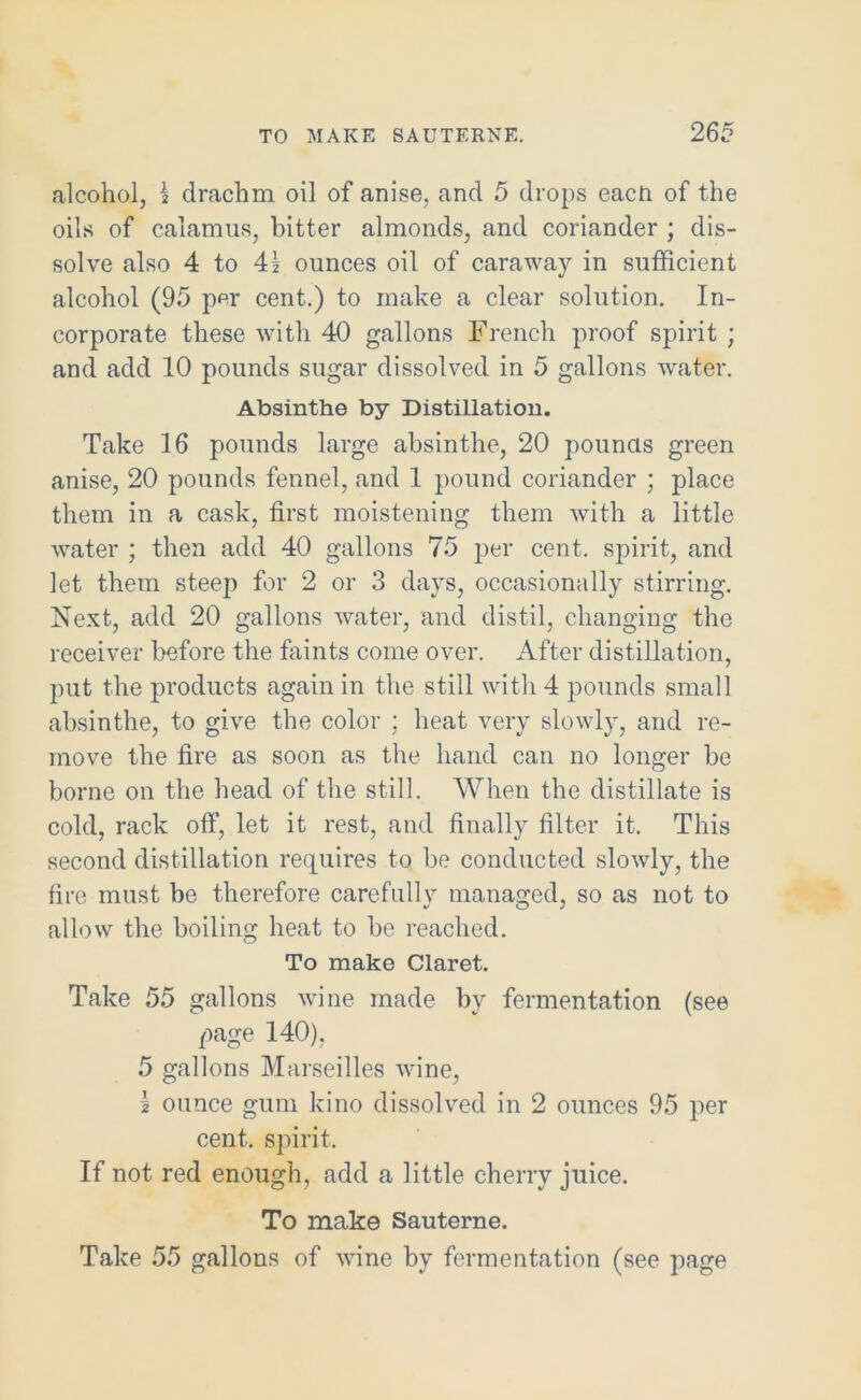 TO MAKE SAUTERNE. 2 65 alcohol, \ clrachm oil of anise, and 5 drops each of the oils of calamus, bitter almonds, and coriander ; dis- solve also 4 to 41 ounces oil of caraway in sufficient alcohol (95 p^r cent.) to make a clear solution. In- corporate these with 40 gallons French proof spirit ; and add 10 pounds sugar dissolved in 5 gallons water. Absinthe by Distillation. Take 16 pounds large absinthe, 20 pounds green anise, 20 pounds fennel, and 1 pound coriander ; place them in a cask, first moistening them with a little water ; then add 40 gallons 75 per cent, spirit, and let them steep for 2 or 3 days, occasionally stirring. Next, add 20 gallons water, and distil, changing the receiver before the faints come over. After distillation, put the products again in the still with 4 pounds small absinthe, to give the color ; heat very slowly, and re- move the fire as soon as the hand can no longer be borne on the head of the still. When the distillate is cold, rack off, let it rest, and finally filter it. This second distillation requires to be conducted slowly, the fire must be therefore carefullv managed, so as not to allow the boiling heat to be reached. To make Claret. Take 55 gallons wine made by fermentation (see page 140), 5 gallons Marseilles wine, \ ounce gum kino dissolved in 2 ounces 95 per cent, spirit. If not red enough, add a little cherry juice. To make Sauterne. Take 55 gallons of wine by fermentation (see page