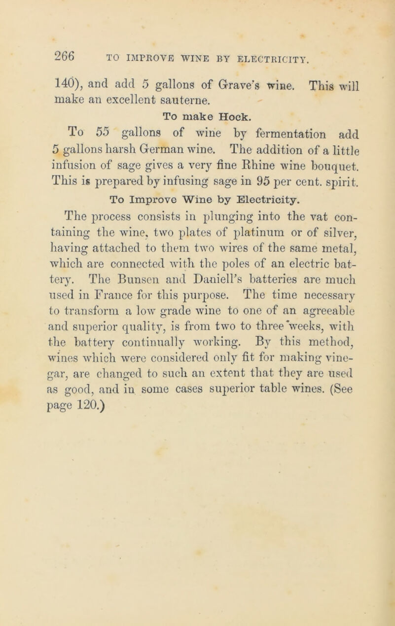 TO IMPROVE WINE BY ELECTRICITY. 140), and add 5 gallons of Grave’s wine. This will make an excellent sauterne. To make Hock. To 55 gallons of wine by fermentation add 5 gallons harsh German wine. The addition of a little infusion of sage gives a very fine Rhine wine bouquet. This is prepared by infusing sage in 95 per cent, spirit. To Improve Wine by Electricity. The process consists in plunging into the vat con- taining the wine, two plates of platinum or of silver, having attached to them two wires of the same metal, which are connected with the poles of an electric bat- tery. The Bunsen and Daaiell's batteries are much used in France for this purpose. The time necessary to transform a low grade wine to one of an agreeable and superior quality, is from two to three‘weeks, with the battery continually working. By this method, wines which were considered only fit for making vine- gar, are changed to such an extent that they are used as good, and in some cases superior table wines. (See page 120.)
