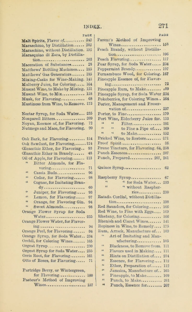 PAGE Molt Spirits, Flavor of 242 Maraschino, by Distillation 202 Maraschino, without Distillation. 102 Marasquino di Zara, by Distilla- tion 203 Maceration of Substances 28 Matthews' Bottling Machines.... 185 Matthews’ Gas Generators 185 Mixing-Casks for Wine-Making. 143 Mulberry Juice, for Coloring 164 Muscat Wine, to Make by Mixing. 151 Muscat Wine, to Mix 158 Musk, for Flavoring 68 Mustiness from Wine, to Remove. 173 Nectar Syrup, for Soda Water.... 235 Nonpareil Bitters 209 Noyau, Essence of, for Flavoring. 72 Nutmegs and Mace, for Flavoring. 99 Oak Bark, for Flavoring 114 Oak Sawdust, for Flavoring 124 GEnanthic Ether, for Flavoring.. 93 (Enauthic Ether in Brandy 48 Oil of Apple, for Flavoring 113 “ Bitter Almonds, for Fla- voring 71 “ Cassia Buds 96 “ Cedar, for Flavoring 98 “ Cognac, for Imitating Bran- dy 60 “ Juniper, for Flavoring 93 “ Lemon, for Flavoring 97 “ Orange, for Flavoring Gin. 94 “ Sweet Almonds 98 Orange Flower Syrup for Soda Water 235 Orange Flower Water, for Flavor- ing 94 Orange Peel, for Flavoring 94 Orange Syrup, for Soda Water.. 234 Orchil, for Coloring Wines 165 Orgeat Syrup 230 Orgeat Syrup for Soda Water.... 235 Orris Root, for Flavoring 161 Otto of Roses, for Flavoring 71 Partridge Berry, or Wintergreen, for Flavoring 100 Pasteur’s Method of Improving Wines 157 PAGE Parent’s Method of Improving Wines 168 Peach Brandy, without Distilla- tion 196 Peach Flavoring 117 Pear Syrup, for Soda Water 234 Peppermint Brandy 197 Pernambuco Wood, for Coloring. 167 Pineapple Essence of, for Flavor- ing 72 Pineapple Rum, to Make.. x09 Pineapple Syrup, for Soda Water 234 Pokeberries, for Coloring Wines.. 164 Porter, Management and Preser- vation of. 237 Porter, to Fine 170 Port Wine, Elderberry Juice for. 153 “ “ Filter 181 “ “ to Fine a Pipe of.... 169 “ “ to Make 152 Pricked Wine, to Restore.. 171 Proof Spirit 16 Prune Tincture, for Flavoring. 64, 258 Punch Essences 207 Punch, Prepared 207, 261 Quince Syrup 62 Raspberry Syrup 67 “ “ for Soda Water... 233 “ “ without Raspber- ries 230 Ratafia Cordial, without Distilla- tion 198 Red Saunders, for Coloring 166 Red Wine, to Fine with Eggs.... 169 Rhatany, for Coloring 166 Rhenish and Claret Wines 141 Ropiness in Wine, to Remedy.... 175 Rum, Arrack, Manufacture of... 109 “ Art of Imitating and Man- ufacturing 105 “ Blackness, to Remove from. Ill “ Flavors used in Making.... Ill “ Hints on Distillation of.... 254 “ Essence, for Flavoring.... 112 “ Ether, Preparation of. 112 “ Jamaica, Manufacture of.. 105 “ Pineapple, to Make 109 “ Punch, to Make 261 i ** Punch, Essence for 207