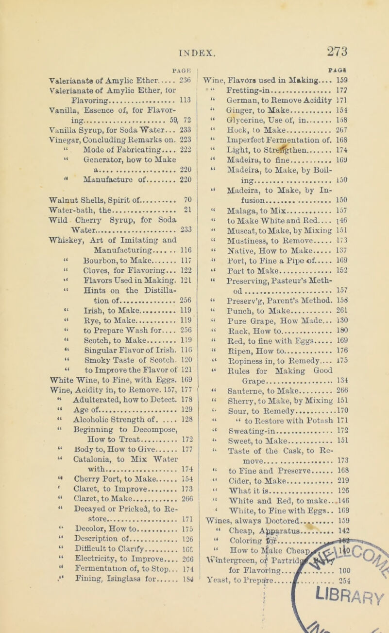 FAGK PAG« Valerianate of Amylic Ether 236 Valerianate of Amylic Ether, lor Flavoring 113 Vanilla, Essence of, for Flavor- ing 59, 72 Vanilla Syrup, for Soda Water... 233 Vinegar, Concluding Remarks on. 223 “ Mode of Fabricating.... 222 “ Generator, how to Make a 220 Manufacture of 220 Walnut Shells, Spirit of 70 Water-bath, the 21 Wild Cherry Syrup, for Soda Water 233 Whiskey, Art of Imitating and Manufacturing 116 “ Bourbon, to Make 117 “ Cloves, for Flavoring... 122 “ Flavors Used in Making. 121 “ Hints on the Distilla- tion of 256 “ Irish, to Make 119 “ Rye, to Make 119 “ to Prepare Wash for 256 “ Scotch, to Make 119 “ Singular Flavor of Irish. 116 “ Smoky Taste of Scotch. 120 “ to Improve the Flavor of 121 White Wine, to Fine, with Eggs. 169 Wine, Acidity in, to Remove. 157, 177 “ Adulterated, how to Detect. 178 “ Age of. 129 “ Alcoholic Strength of 128 “ Beginning to Decompose, How to Treat 172 “ Body to, How to Give 177 “ Catalonia, to Mix Water with 174 *• Cherry Port, to Make 154 ' Claret, to Improve 173 “ Claret, to Make 266 j “ Decayed or Pricked, to Re- store 171 “ Decolor, How to 175 “ Description of 126 “ Difficult to Clarify lGt “ Electricity, to Improve.... 266 “ Fermentation of, to Stop... 174 Fining, Isinglass for 184 Wine, Flavors used in Making.... 159 *“ Fretting-in 172 “ German, to Remove Acidity 171 “ Ginger, to Make 154 “ Glycerine, Use of, in 158 “ Hock, to Make 267 “ Imperfect Fermentation of. 168 “ Light, to Streffgtheu 174 “ Madeira, to fine 169 “ Madeira, to Make, by Boil- ing 150 “ Madeira, to Make, by In- fusion 150 “ Malaga, to Mix 157 “ to Make White and Red.... i46 “ Muscat, to Make, by Mixing 151 “ Mustiness, to Remove 173 “ Native, How to Make 137 “ Port, to Fine a Pipe of 169 “ Port to Make 152 “ Preserving, Pasteur’s Meth- od 157 “ Preserv’g, Parent’s Method. 156 “ Punch, to Make 261 “ Pure Grape, How Made... 130 “ Rack, How to 180 “ Red, to fine with Eggs 169 “ Ripen, How to 176 “ P.opiness in, to Remedy— 175 “ Rules for Making Good Grape 134 “ Sautcrne, to Make 266 “ Sherry, to Make, by Mixing 151 4> Sour, to Remedy 170 “ “ to Restore with Potash 171 “ Sweating-in 172 “ Sweet, to Make 151 ** Taste of the Cask, to Re- move 173 “ to Fine and Preserve 168 “ Cider, to Make 219 “ What it is 126 “ White and Red, to make.. .146 ‘ White, to Fine with Eggs.. 169 Wines, always Doctored... 159 “ Cheap, Apparatus...*. 142 “ Coloring for “ How to l|ake Cheaj^ Vv'intergreen, of Partrid for Flavoring... ,M.. .T.... 100 Yeast, to Prepare M. 254 LIBRARY