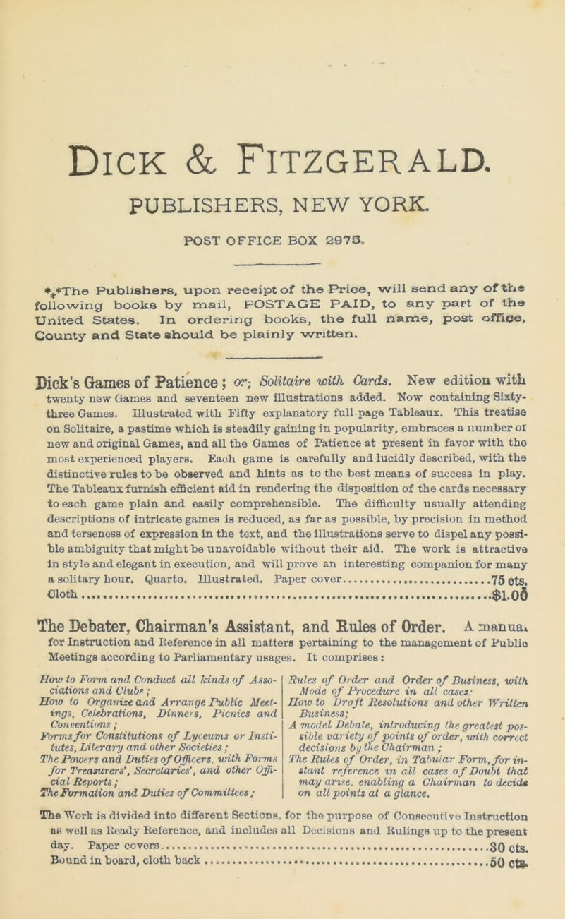 Dick & Fitzgerald. PUBLISHERS, NEW YORK. POST OFFICE BOX 2973. ■%*The Publishers, upon receipt of the Price, will send any of the following books by mail, POSTAGE PAID, to any part of the United States. In ordering books, the full name, post office. County and State should be plainly written. Dick’s Games of Patience ; or; Solitaire with Cards. New edition with twenty new Games and seventeen new illustrations added. Now containing Sixty- three Games. Illustrated with Eifty explanatory full-page Tableaux. This treatise on Solitaire, a pastime whioh is steadily gaining in popularity, embraces a number ol new and original Games, and all the Games of Patience at present in favor with the most experienced players. Each game is carefully and lucidly described, with the distinctive rules to be observed and hints as to the best means of success in play. The Tableaux furnish efficient aid in rendering the disposition of the cards necessary to each game plain and easily comprehensible. The difficulty usually attending descriptions of intricate games is reduced, as far as possible, by precision in method and terseness of expression in the text, and the illustrations serve to dispel any possi- ble ambiguity that might be unavoidable without their aid. The work is attractive in style and elegant in execution, and will prove an interesting companion for many a solitary hour. Quarto. Illustrated. Paper cover 75 ctg. Cloth $1.0$ The Debater, Chairman’s Assistant, and Rules of Order. A manua* for Instruction and Reference in all matters pertaining to the management of Publio Meetings according to Parliamentary usages. It comprises: How to Form and Conduct all kinds of Asso- ciations and Clubs; How io Organize and Arrange, Public Meet- ings, Celebrations, Dinners, Picnics and Conventions ; Forms for Constitutions of Lyceums or Insti- tutes, Literary and other Societies; The Powers and Duties of Officers, with Forms for Treasurers', Secretaries’, and other Offi- cial Reports ; The Formation and Duties of Committees ; Rules of Order and Order of Business, with Mode of Procedure in all cases; How to Draft Resolutions and other Written Business; A model Debate, introducing the greatest pos- sible variety of points of order, with correct decisions by the Chairman ; The Rules of Order, in Tabular Form, for in- stant reference in all cases of Doubt that may arise, enabling a Chairman to decide on all points at a glance. The Work is divided into different Sections, for the purpose of Consecutive Instruction as well as Heady Iieference, and includes all Decisions and Rulings up to the present day. Paper covers 3 0 Cts. Bound in board, cloth hack 5Q