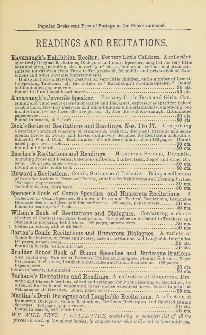 READINGS AND RECITATIONS. i Kavanaugh’s Exhibition Reciter. For very Little Children. A collection of entirely Original Recitations, Dialogues and short Speeches, adapted for very little boys and girls, including also a variety of pieces, humorous, serious and dramatic, suitable for children from Three to Ten years old, for public and private School Exhi- bitions and other Juvenile Entertainments. It also includes a May-Day Festival ior very little children, and a number of beauti- ful Speaking Tableaux. By the author of “ Kavanaugh’s Juvenile Speaker.” Bound in illuminated paper covers 30 CtS. Bound in illuminated board covers 50 Cts. Kavanaugll’s Juvenile Speaker. For very Little Boys and Girls. Con- taining short and easily-learned Speeches and Dialogues, expressly adapted for School Celebrations, May-Day Festivals and other Children's Entertainments, embracing one hundred and twenty-three effective pieces. By Mrs. Russell Kavanaugh, Illuminated paper cover 30 cts. Bound in boards, cloth back 50 cts. Dick’s Series of Recitations and Readings, Nos. 1 to 17. Comprising a carefully compiled selection of Humorous, Pathetic, Eloquent, Patriotic and Senti- mental Pieces in Poetry and Prose, exclusively designed for Recitation or Reading. Edited by Win. B. Dick. Each number of the Series contains about 180 pages. Illumi- nated paper cover, each 30 Cts. Bound in full cloth. 50 cts! Beecher’s Recitations and Readings. Humorous, Serious, Dramatic, including Prose and Poetical Selections in Dutch, Yankee, Irish, Negro and other Dia- lects. 180 pages, paper covers 30 cts. Bound in ooards, cloth back 50 cts. Howard’s Recitations. Comic, Serious and Pathetic. Being a collection of fresh Recitations in Prose and Poetry, suitable for Exhibitions and Evening Parties. 180 pages, paper covers 30 C£S[ Bound in boards, cloth back 50 cts! Spencer’s Book of Comic Speeches and Humorous Recitations. A collection of Comic Speeches, Humorous Prose and Poetical Recitations, Laughable Dramatic Scenes and Eccentric Dialect Stories. 192 pages, paper covers 30 cts- Bound in boards, cloth back 50 cts. Wilson’s Book of Recitations and Dialogues. Containing a choice selection of Poetical and Prose Recitations. Designed as an Assistant to Teachers and i Students in preparing Exhibitions. 188 pages, paper covers 30 cts | Bound in boards, with cloth back 50 c£g' Barton’s Comic Recitations and Humorous Dialogues. A variety of Comic Recitations, in Prose and Poetry, Eccentric Orations and Laughable Interludes. 180 pages, paper covers 30 C£S. Bound in boards, with cloth hack ..'50 cts! Brudder Bones’ Book of Stump Speeches and Burlesque Orations. Also containing Humorous Lectures, Ethiopian Dialogues, Plantation Scenes, Negro Farces and Burlesoues, Laughable Interludes and Comic Recitations. 188 pages. Paper covers T.. ..30 cts. Bound in boards, illuminated 50 Burbank’s Recitations and Readings. A collection of Humorous, Dra- raatic and Dialect Selections, edited and arranged for Public Reading or Recitation, by Alfred P. Burbank; and containing many choice selections never before in print, as well as some old favorites. 16mo, paper cover 25 cts. Martine’s Droll Dialogues and Laughable Recitations. A collection oi Humorous Dialogues, Comic Recitations, Brilliant Burlesques and Spirited Stump ^Speeches. 188 pages, paper covers 3g C£3i Bound in boards, with cloth back 50 cts! WE WILL SEND A CATALOGUE, containing a complete list of all the
