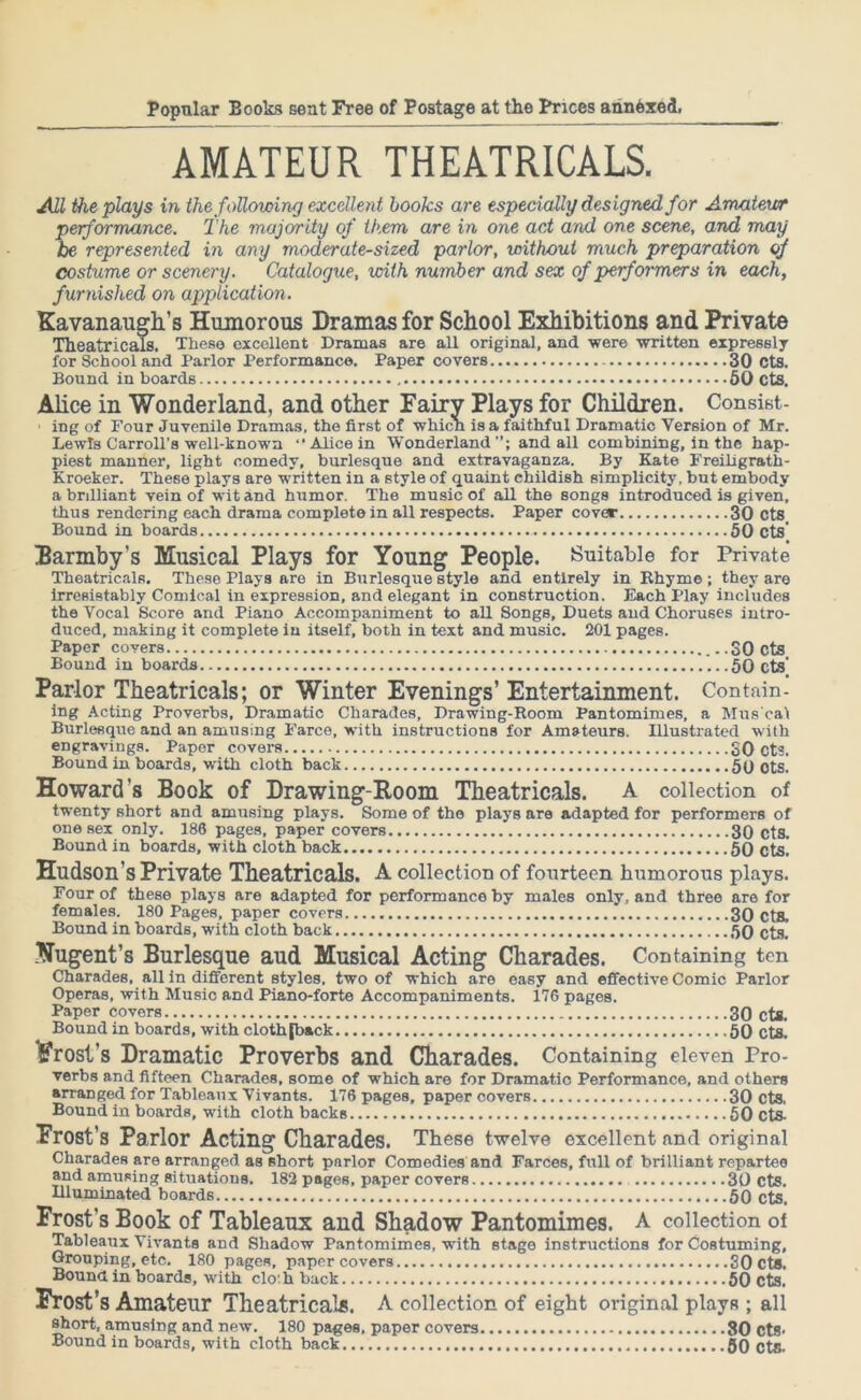 AMATEUR THEATRICALS. All the plays in the following excellent books are especially designed for Amateur performance. The majority of them are in one act and one scene, and may be represented in any moderate-sized parlor, without much preparation of costume or scenery. Catalogue, with number and sex of performers in each, furnished on application. Kavanaugh’s Humorous Dramas for School Exhibitions and Private Theatricals, These excellent Dramas are all original, and were -written expressly for School and Parlor Performance. Paper covers 30 Cts. Bound in boards 50 cts. Alice in Wonderland, and other Fairy Plays for Children. Consist- ■ ing of Four Juvenile Dramas, the first of which is a faithful Dramatic Version of Mr. Lewis Carroll’s well-known “Alice in Wonderland”; and all combining, in the hap- piest manner, light comedy, burlesque and extravaganza. By Kate Freiligrath- Kroeker. These plays are written in a style of quaint childish simplicity, but embody a brdliant vein of wit and humor. The music of all the songs introduced is given, thus rendering each drama complete in all respects. Paper covar 30 Cts Bound in boards 50 Cts' Barmby’s Musical Plays for Young People. Suitable for Private Theatricals. These Plays are in Burlesque style and entirely in Rhyme ; they are irresistably Comical in expression, and elegant in construction. Each Play includes the Vocal Score and Piano Accompaniment to aU Songs, Duets and Choruses intro- duced, making it complete in itself, both in text and music. 201 pages. Paper covers SO cts Bound in boards 50 cts' Parlor Theatricals; or Winter Evenings’ Entertainment. Contain- ing Acting Proverbs, Dramatic Charades, Drawing-Room Pantomimes, a Mus cat Burlesque and an amusing Farce, with instructions for Amateurs. Illustrated with engravings. Paper covers SO cts. Bound in boards, with cloth back 50 ots. Howard’s Book of Drawing-Room Theatricals. A collection of twenty short and amusing plays. Some of the plays are adapted for performers of one sex only. 186 pages, paper covers 30 cts. Bound in boards, with cloth back 50 cts. Hudson’s Private Theatricals. A collection of fourteen humorous plays. Four of these plays are adapted for performance by males only, and three are for females. 180 Pages, paper covers 30 cts. Bound in boards, with cloth back 50 cts. Nugent’s Burlesque aud Musical Acting Charades. Containing ten Charades, all in different styles, two of which are easy and effective Comic Parlor Operas, with Music and Piano-forte Accompaniments. 176 pages. Paper covers 30 cts. Bound in hoards, with cloth jhack 50 cts. ^frost’s Dramatic Proverbs and Charades. Containing eleven Pro- verbs and fifteen Charades, some of which are for Dramatic Performance, and others arranged for Tableaux Vivants. 176 pages, paper covers 30 cts, Bound in boards, with cloth backs 50 ct& Frost’s Parlor Acting Charades. These twelve excellent and original Charades are arranged asvshort parlor Comedies and Farces, full of brilliant repartee and amusing situations. 182 pages, paper covers 30 cts. Illuminated boards 50 cts. Frost’s Book of Tableaux and Shadow Pantomimes. A collection of Tableaux Vivants and Shadow Pantomimes, with stage instructions for Costuming, Grouping, etc. 180 pages, paper covers 30cts. Bound in boards, with clo:h back 50 cts. Frost’s Amateur Theatricals. A collection of eight original plays ; all short, amusing and new. 180 pages, paper covers 80 cts- Bound in boards, with cloth back 50 Cts.