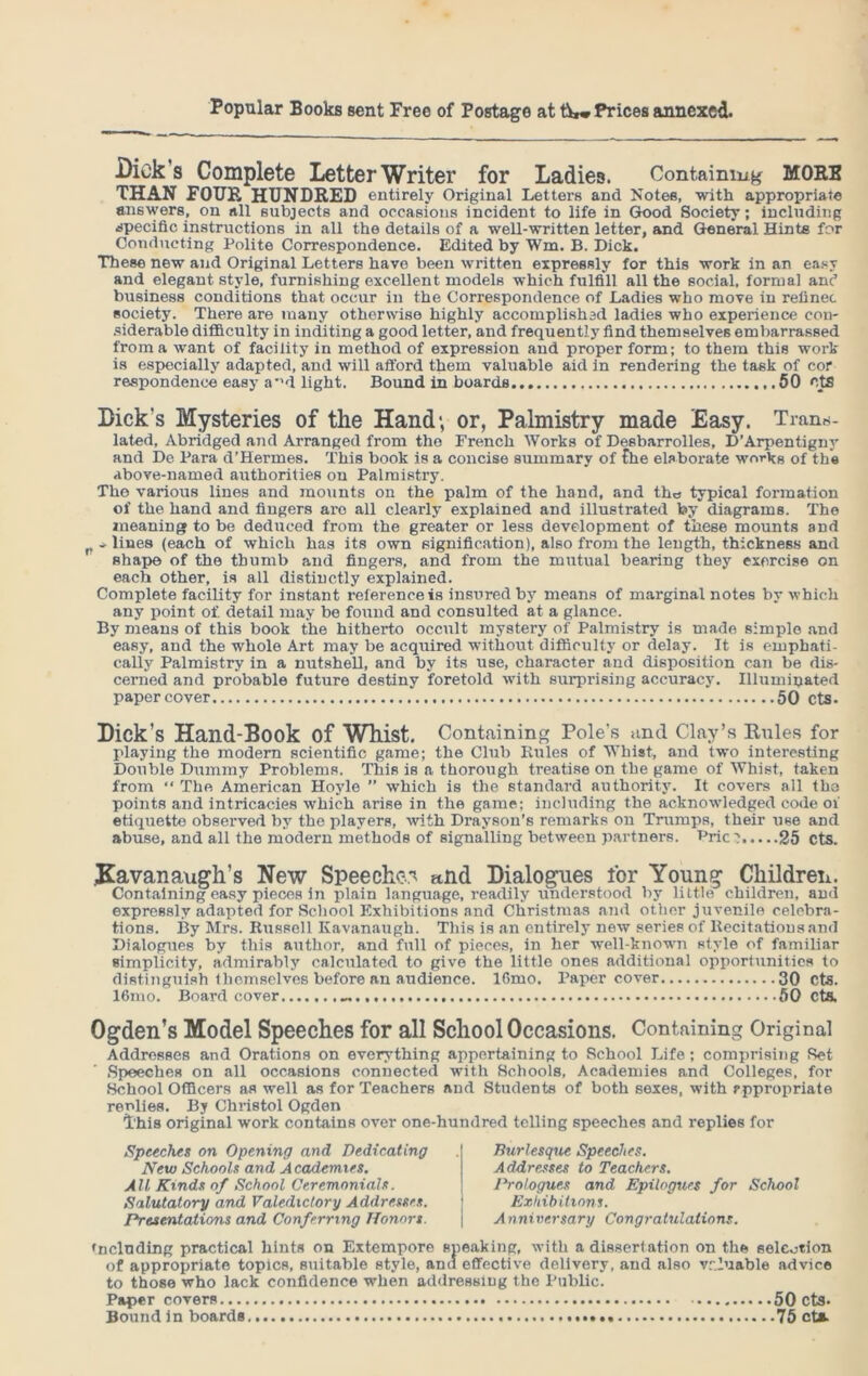Dick s Complete Letter Writer for Ladies. Containing MORB THAN FOUR HUNDRED entirely Original Letters and Notes, with appropriate answers, on all subjects and occasions incident to life in Good Society; including specific instructions in all the details of a well-written letter, and General Hints for Conducting Polite Correspondence. Edited by Wm. B. Dick. These new and Original Letters have been written expressly for this work in an easy and elegant style, furnishing excellent models which fulfill all the social, formal and business conditions that occur in the Correspondence of Ladies who move in refinec society. There are many otherwise highly accomplished ladies who experience con- siderable difficulty in inditing a good letter, and frequently find themselves embarrassed from a want of facility in method of expression and proper form; to them this work is especially adapted, and will afford them valuable aid in rendering the task of cor respondence easy a*'d light. Bound in boards 50 otS Dick's Mysteries of the Hand; or, Palmistry made Easy. Trans- lated, Abridged and Arranged from the French Works of Desbarrolles, D’Arpentigny and De Para d’Hermes. This book is a concise summary of Che elaborate works of the above-named authorities on Palmistry. The various lines and mounts on the palm of the hand, and the typical formation of the hand and fingers are all clearly explained and illustrated by diagrams. The meaning to be deduced from the greater or less development of these mounts and - lines (each of which has its own signification), also from the length, thickness and Bhape of the thumb and fingers, and from the mutual bearing they exorcise on each other, is all distinctly explained. Complete facility for instant reference is insured by means of marginal notes by which any point of. detail may be found and consulted at a glance. By means of this book the hitherto occult mystery of Palmistry is made simple and easy, and the whole Art may be acquired without difficulty or delay. It is emphati- cally Palmistry in a nutshell, and by its use, character and disposition can be dis- cerned and probable future destiny foretold with surprising accuracy. Illuminated paper cover 50 cts. Dick’s Hand-Book of Whist. Containing Pole's and Clay’s Rules for playing the modem scientific game; the Club Rules of Whist, and two interesting Double Dummy Problems. This is a thorough treatise on the game of Whist, taken from “ The American Hoyle ” which is the standard authority. It covers all tha points and intricacies which arise in the game; including the acknowledged code of etiquette observed by the players, with Drayson’s remarks on Trumps, their use and abuse, and all the modern methods of signalling between partners. Pric? 25 cts. Kavanaugh’s New Speeches and Dialogues for Young Children. Containing easy pieces in plain language, readily understood by little children, and expressly adapted for School Exhibitions and Christmas and other juvenile celebra- tions. By Mrs. Russell Kavanaugh. This is an entirely new series of Recitations and Dialogues by this author, and full of pieces, in her well-known style of familiar simplicity, admirably calculated to give the little ones additional opportunities to distinguish themselves before an audience. 16mo. Paper cover 30 cts. 16mo. Board cover 50 cts. Ogden’s Model Speeches for all School Occasions. Containing Original Addresses and Orations on everything appertaining to School Life; comprising Ret Speeches on all occasions connected wnth Schools, Academies and Colleges, for School Officers as well as for Teachers and Students of both sexes, with ?ppropriate replies. By Christol Ogden This original work contains over one-hundred telling speeches and replies for Speeches on Opening and Dedicating New Schools and Academies. All Kinds of School Ceremonials. Salutatory and Valedictory Addresses. Presentations and Conferring Honors. Burlesque Speeches. Addresses to Teachers. Prologues and Epilogues for School Exhibitions. Anniversary Congratulations. deluding practical hints on Extempore sneaking, with a dissertation on the selection of appropriate topics, suitable style, am! effective delivery, and also valuable advice to those who lack confidence when addressing the Public. Paper covers 50 cts. Bound in boards 75 eta