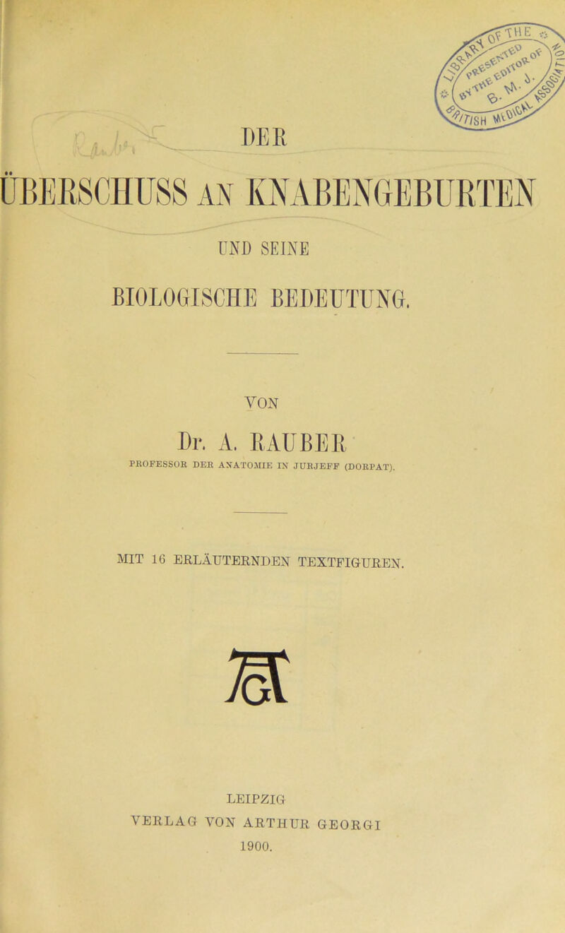 DER ÜBERSCHUSS AN KNABENGEBURTEN UND SEINE BIOLOGISCHE BEDEUTUNG. VON Dr. A. RÄUBER PROFESSOR DER ANATOMIE IN JUHJEFF (DORPAT). MIT 16 ERLÄUTERNDEN TEXTFIGUREN. m LEIPZIG VERLAG VON ARTHUR GEORGI 1900.