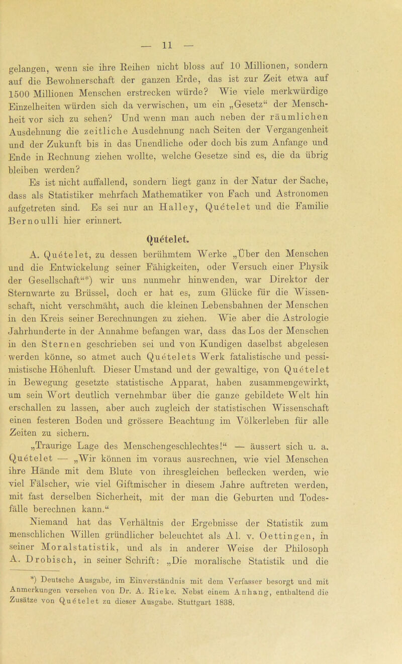 gelangen, wenn sie ihre Reihen nicht bloss auf 10 Millionen, sondern auf die Bewohnerschaft der ganzen Erde, das ist zur Zeit etwa auf 1500 Millionen Menschen erstrecken würde? Wie viele merkwürdige Einzelheiten würden sich da verwischen, um ein „Gesetz“ der Mensch- heit vor sich zu sehen? Und wenn man auch neben der räumlichen Ausdehnung die zeitliche Ausdehnung nach Seiten der Vergangenheit und der Zukunft bis in das Unendliche oder doch bis zum Anfänge und Ende in Rechnung ziehen wollte, welche Gesetze sind es, die da übrig bleiben werden? Es ist nicht auffallend, sondern liegt ganz in der Natur der Sache, dass als Statistiker mehrfach Mathematiker von Each und Astronomen aufgetreten sind. Es sei nur an Halle y, Quetelet und die Familie Bernoulli hier erinnert. Quetelet. A. Quetelet, zu dessen berühmtem Werke „Uber den Menschen und die Entwickelung seiner Fähigkeiten, oder Versuch einer Physik der Gesellschaft“*) wir uns nunmehr hinwenden, war Direktor der Sternwarte zu Brüssel, doch er hat es, zum Glücke für die Wissen- schaft, nicht verschmäht, auch die kleinen Lebensbahnen der Menschen in den Kreis seiner Berechnungen zu ziehen. Wie aber die Astrologie Jahrhunderte in der Annahme befangen war, dass das Los der Menschen in den Sternen geschrieben sei und von Kundigen daselbst abgelesen werden könne, so atmet auch Quetelets Werk fatalistische und pessi- mistische Höhenluft. Dieser Umstand und der gewaltige, von Quetelet in Bewegung gesetzte statistische Apparat, haben zusammengewirkt, um sein Wort deutlich vernehmbar über die ganze gebildete Weit hin erschallen zu lassen, aber auch zugleich der statistischen Wissenschaft einen festeren Boden und grössere Beachtung im Völkerleben für alle Zeiten zu sichern. „Traurige Lage des Menschengeschlechtes!“ — äussert sich u. a. Quetelet — „Wir können im voraus ausrechnen, wie viel Menschen ihre Hände mit dem Blute von ihresgleichen beflecken werden, wie viel Fälscher, wie viel Giftmischer in diesem Jahre auftreten werden, mit fast derselben Sicherheit, mit der man die Geburten und Todes- fälle berechnen kann.“ Niemand hat das Verhältnis der Ergebnisse der Statistik zum menschlichen Willen gründlicher beleuchtet als Al. v. Oettingen, in seiner Moralstatistik, und als in anderer Weise der Philosoph A. Drobisch, in seiner Schrift: „Die moralische Statistik und die *) Deutsche Ausgabe, im Einverständnis mit dem Verfasser besorgt und mit Anmerkungen versolien von Dr. A. Ricke. Nebst einem Anhang, enthaltend die Zusätze von Qudtelet zu dieser Ausgabe. Stuttgart 1838.