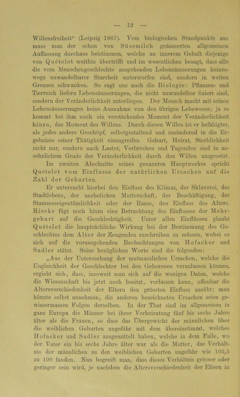 Willensfreiheit“ (Leipzig 1867). Vom biologischen Standpunkte au- muss man der schon von Süssmilch geäusserten allgemeinen Auffassung durchaus beistimmen, welche an innerem Gehalt diejenige von Quetelet weithin übertrifft und im wesentlichen besagt, dass alle die vom Menschengeschlechte ausgehenden Lebensäusserungen keines- wegs unwandelbarer Starrheit unterworfen sind, sondern in weiten Grenzen schwanken. So sagt uns auch die Biologie: Pflanzen- und Tierreich liefern Lebensäusserungen, die nicht unwandelbar fixiert sind, sondern der Veränderlichkeit unterliegen. Der Mensch macht mit seinen Lebensäusserungen keine Ausnahme von den übrigen Lebewesen; ja es kommt bei ihm noch ein verstärkendes Moment der Veränderlichkeit hinzu, das Moment des Willens. Durch diesen Willen ist er befähigter, als jedes andere Geschöpf, selbstgestaltend und umändernd in die Er- gebnisse seiner Thätigkeit einzugreifen. Geburt, Heirat, Sterblichkeit nicht nur, sondern auch Laster, Verbrechen und Tugenden sind in an- sehnlichem Grade der Veränderlichkeit durch den Willen ausgesetzt. Im zweiten Abschnitte seines genannten Hauptwerkes spricht Quetelet vom Einflüsse der natürlichen Ursachen auf die Zahl der Geburten. Er untersucht hierbei den Einfluss des Klimas, der Sklaverei, des Stadtlebens, der unehelichen Mutterschaft, der Beschäftigung, der Stammeseigentümlichkeit oder der Rasse, den Einfluss des Alters. Riecke fügt noch hinzu eine Betrachtung des Einflusses der Mehr- geburt auf die Geschlechtigkeit. Unter allen Einflüssen glaubt Quetelet die hauptsächliche Wirkung bei der Bestimmung des Ge- schlechtes dem Alter der Zeugenden zuschreiben zu müssen, wobei er sich auf die vorausgehenden Beobachtungen von Hofacker und Sadler stützt. Seine bezüglichen Worte sind die folgenden: „Aus der Untersuchung der mutmasslichen Ursachen, welche die Ungleichheit der Geschlechter bei den Geborenen veranlassen können, ergiebt sich, dass, insoweit man sich auf die wenigen Daten, welche die Wissenschaft bis jetzt noch besitzt, verlassen kann, o Heilbar die Altersverschiedenheit der Eltern den grössten Einfluss ausübt; man könnte selbst annehmen, die anderen bezeichneten Ursachen seien ge- wisscrmassen Folgen derselben. In der That sind im allgemeinen in ganz Europa die Männer bei ihrer Verheiratung fünf bis sechs Jahre älter als die Frauen, so dass das Übergewicht der männlichen über die weiblichen Geburten ungefähr mit dem übereinstimmt, welches Hofacker und Sadler ausgemittelt haben, welche in dem Falle, wo der Vater ein bis sechs Jahre älter war als die Mutter, das Verhält- nis der männlichen zu den weiblichen Geburten ungefähr wie 103,5 zu 100 fanden. Nun begreift man, dass dieses Verhältnis grösser oder geringer sein wird, je nachdem die Altcrsverschiedenheit der Eltern in