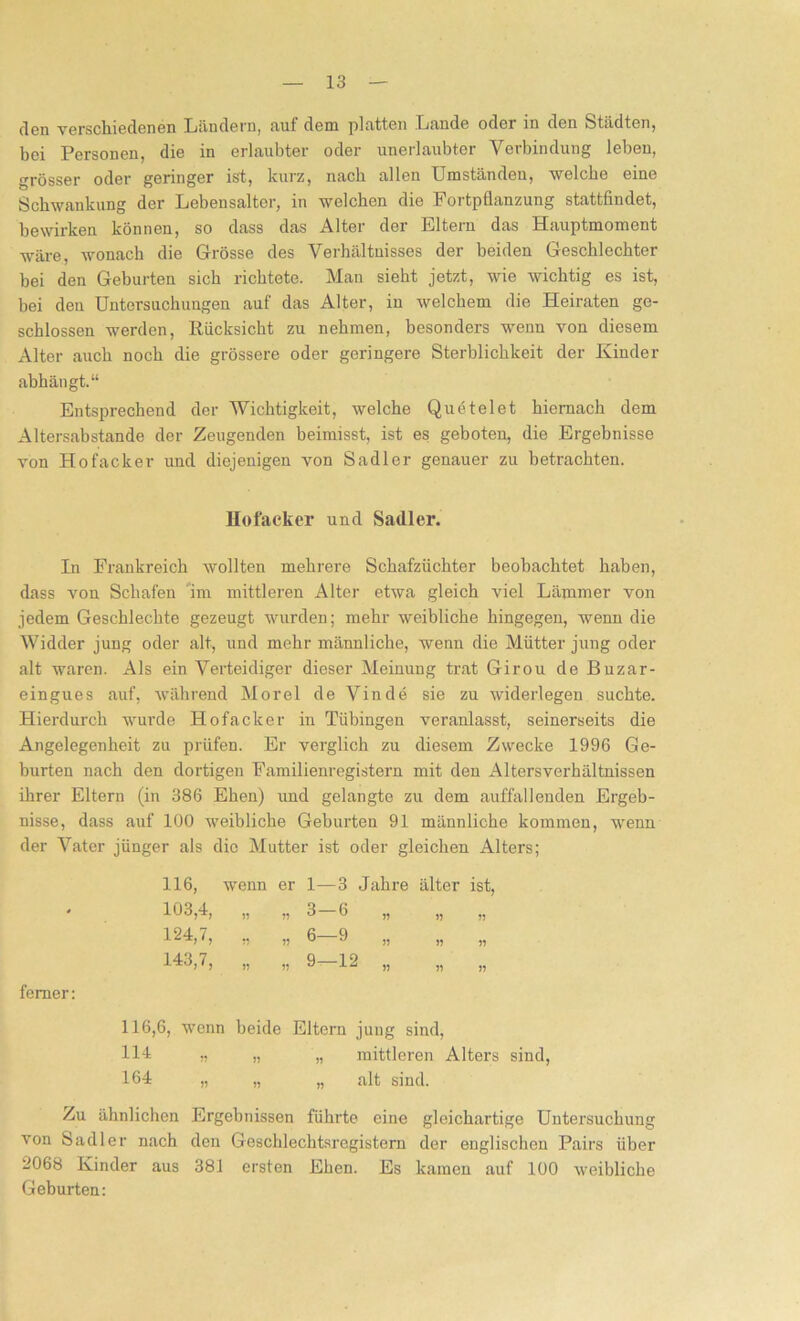 den verschiedenen Ländern* auf dem platten Lunde oder in den Städten* bei Personen, die in erlaubter oder unerlaubter Verbindung leben, grösser oder geringer ist, kurz, nach allen Umständen, welche eine Schwankung der Lebensalter, in welchen die Fortpflanzung stattfindet, bewirken können, so dass das Alter der Eltern das Hauptmoment wäre, wonach die Grösse des Verhältnisses der beiden Geschlechter bei den Geburten sich richtete. Man sieht jetzt, wie wichtig es ist, hei den Untersuchungen auf' das Alter, in welchem die Heiraten ge- schlossen werden, Rücksicht zu nehmen, besonders wenn von diesem Alter auch noch die grössere oder geringere Sterblichkeit der Kinder abhängt.“ Entsprechend der Wichtigkeit, welche Quetelet hiernach dem Altersabstande der Zeugenden beimisst, ist es geboten, die Ergebnisse von Hofacker und diejenigen von Sadler genauer zu betrachten. Hofacker und Sadler. In Frankreich wollten mehrere Schafzüchter beobachtet haben, dass von Schafen im mittleren Alter etwa gleich viel Lämmer von jedem Geschlechte gezeugt wurden; mehr weibliche hingegen, wenn die Widder jung oder alt, und mehr männliche, wenn die Mütter jung oder alt waren. Als ein Verteidiger dieser Meinung trat Girou de Buzar- eingues auf, während Morel de Vinde sie zu widerlegen suchte. Hierdurch wurde Hofacker in Tübingen veranlasst, seinerseits die Angelegenheit zu prüfen. Er verglich zu diesem Zwecke 1996 Ge- burten nach den dortigen Familienrogistern mit den Altersverhältnissen ihrer Eltern (in 386 Ehen) und gelangte zu dem auffallenden Ergeb- nisse, dass auf 100 weibliche Geburten 91 männliche kommen, wenn der Vater jünger als die Mutter ist oder gleichen Alters; 116, wenn er 1—3 Jahre älter ist, 103,4, j? 3-6 „ 1) 124,7, *? 6-9 „ >? 143,7, j? 9-12 „ J? ferner: 116,6, wenn beide Eltern jung sind, 111 „ ,, „ mittleren Alters sind, 164 „ „ „ alt sind. Zu ähnlichen Ergebnissen führte eine gleichartige Untersuchung von Sadler nach den Geschlechtsregistern der englischen Pairs über 2068 Kinder aus 381 ersten Ehen. Es kamen auf 100 weibliche Gehurten: