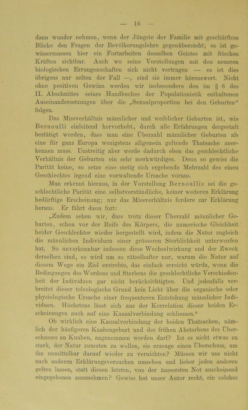 le dann wunder nehmen, wenn der Jüngste der Familie mit geschärftem Blicke den Fragen der Bovölkcrungslchre gegenübersteht; es ist ge- wissermassen hier ein Fortarbeiten desselben Geistes mit frischen Kräften sichtbar. Auch wo seine Vorstellungen mit den neueren biologischen Errungenschaften sich nicht vertragen — es ist dies übrigens nur selten der Fall —, sind sie immer hörenswert. Nicht ohne positiven Gewinn werden wir insbesondere den im § 6 des II. Abschnittes seines Handbuches der Populationistik enthaltenen Auseinandersetzungen über die „Sexualproportion bei den Geburten“ folgen. Das Missverhältnis männlicher und weiblicher Geburten ist, wie Bernoulli einleitend hervorhebt, durch alle Erfahrungen dergestalt bestätigt worden, dass man eine Überzahl männlicher Geburten als eine für ganz Europa wenigstens allgemein geltende Thatsache aner- kennen muss. Unstreitig aber werde dadurch eben das geschlechtliche Verhältnis der Geburten ein sehr merkwürdiges. Denn so gewiss die Parität keine, so setze eine stetig sich ergebende Mehrzahl des einen Geschlechtes irgend eine vorwaltende Ursache voraus. Man erkennt hieraus, in der Vorstellung Bernoullis sei die ge- schlechtliche Parität eine selbstverständliche, keiner weiteren Erklärung bedürftige Erscheinung; nur das Missverhältnis fordere zur Erklärung heraus. Er fährt dann fort: „Zudem sehen wir, dass trotz dieser Überzahl männlicher Ge- burten, schon vor der Reife des Körpers, die numerische Gleichheit beider Geschlechter wieder hergestellt wird, indem die Natur zugleich die männlichen Individuen einer grösseren Sterblichkeit unterworfen hat. So unverkennbar indessen diese Wechselwirkung und der Zweck derselben sind, so wird um so rätselhafter nur, warum die Natur auf diesem Wege ein Ziel erstrebte, das einfach erreicht würde, wenn die Bedingungen des Werdens und Sterbens die geschlechtliche Verschieden- heit der Individuen gar nicht berücksichtigten. Und jedenfalls ver- breitet dieser teleologische Grund kein Licht über die organische oder physiologische Ursache einer frequenteren Entstehung männlicher Indi- viduen. Höchstens lässt sich aus der Korrelation dieser beiden Er- scheinungen auch auf eine Kausalverbindung schlicssen.“ Ob wirklich eine Kausalverbindung der beiden Thatsachen, näm- lich der häufigeren Knabengeburt und des frühen Absterbens des Über- schusses an Knaben, angenommen werden darf? Ist es nicht etwas zu stark, der Natur zumuten zu wollen, sie erzeuge einen Überschuss, um ihn unmittelbar darauf wieder zu vernichten? Müssen wir uns nicht nach anderen Erklärungsversuchen umseben und lieber jeden anderen gelten lassen, statt diesen letzten, von der äussersten Not anscheinend eingegebenen anzunehmen? Gewiss hat unser Autor recht, ein solches
