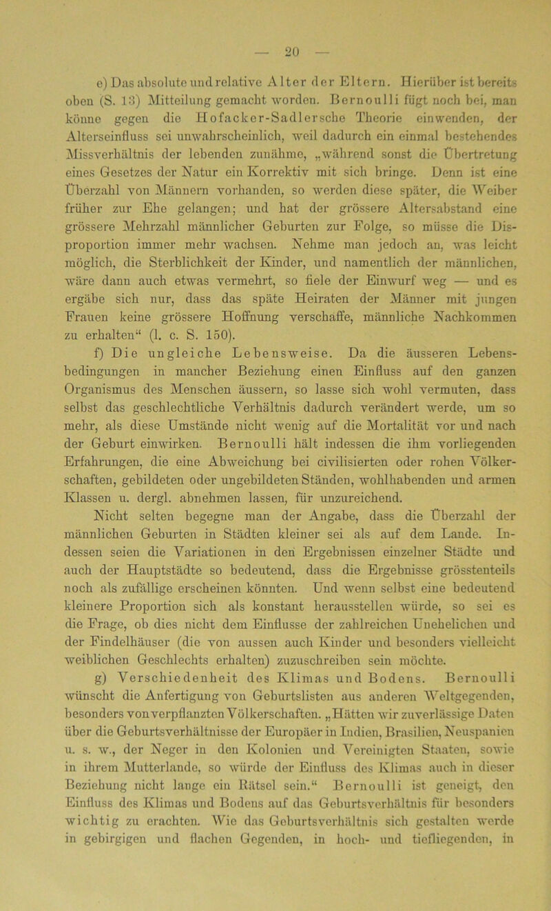 e) Das absolute undrelative Alter der Eltern. Hierüber ist bereits oben (S. 13) Mitteilung gemacht worden. Bernoulli fügt noch bei. man könne gegen die Hofackcr-Sadlersche Theorie einwenden, der Alterseinfluss sei unwahrscheinlich, weil dadurch ein einmal bestehendes Missverhältnis der lebenden zunähme, „während sonst die Übertretung eines Gesetzes der Natur ein Korrektiv mit sich bringe. Denn ist eine Überzahl von Männern vorhanden, so werden diese später, die Weiber früher zur Ehe gelangen; und hat der grössere Altersabstand eine grössere Mehrzahl männlicher Geburten zur Folge, so müsse die Dis- proportion immer mehr wachsen. Nehme man jedoch an, was leicht möglich, die Sterblichkeit der Kinder, und namentlich der männlichen, wäre dann auch etwas vermehrt, so fiele der Einwurf weg — und es ergäbe sich nur, dass das späte Heiraten der Männer mit jungen Frauen keine grössere Hoffnung verschaffe, männliche Nachkommen zu erhalten“ (1. c. S. 150). f) Die ungleiche Lebensweise. Da die äusseren Lebens- bedingungen in mancher Beziehung einen Einfluss auf den ganzen Organismus des Menschen äussern, so lasse sich wohl vermuten, dass selbst das geschlechtliche Verhältnis dadurch verändert werde, um so mehr, als diese Umstände nicht wenig auf die Mortalität vor und nach der Geburt einwirken. Bernoulli hält indessen die ihm vorliegenden Erfahrungen, die eine Abweichung bei civilisierten oder rohen Völker- schaften, gebildeten oder ungebildeten Ständen, wohlhabenden und armen Klassen u. dergl. abnehmen lassen, für imzureichend. Nicht selten begegne man der Angabe, dass die Überzahl der männlichen Geburten in Städten kleiner sei als auf dem Lande. In- dessen seien die Variationen in den Ergebnissen einzelner Städte und auch der Hauptstädte so bedeutend, dass die Ergebnisse grösstenteils noch als zufällige erscheinen könnten. Und wenn selbst eine bedeutend kleinere Proportion sich als konstant heraussteilen würde, so sei es die Frage, ob dies nicht dem Einflüsse der zahlreichen Unehelichen und der Findelhäuser (die von aussen auch Kinder und besonders vielleicht weiblichen Geschlechts erhalten) zuzuschreiben sein möchte. g) Verschiedenheit des Klimas und Bodens. Bernoulli wünscht die Anfertigung von Geburtslisten aus anderen Weltgegenden, besonders von verpflanzten Völkerschaften. „Hätten wir zuverlässige Daten über die Geburtsverhältnisse der Europäer in Indien, Brasilien, Neuspanien u. s. w., der Neger in den Kolonien und Vereinigten Staaten, sowie in ihrem Mutterlande, so würde der Einfluss des Klimas auch in dieser Beziehung nicht lange ein Rätsel sein.“ Bernoulli ist geneigt, den Einfluss des Klimas und Bodens auf das Geburtsverhältnis für besonders wichtig zu erachten. Wie das Geburtsverhältnis sich gestalten werde in gebirgigen und flachen Gegenden, in hoch- und tiefliegenden, in