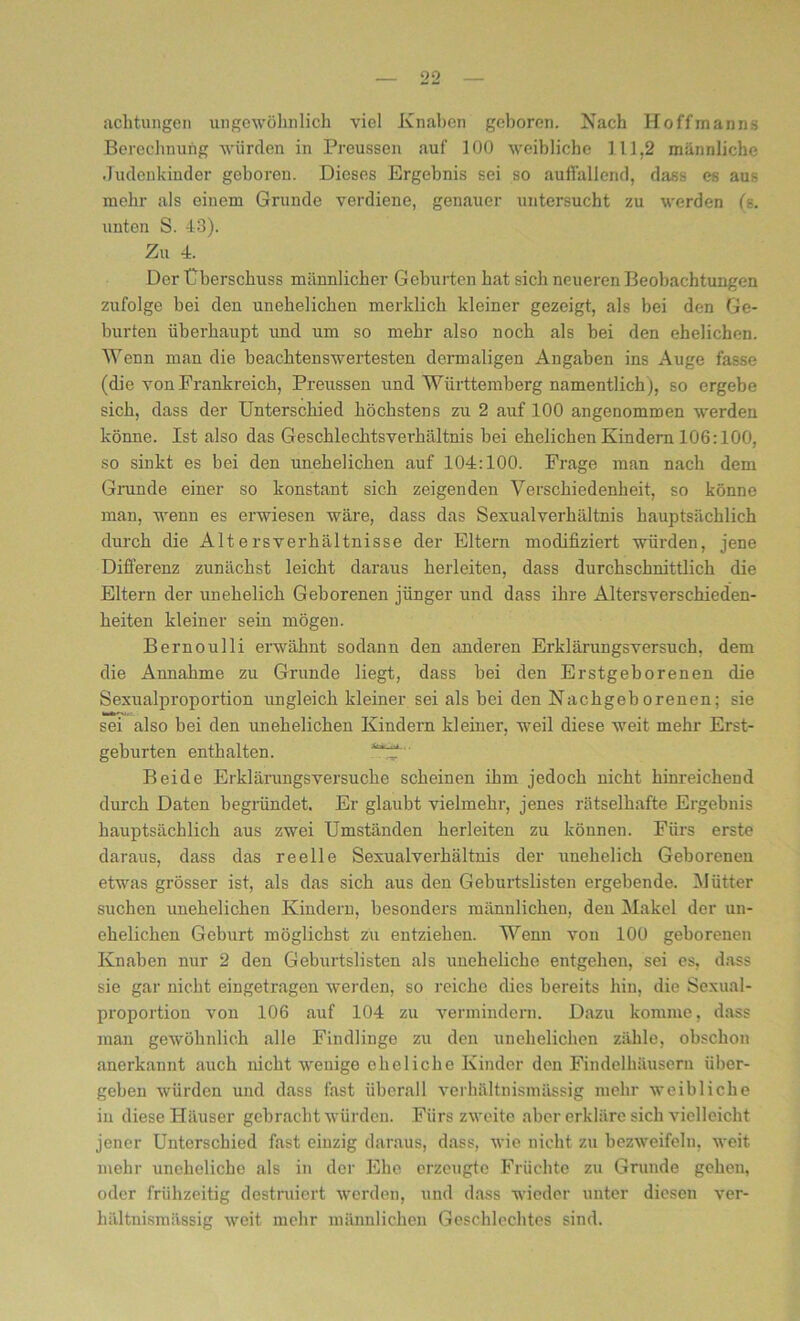 achtungen ungewöhnlich viel Knaben geboren. Nach Hoffmanns Berechnung würden in Preussen auf 100 weibliche 111,2 männliche Judenkinder geboren. Dieses Ergebnis sei so auflallend, dass es aus mehr als einem Grunde verdiene, genauer untersucht zu werden (s. unten S. 43). Zu 4. Der Überschuss männlicher Geburten hat sich neueren Beobachtungen zufolge bei den unehelichen merklich kleiner gezeigt, als bei den Ge- burten überhaupt und um so mehr also noch als bei den ehelichen. Wenn man die beachtenswertesten dermaligen Angaben ins Auge fasse (die von Frankreich, Preussen und Württemberg namentlich), so ergebe sich, dass der Unterschied höchstens zu 2 auf 100 angenommen werden könne. Ist also das Geschlechtsverhältnis bei ehelichen Kindern 106:100, so sinkt es bei den unehelichen auf 104:100. Frage man nach dem Grunde einer so konstant sich zeigenden Verschiedenheit, so könne man, wenn es erwiesen wäre, dass das Sexualverhältnis hauptsächlich durch die Altersverhältnisse der Eltern modifiziert würden, jene Differenz zunächst leicht daraus herleiten, dass durchschnittlich die Eltern der unehelich Geborenen jünger und dass ihre Altersverschieden- heiten kleiner sein mögen. Bernoulli erwähnt sodann den anderen Erklärungsversuch, dem die Annahme zu Grunde liegt, dass bei den Erstgeborenen die Sexualproportion ungleich kleiner sei als bei den Nachgeborenen; sie sei also bei den unehelichen Kindern kleiner, weil diese weit mehr Erst- geburten enthalten. Beide Erklärungsversuche scheinen ihm jedoch nicht hinreichend durch Daten begründet. Er glaubt vielmehr, jenes rätselhafte Ergebnis hauptsächlich aus zwei Umständen herleiten zu können. Fürs erste daraus, dass das reelle Sexualverhältnis der unehelich Geborenen etwas grösser ist, als das sich aus den Geburtslisten ergebende. Mütter suchen unehelichen Kindern, besonders männlichen, den Makel der un- ehelichen Geburt möglichst zu entziehen. Wenn von 100 geborenen Knaben nur 2 den Geburtslisten als uneheliche entgehen, sei es, dass sie gar nicht eingetragen werden, so reiche dies bereits hin, die Sexual- proportion von 106 auf 104 zu vermindern. Dazu komme, dass man gewöhnlich alle Findlinge zu den unehelichen zähle, obschon anerkannt auch nicht wenige eheliche Kinder den Findelhäusern über- geben würden und dass fast überall verhältnismässig mehr weibliche in diese Häuser gebracht würden. Fürs zweite aber erkläre sich vielleicht jener Unterschied fast einzig daraus, dass, wie nicht zu bezweifeln, weit mehr uneheliche als in der Ehe erzeugte Früchte zu Grunde gehen, oder frühzeitig destruiert werden, und dass wieder unter diesen ver- hältnismässig weit mehr männlichen Geschlechtes sind.