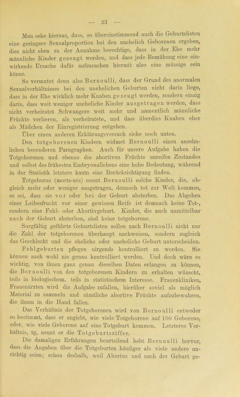 Man sehe hieraus, dass, so übereinstimmend auch die Geburtslisten eine geringere Sexualproportion hei den unehelich Geborenen ergeben, dies nicht eben zu der Annahme berechtige, dass in der Ehe mehr männliche Kinder gezeugt werden, und dass jede Bemühung eine ein- wirkende Ursache dafür aufzusuchen hiermit also eine müssige sein könne. So vermutet denn also Bernoulli, dass der Grund des anormalen Sexualverhältnisses bei den unehelichen Geburten nicht darin liege, dass in der Ehe wirklich mehr Knaben gezeugt werden, sondern einzig darin, dass weit weniger uneheliche Kinder ausgetragen werden, dass nicht verheiratet Schwangere weit mehr und namentlich männliche Erüchte verlieren, als verheiratete, und dass überdies Knaben eher als Mädchen der Einregistrierung entgehen. Über einen anderen Erklärungsversuch siehe noch unten. Den totgeborenen Kindern widmet Bernoulli einen ansehn- lichen besonderen Paragraphen. Auch für unsere Aufgabe haben die Totgeborenen und ebenso die abortiven Früchte unreifen Zustandes und selbst des frühesten Embryonallebens eiue hohe Bedeutung, während in der Statistik letztere kauln eine Berücksichtigung finden. Totgeborne (morts-nes) nennt Bernoulli solche Kinder, die, ob- gleich mehr oder weniger ausgetragen, dennoch tot zur Welt kommen, es sei, dass sie vor oder bei der Geburt absterben. Das Abgehen einer Leibesfrucht vor einer gewissen Beife ist demnach keine Tot-, sondern eine Fehl- oder Abortivgeburt. Kinder, die auch unmittelbar nach der Geburt absterben, sind keine totgeborene. Sorgfältig geführte Geburtslisten sollen nach Bernoulli nicht nur die Zahl der totgeborenen überhaupt nachweisen, sondern zugleich das Geschlecht und die eheliche oder uneheliche Geburt unterscheiden. Fehlgeburten pflegen nirgends kontrolliert zu werden. Sie können auch wohl nie genau kontrolliert werden. Und doch wäre es wichtig, von ihnen ganz genau dieselben Daten erlangen zu können, die Bernoulli von den totgeborenen Kindern zu erhalten wünscht, teils in biologischem, teils in statistischem Interesse. Frauenkliniken, Frauenärzten wird die Aufgabe zufallen, hierüber soviel als möglich Material zu sammeln und sämtliche abortive Früchte aufzubewahren, die ihnen in die Hand fallen. Das Verhältnis der Totgeborenen wird von Bernoulli entweder so bestimmt, dass er angiebt, wie viele Totgeborene auf 100 Geborene, oder, wie viele Geborene auf eine Totgeburt kommen. Letzteres Ver- hältnis, tg, nennt er die Totgeburtsziffer. Die damaligen Erfahrungen beurteilend hebt Bernoulli hervor, dass die Angaben über die Totgeburten häufiger als viele andere un- richtig seien; schon deshalb, weil Abortus und nach der Geburt ge-