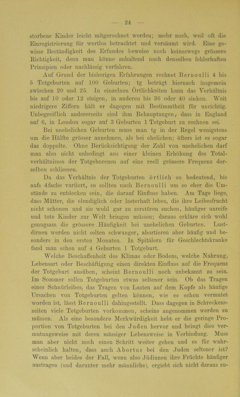 storbene Kinder leicht mitgerecbnet werden; mehr noch, weil oft die Einregistrierung für wertlos betrachtet und versäumt wird. Eine ge- wisse Beständigkeit des Erfundes beweise noch keineswegs grössere Richtigkeit, denn man könne anhaltend nach denselben fehlerhaften Prinzipien oder nachlässig verfahren. Auf Grund der bisherigen Erfahrungen rechnet Bernoulli 4 bis 5 Totgeburten auf 100 Geburten; tg beträgt hiernach insgemein zwischen 20 und 25. In einzelnen Örtlichkeiten kann das Verhältnis bis auf 10 oder 12 steigen, in anderen bis 36 oder 40 sinken. Weit niedrigere Ziffern hält er dagegen mit Bestimmtheit für unrichtig. Unbegreiflich andererseits sind ihm Behauptungen,- dass in England auf 6, in London sogar auf 3 Geburten 1 Totgeburt zu rechnen sei Bei unehelichen Geburten muss man tg in der Regel wenigstens um die Hälfte grösser annehmen, als bei ehelichen; öfters ist es sogar das doppelte. Ohne Berücksichtigung der Zahl von unehelichen darf man also nicht unbedingt aus einer kleinen Erhöhung des Total- verhältnisses der Totgeborenen auf eine reell grössere Frequenz der- selben schliessen. Da das Verhältnis der Totgeburten örtlich so bedeutend, bis aufs 4fache variiert, so sollten nach Bernoulli um so eher die Um- stände zu entdecken sein, die darauf Einfluss haben. Am Tage liege, dass Mütter, die elendiglich oder lasterhaft leben, die ihre Leibesfrucht nicht schonen und sie wohl gar zu zerstören suchen, häufiger unreife und tote Kinder zur Welt bringen müssen; daraus erkläre sich wohl genugsam die grössere . Häufigkeit bei unehelichen Geburten. Lust- dirnen werden nicht selten schwanger, abortieren aber häufig und be- sonders in den ersten Monaten. In Spitälern für Geschlechtskranke fand man schon auf 4 Geburten 1 Totgeburt. Welche Beschaffenheit des Klimas oder Bodens, welche Nahrung, Lebensart oder Beschäftigung einen direkten Einfluss auf die Frequenz der Totgeburt ausüben, scheint Bernoulli noch unbekannt zu sein. Im Sommer sollen Totgeburten etwas seltener sein. Ob das Tragen eines Schnürleibes, das Tragen von Lasten auf dem Kopfe als häufige Ursachen von Totgeburten gelten können, wie es schon vermutet worden ist, lässt Bernoulli dahingestellt. Dass dagegen in Schreckens- zeiten viele Totgeburten Vorkommen, scheine angenommen werden zu müssen. Als eine besondere Merkwürdigkeit hebt er die geriuge Pro- portion von Totgeburten bei den Juden hervor und bringt dies ver- mutungsweise mit deren massiger Lebensweise iu Verbindung. Muss man aber nicht noch einen Schritt weiter gehen und es für wahr- scheinlich halten, dass auch Abortus bei den Juden seltener ist? Wenn aber beides der Fall, wenn also Jüdinnen ihre Früchte häufiger austragen (und darunter mehr männliche), ergiebt sich nicht daraus zu-