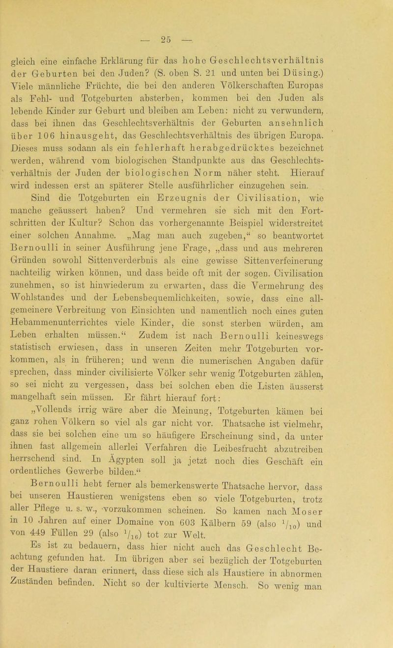 gleich eine einfache Erklärung für das hoho Geschlechtsverhältnis der Gehurten bei den Juden? (S. oben S. 21 und unten bei Düsing.) Viele männliche Früchte, die bei den anderen Völkerschaften Europas als Fehl- und Totgeburten absterben, kommen bei den Juden als lebende Kinder zur Geburt und bleiben am Leben: nicht zu verwundern, dass bei ihnen das Geschlechts Verhältnis der Geburten ansehnlich über 106 hinausgeht, das Geschlechtsverhältnis des übrigen Europa. Dieses muss sodann als ein fehlerhaft herabgedrücktes bezeichnet werden, während vom biologischen Standpunkte aus das Geschlechts- verhältnis der Juden der biologischen Norm näher steht. Hierauf wird indessen erst an späterer Stelle ausführlicher einzugehen sein. Sind die Totgeburten ein Erzeugnis der Civilisation, wie manche geäussert haben? Und vermehren sie sich mit den Fort- schritten der Kultur? Schon das vorhergenannte Beispiel widerstreitet einer solchen Annahme. „Mag man auch zugeben,“ so beantwortet Bernoulli in seiner Ausführung jene Frage, „dass und aus mehreren Gründen sowohl Sittenverderbnis als eine gewisse Sittenverfeinerung nachteilig wirken können, und dass beide oft mit der sogen. Civilisation zunehmen, so ist hinwiederum zu erwarten, dass die Vermehrung des Wohlstandes und der Lebensbequemlichkeiten, sowie, dass eine all- gemeinere Verbreitung von Einsichten und namentlich noch eines guten Hebammenuntemchtes viele Kinder, die sonst sterben würden, am Leben erhalten müssen.“ Zudem ist nach Bernoulli keineswegs statistisch erwiesen, dass in unseren Zeiten mehr Totgeburten Vor- kommen, als in früheren; und wenn die numerischen Angaben dafür sprechen, dass minder civilisierte Völker sehr wenig Totgeburten zählen, so sei nicht zu vergessen, dass bei solchen eben die Listen äusserst mangelhaft sein müssen. Er fährt hierauf fort: „Vollends irrig wäre aber die Meinung, Totgeburten kämen bei ganz rohen Völkern so viel als gar nicht vor. Thatsache ist vielmehr, dass sie bei solchen eine um so häufigere Erscheinung sind, da unter ihnen fast allgemein allerlei Verfahren die Leibesfrucht abzutreiben herrschend sind. In Ägypten soll ja jetzt noch dies Geschäft ein ordentliches Gewerbe bilden.“ Bernoulli hebt ferner als bemerkenswerte Thatsache hervor, dass bei unseren Haustieren wenigstens eben so viele Totgeburten, trotz aller Pflege u. s. w., 'vorzukommen scheinen. So kamen nach Moser in 10 Jahren auf einer Domaine von 603 Kälbern 59 (also Vio) und von 449 Füllen 29 (also Vic) tot zur Welt. Es ist zu bedauern, dass hier nicht auch das Geschlecht Be- achtung gefunden hat. Im übrigen aber sei bezüglich der Totgeburten der Haustiere daran erinnert, dass diese sich als Haustiere in abnormen Zuständen befinden. Nicht so der kultivierte Mensch. So wenig man