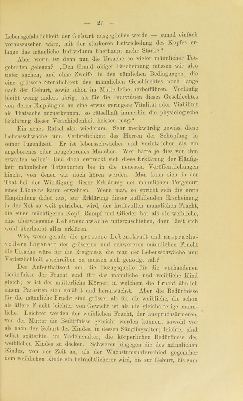 Lebensgefährlichkeit der Geburt ausgeglichen werde — zumal einfach vorauszusehen wäre, mit der stärkeren Entwickelung des Kopfes ei- lange das männliche Individuum überhaupt mehr Stärke.“ Aber worin ist denn nun die Ursache so vieler männlicher Tot- geburten gelegen? „Den Grund obiger Erscheinung müssen wir also tiefer suchen, und ohne Zweifel in den nämlichen Bedingungen, die eine grössere Sterblichkeit des männlichen Geschlechtes noch lange nach der Geburt, sowie schon im Mutterleibe herbeiführen. Vorläufig bleibt wenig anders übrig, als für die Individuen dieses Geschlechtes von deren Empfängnis an eine etwas geringere Vitalität oder Viabilität als Thatsache anzuerkennen, so rätselhaft immerhin die physiologische Erklärung dieser Verschiedenheit heissen mag.“ Ein neues Rätsel also wiederum. Sehr merkwürdig gewiss, diese Lebensschwäche und Verletzlichkeit des Herren der Schöpfung in seiner Jugendzeit! Er ist lebensschwächer und verletzlicher als ein ungeborenes oder neugeborenes Mädchen. AVer hätte je dies von ihm erwarten sollen? Und doch erstreckt sich diese Erklärung der Häufig- keit männlicher Totgeburten bis in die neuesten Veröffentlichungen hinein, von denen wir noch hören werden. Man kann sich in der That bei der AViirdigung dieser Erklärung der männlichen Totgeburt eines Lächelns kaum erwehren. AVenn man, so spricht sich die erste Empfindung dabei aus, zur Erklärung dieser auffallenden Erscheinung in der Not so weit getrieben wird, der kraftvollen männlichen Frucht, die einen mächtigeren Kopf, Rumpf und Glieder hat als die weibliche, eine überwiegende Lebensschwäche unterzuschieben, dann lässt sich wohl überhaupt alles erklären. AArie, wenn gerade die grössere Lebenskraft und anspruchs- vollere Eigenart der grösseren uncl schwereren männlichen Frucht die Ursache wäre für die Ereignisse, die man der Lebensschwäche uncl A erletzlichkeit zuschreiben zu müssen sich genötigt sah? Der Aufenthaltsort und die Bezugsquelle für die vorhandenen Bedürfnisse der Frucht sind für das männliche und weibliche Kind gleich; es ist der mütterliche Körper, in welchem die Frucht ähnlich einem Parasiten sich ernährt und heranwächst. Aber die Bedürfnisse für die männliche Frucht sind grösser als für die weibliche, die schon als ältere Frucht leichter von Gewicht ist als die gloichalterige männ- liche. Leichter werden der weiblichen Frucht, der anspruchsärmeren, von der Mutter die Bedürfnisse gereicht werden können, sowohl vor als nach der Geburt des Kindes, in dessen Säuglingsalter; leichter sind selbst späterhin, im Mädchenalter, die körperlichen Bedürfnisse des weiblichen Kindes zu decken. Schwerer hingegen die des männlichen Kindes, von der Zeit an, als der AVachstumsunterschied gegenüber dem weiblichen Kinde ein beträchtlicherer wird, bis zur Geburt, bis zum