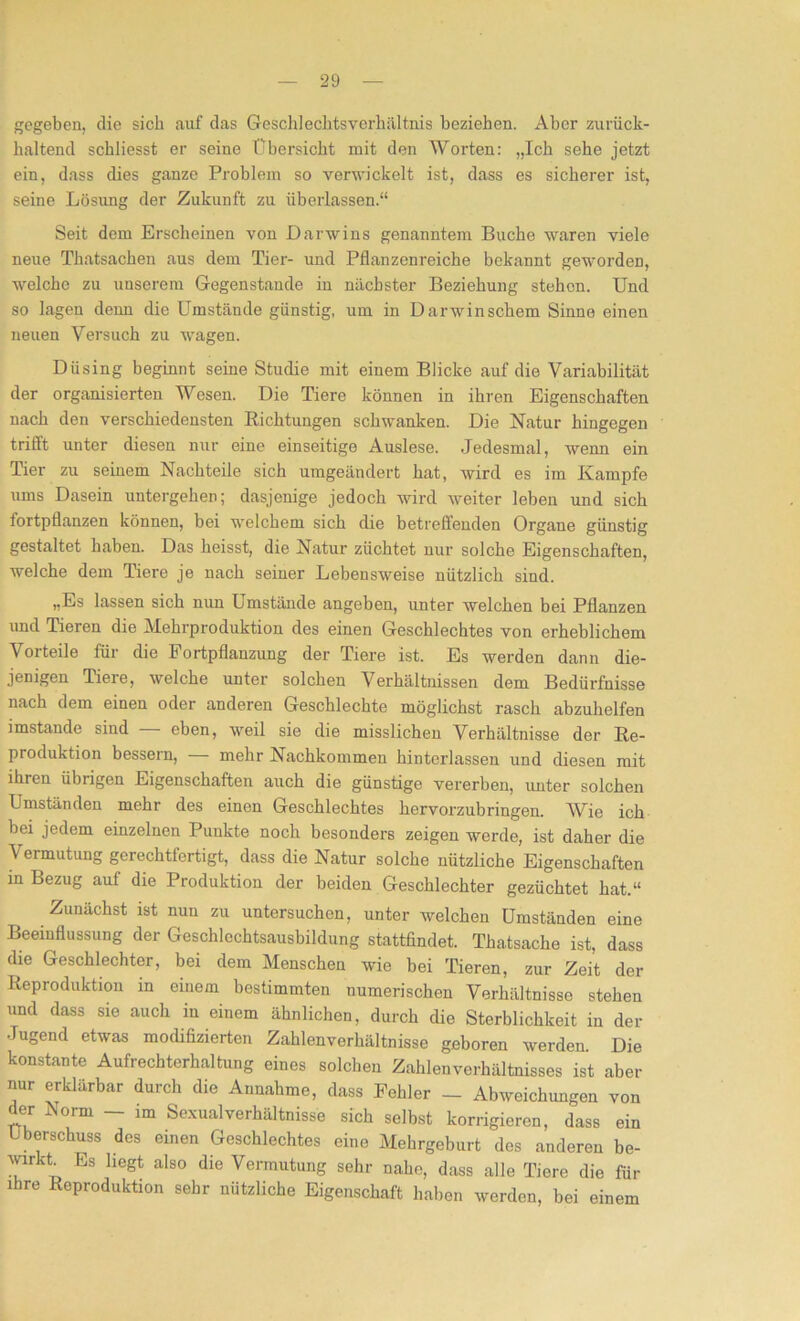 gegeben, die sich auf das Geschlechtsverhältnis beziehen. Aber zurück- haltend scbliesst er seine Übersicht mit den Worten: „Ich sehe jetzt ein, dass dies ganze Problem so vernickelt ist, dass es sicherer ist, seine Lösung der Zukunft zu überlassen.“ Seit dem Erscheinen von Darwins genanntem Buche waren viele neue Thatsachen aus dem Tier- und Pflanzenreiche bekannt geworden, welche zu unserem Gegenstände in nächster Beziehung stehen. Und so lagen denn die Umstände günstig, um in Darwinschem Sinne einen neuen Versuch zu wagen. Diising beginnt seine Studie mit einem Blicke auf die Variabilität der organisierten Wesen. Die Tiere können in ihren Eigenschaften nach den verschiedensten Richtungen schwanken. Die Natur hingegen trifft unter diesen nur eine einseitige Auslese. Jedesmal, wenn ein Tier zu seinem Nachteile sich umgeändert hat, wird es im Kampfe ums Dasein untergehen; dasjenige jedoch wird weiter leben und sich lortpflanzen können, bei welchem sich die betreffenden Organe günstig gestaltet haben. Das heisst, die Natur züchtet nur solche Eigenschaften, welche dem Tiere je nach seiner Lebensweise nützlich sind. „Es lassen sich nun Lmstände angeben, unter welchen bei Pflanzen und Tieren die Mehrproduktion des einen Geschlechtes von erheblichem Vorteile für die Fortpflanzung der Tiere ist. Es werden dann die- jenigen Tiere, welche unter solchen Verhältnissen dem Bedürfnisse nach dem einen oder anderen Geschlechte möglichst rasch abzuhelfen imstande sind eben, weil sie die misslichen Verhältnisse der Re- produktion bessern, — mehr Nachkommen hinterlassen und diesen mit ihren übrigen Eigenschaften auch die günstige vererben, unter solchen Umständen mehr des einen Geschlechtes hervorzubringen. Wie ich bei jedem einzelnen Punkte noch besonders zeigen werde, ist daher die Vermutung gerechtfertigt, dass die Natur solche nützliche Eigenschaften in Bezug auf die Produktion der beiden Geschlechter gezüchtet hat.“ Zunächst ist nun zu untersuchen, unter welchen Umständen eine Beeinflussung der Geschlcchtsausbildung stattfindet. Thatsache ist, dass die Geschlechter, bei dem Menschen wie bei Tieren, zur Zeit der Reproduktion in einem bestimmten numerischen Verhältnisse stehen und dass sie auch in einem ähnlichen, durch die Sterblichkeit in der Jugend etwas modifizierten Zahlenverhältnisse geboren werden. Die konstante Aufrechterhaltung eines solchen Zahlenverhältnisses ist aber nur erklärbar durch die Annahme, dass Fehler - Abweichungen von der Norm - im Sexual Verhältnisse sich selbst korrigieren, dass ein Überschuss des einen Geschlechtes eine Mehrgeburt des anderen be- varkt Es hegt also die Vermutung sehr nahe, dass alle Tiere die für ihre Reproduktion sehr nützliche Eigenschaft haben werden, bei einem