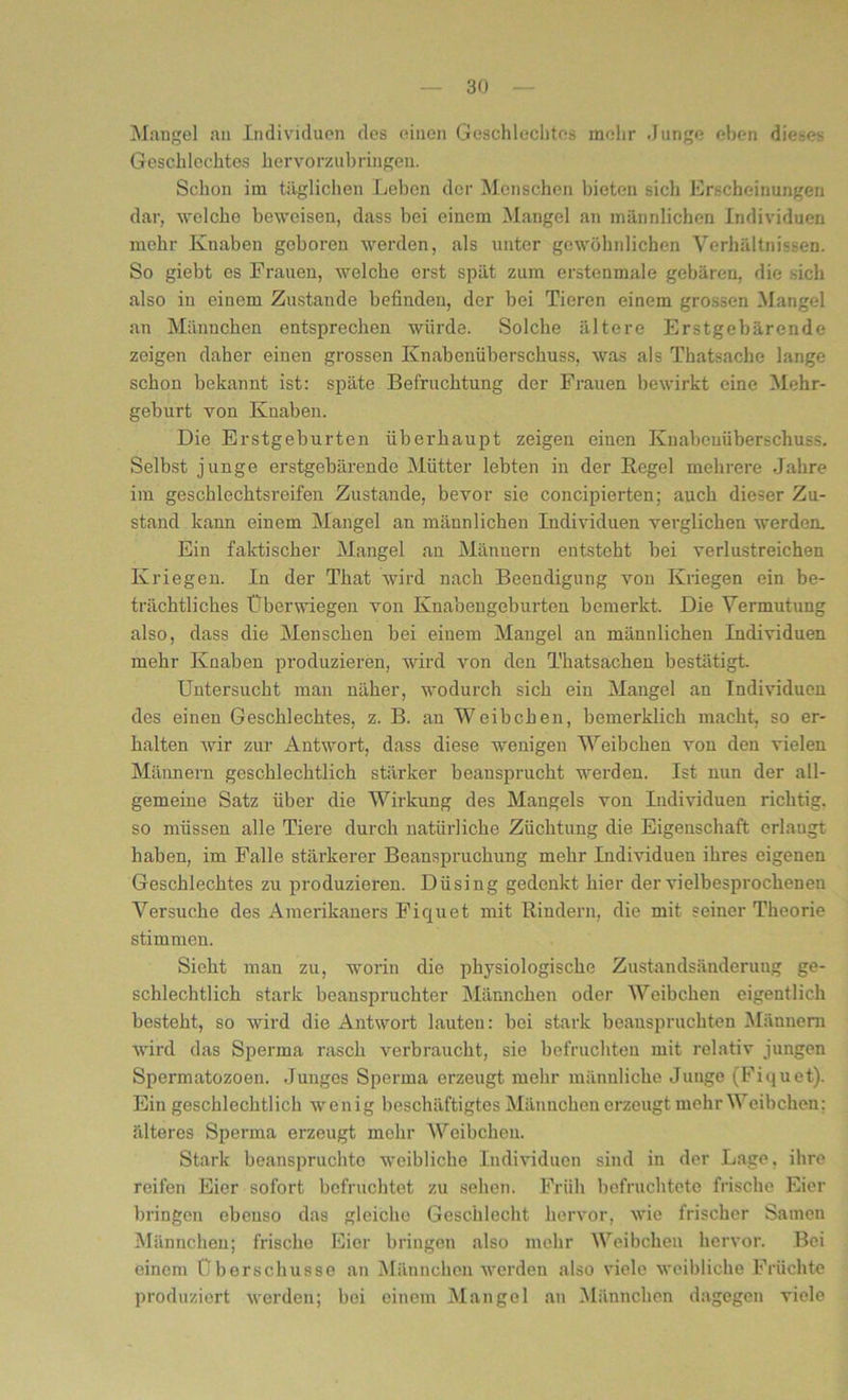 Mangel au Individuen des einen Geschlechtes mehr Junge eben dieses Geschlechtes hervorzubringen. Schon im täglichen Leben der Menschen bieten sich Erscheinungen dar, welche beweisen, dass bei einem Mangel an männlichen Individuen mehr Knaben geboren werden, als unter gewöhnlichen Verhältnissen. So giebt es Frauen, welche erst spät zum erstenmale gebären, die sich also in einem Zustande befinden, der bei Tieren einem grossen Mangel an Männchen entsprechen würde. Solche ältere Erstgebärende zeigen daher einen grossen Knabenüberschuss, was als Thatsache lange schon bekannt ist: späte Befruchtung der Frauen bewirkt eine Mehr- geburt von Knaben. Die Erstgeburten überhaupt zeigen einen Knabcuüberschuss. Selbst junge erstgebärende Mütter lebten in der Regel mehrere Jahre im geschlechtsreifen Zustande, bevor sie concipierten; auch dieser Zu- stand kann einem Mangel an männlichen Individuen verglichen werden. Ein faktischer Mangel an Männern entsteht bei verlustreichen Kriegen. In der That wird nach Beendigung von Kriegen ein be- trächtliches Überwiegen von Knabengeburten bemerkt. Die Vermutung also, dass die Menschen bei einem Mangel an männlichen Individuen mehr Knaben produzieren, wird von den Thatsachen bestätigt. Untersucht man näher, wodurch sich ein Mangel an Individuen des einen Geschlechtes, z. B. an Weibchen, bemerklich macht, so er- halten wir zur Antwort, dass diese wenigen Weibchen von den vielen Männern geschlechtlich stärker beansprucht werden. Ist nun der all- gemeine Satz über die Wirkung des Mangels von Individuen richtig, so müssen alle Tiere durch natürliche Züchtung die Eigenschaft erlangt haben, im Falle stärkerer Beanspruchung mehr Individuen ihres eigenen Geschlechtes zu produzieren. Düsing gedenkt hier der vielbesprochenen Versuche des Amerikaners Fiquet mit Rindern, die mit seiner Theorie stimmen. Sieht man zu, worin die physiologische Zustandsänderung ge- schlechtlich stark beanspruchter Männchen oder Weibchen eigentlich besteht, so wird die Antwort lauten: bei stark beanspruchten Männern wird das Sperma rasch verbraucht, sie befruchten mit relativ jungen Spermatozoen. Junges Sperma erzeugt mehr männliche Junge (Fiquet). Ein geschlechtlich wenig beschäftigtes Männchen erzeugt mehr Weibchen; älteres Sperma erzeugt mehr Weibchen. Stark beanspruchte weibliche Individuen sind in der Lage, ihre reifen Eier sofort befruchtet zu sehen. Früh befruchtete frische Eier bringen ebenso das gleiche Geschlecht hervor, wie frischer Samen Männchen; frische Eier bringen also mehr Weibcheu hervor. Bei einem Überschüsse an Männchen werden also viele weibliche Früchte produziert werden; bei einem Mangel an Männchen dagegen viele