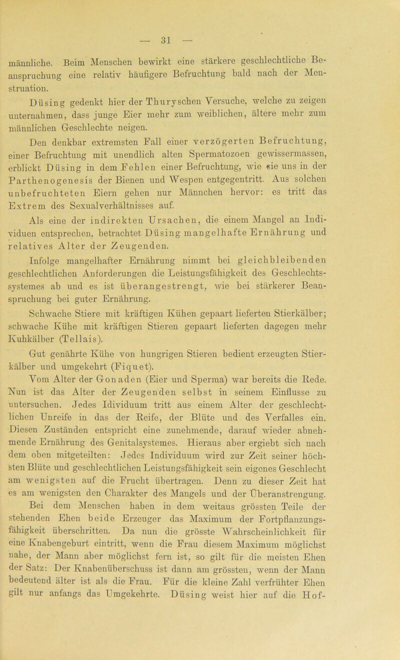 männliche. Beim Menschen bewirkt eine stärkere geschlechtliche Be- anspruchung eine relativ häufigere Befruchtung bald nach der Men- struation. Dü sing gedenkt hier der Thur y sehen Versuche, welche zu zeigen unternahmen, dass junge Eier mehr zum weiblichen, ältere mehr zum männlichen Geschlechte neigen. Den denkbar extremsten Fall einer verzögerten Befruchtung, einer Befruchtung mit unendlich alten Spermatozoen gewissermassen, erblickt Düsing in dem Fehlen einer Befruchtung, wie eie uns in der Parthenogenesis der Bienen und Wespen entgegentritt. Aus solchen unbefruchteten Eiern gehen nur Männchen hervor: es tritt das Extrem des Sexualverhältnisses auf. Als eine der indirekten Ursachen, die einem Mangel an Indi- viduen entsprechen, betrachtet Düsing mangelhafte Ernährung und relatives Alter der Zeugenden. Infolge mangelhafter Ernährung nimmt bei gleichbleibenden geschlechtlichen Anforderungen die Leistungsfähigkeit des Geschlechts- systemes ab und es ist überangestrengt, wie bei stärkerer Bean- spruchung bei guter Ernährung. Schwache Stiere mit kräftigen Kühen gepaart lieferten Stierkälber; schwache Kühe mit kräftigen Stieren gepaart lieferten dagegen mehr Kuhkälber (Teilais). Gut genährte Kühe von hungrigen Stieren bedient erzeugten Stier- kälber und umgekehrt (Fiquet). Vom Alter der Gonaden (Eier und Sperma) war bereits die Bede. Nun ist das Alter der Zeugenden selbst in seinem Einflüsse zu untersuchen. Jedes Idividuum tritt aus einem Alter der geschlecht- lichen Unreife in das der Beife, der Blüte und des Verfalles ein. Diesen Zuständen entspricht eine zunehmende, darauf wieder abneh- mende Ernährung des Genitalsystemes. Hieraus aber ergiebt sich nach dem oben mitgeteilten: Jedes Individuum wird zur Zeit seiner höch- sten Blüte und geschlechtlichen Leistungsfähigkeit sein eigenes Geschlecht am wenigsten auf die Frucht übertragen. Denn zu dieser Zeit hat es am wenigsten den Charakter des Mangels und der Überanstrengung. Bei dem Menschen haben in dem weitaus grössten Teile der stehenden Ehen beide Erzeuger das Maximum der Fortpflanzungs- fähigkeit überschritten. Da nun die grösste Wahrscheinlichkeit für eine Knabengeburt eintritt, wenn die Frau diesem Maximum möglichst nahe, der Mann aber möglichst fern ist, so gilt für die meisten Ehen der Satz: Der Knabenüberschuss ist dann am grössten, wenn der Mann bedeutend älter ist als die Frau. Für die kleine Zahl verfrühter Ehen gilt nur anfangs das Umgekehrte. Düsing weist hier auf dio Hof-