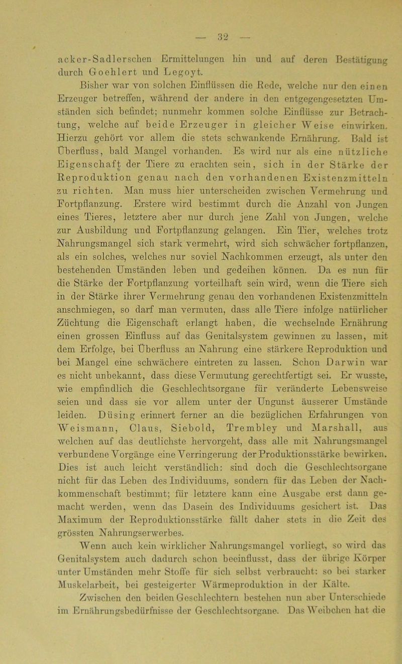 ackcr-Sadlerschen Ermittelungen liin und auf deren Bestätigung durch Goehlert und Legoyt. Bisher war von solchen Einflüssen die Rede, welche nur den einen Erzeuger betreffen, während der andere in den entgegengesetzten Um- ständen sich befindet; nunmehr kommen solche Einflüsse zur Betrach- tung, welche auf beide Erzeuger in gleicher Weise einwirken. Hierzu gehört vor allem die stets schwankende Ernährung. Bald ist ETberfluss, bald Mangel vorhanden. Es wird nur als eine nützliche Eigenschaft der Tiere zu erachten sein, sich in der Stärke der Reproduktion genau nach den vorhandenen Existenzmitteln zu richten. Man muss hier unterscheiden zwischen Vermehrung und Fortpflanzung. Erstere wird bestimmt durch die Anzahl von Jungen eines Tieres, letztere aber nur durch jene Zahl von Jungen, welche zur Ausbildung und Fortpflanzung gelangen. Ein Tier, welches trotz Nahrungsmangel sich stark vermehrt, wird sich schwächer fortpflanzen, als ein solches, welches nur soviel Nachkommen erzeugt, als unter den bestehenden Umständen leben und gedeihen können. Da es nun für die Stärke der Fortpflanzung vorteilhaft sein wird, wenn die Tiere sich in der Stärke ihrer Vermehrung genau den vorhandenen Existenzmitteln anschmiegen, so darf man vermuten, dass alle Tiere infolge natürlicher Züchtung die Eigenschaft erlangt haben, die wechselnde Ernährung einen grossen Einfluss auf das Genitalsystem gewinnen zu lassen, mit dem Erfolge, bei Überfluss an Nahrung eine stärkere Reproduktion und bei Mangel eine schwächere eintreten zu lassen. Schon Darwin war es nicht unbekannt, dass diese Vermutung gerechtfertigt sei. Er wusste, wie empfindlich die Geschlechtsorgane für veränderte Lebensweise seien und dass sie vor allem unter der Ungunst äusserer Umstände leiden. Düsing erinnert ferner an die bezüglichen Erfahrungen von Weismann, Claus, Siebold, Trembley und Marshall, aus welchen auf das deutlichste hervorgeht, dass alle mit Nahrungsmangel verbundene Vorgänge eine Verringerung der Produktionsstärke bewirken. Dies ist auch leicht verständlich: sind doch die Geschlechtsorgane nicht für das Leben des Individuums, sondern für das Lebeu der Nach- kommenschaft bestimmt; für letztere kann eine Ausgabe erst dann ge- macht werden, wenn das Dasein des Individuums gesichert ist. Das Maximum der Reproduktionsstärke fällt daher stets in die Zeit des grössten Nahrungserwerbes. Wenn auch kein wirklicher Nahrungsmangel vorliegt, so wird das Genitalsystcm auch dadurch schon beeinflusst, dass der übrige Körper unter Umständen mehr Stoffe für sich selbst verbraucht: so bei starker Muskelarbeit, bei gesteigerter Wärmeproduktion in der Kälte. Zwischen den beiden Geschlechtern bestehen nun aber Unterschiede im Ernährungsbedürfnisse der Geschlechtsorgane. Das Weibchen hat die