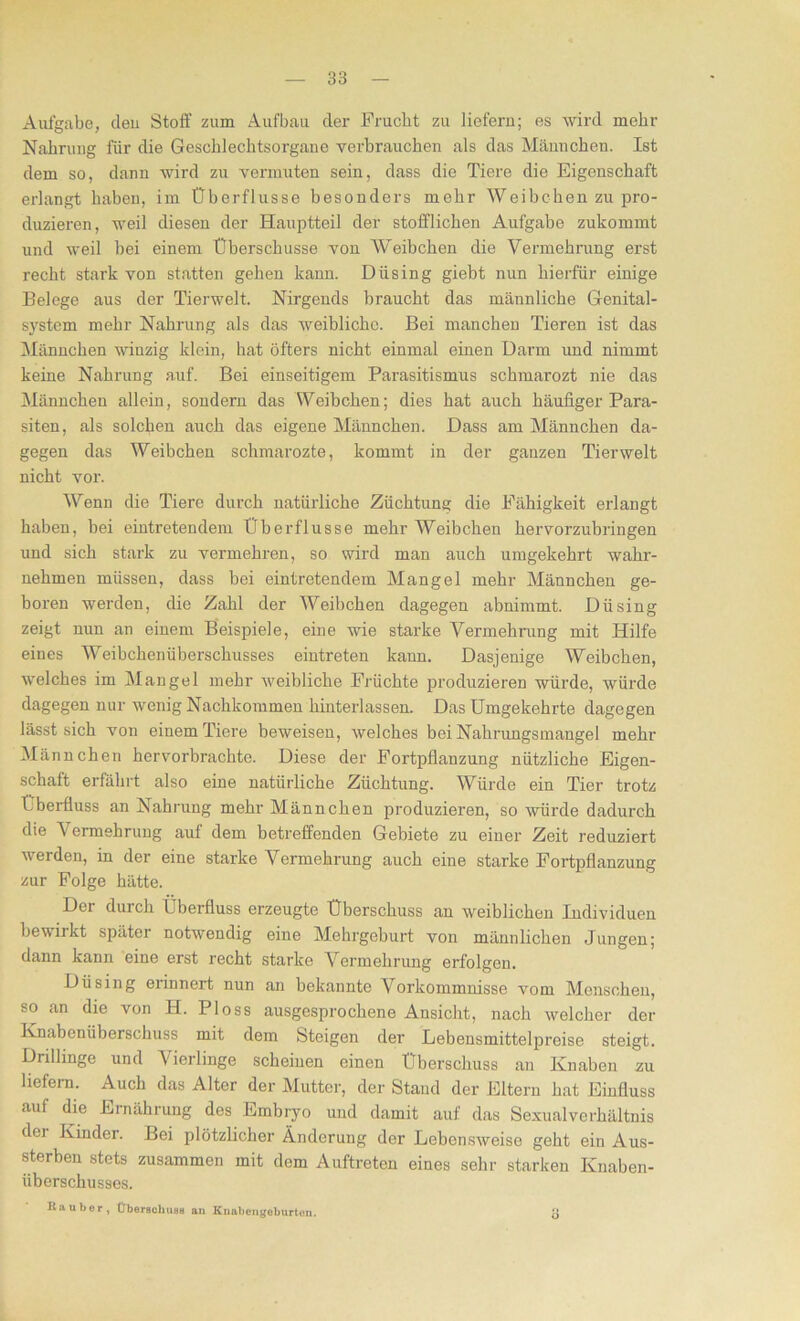 Aufgabe, eleu Stoff zum Aufbau der Frucht zu liefern; es wird mehr Nahrung für die Geschlechtsorgane verbrauchen als das Männchen. Ist dem so, dann wird zu vermuten sein, dass die Tiere die Eigenschaft erlangt haben, im Überflüsse besonders mehr Weibchen zu pro- duzieren, weil diesen der Hauptteil der stofflichen Aufgabe zukommt und weil bei einem Überschüsse von Weibchen die Vermehrung erst recht stark von statten gehen kann. Düsing giebt nun hierfür einige Belege aus der Tierwelt. Nirgends braucht das männliche Genital- system mehr Nahrung als das weibliche. Bei manchen Tieren ist das Männchen winzig klein, hat öfters nicht einmal einen Darm und nimmt keine Nahrung auf. Bei einseitigem Parasitismus schmarozt nie das Männchen allein, sondern das Weibchen; dies hat auch häufiger Para- siten, als solchen auch das eigene Männchen. Dass am Männchen da- gegen das Weibchen sclimarozte, kommt in der ganzen Tierwelt nicht vor. Wenn die Tiere durch natürliche Züchtung die Fähigkeit erlangt haben, bei eintretendem Überflüsse mehr Weibchen hervorzubringen und sich stark zu vermehren, so wird man auch umgekehrt wahr- nehmen müssen, dass bei eintretendem Mangel mehr Männchen ge- boren werden, die Zahl der Weibchen dagegen abnimmt. Düsing zeigt nun an einem Beispiele, eine wie starke Vermehrung mit Hilfe eines Weibchenüberschusses eintreten kann. Dasjenige Weibchen, welches im Mangel mehr weibliche Früchte produzieren würde, würde dagegen nur wenig Nachkommen hinterlassen. Das Umgekehrte dagegen lässt sich von einem Tiere beweisen, welches bei Nahrungsmangel mehr Männchen heiworbrachte. Diese der Fortpflanzung nützliche Eigen- schaft erfährt also eine natürliche Züchtung. Würde ein Tier trotz Überfluss an Nahrung mehr Männchen produzieren, so würde dadurch die Vermehrung auf dem betreffenden Gebiete zu einer Zeit reduziert werden, in der eine starke Vermehrung auch eine starke Fortpflanzung zur Folge hätte. Der durch Überfluss erzeugte Überschuss an weiblichen Individuen bewirkt später notwendig eine Mehrgeburt von männlichen Jungen; dann kann eine erst recht starke Vermehrung erfolgen. Düsing erinnert nun an bekannte Vorkommnisse vom Menschen, so an die von II. Ploss ausgesprochene Ansicht, nach welcher der Knabenüberschuss mit dem Steigen der Lebensmittelpreise steigt. Drillinge und Vierlinge scheinen einen Überschuss an Knaben zu liefern. Auch das Alter der Mutter, der Stand der Eltern hat Einfluss auf die Ernährung des Embryo und damit auf das Sexual Verhältnis dei Kinder. Bei plötzlicher Änderung der Lebensweise geht ein Aus- sterben stets zusammen mit dem Auftreten eines sehr starken Knaben- überschusses. Räuber, ÜberschuBB an Knaliei,gebürten. JJ