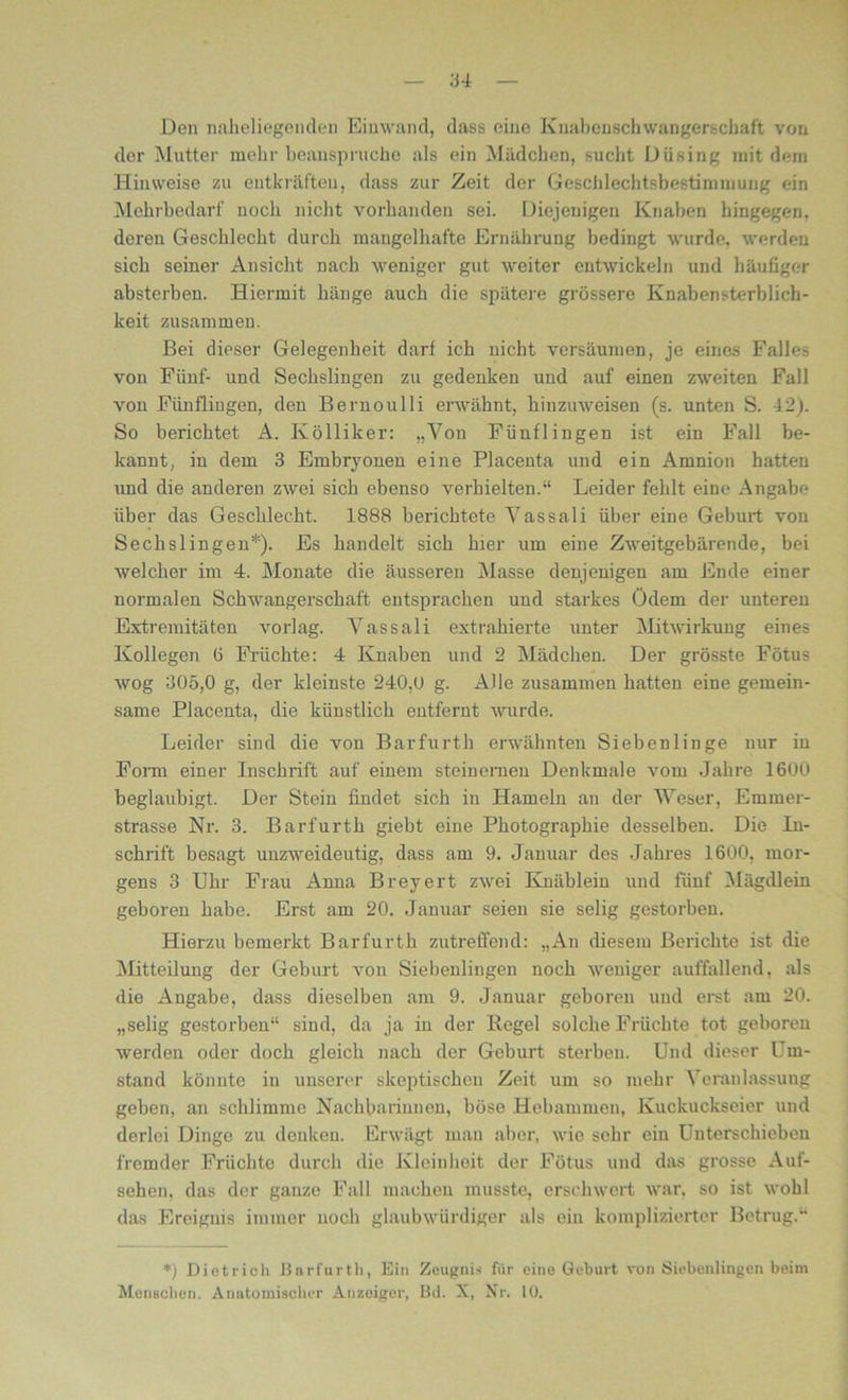 3 4 Den naheliegenden Einwand, dass eine Knabenschwangerschaft von der Mutter mehr beanspruche als ein Mädchen, sucht Düsing mit dem Hinweise zu entkräften, dass zur Zeit der Geschleclitsbestimmung ein Mehrbedarf noch nicht vorhanden sei. Diejenigen Knaben hingegen, deren Geschlecht durch mangelhafte Ernährung bedingt wurde, werden sich seiner Ansicht nach weniger gut weiter entwickeln und häufiger absterben. Hiermit hänge auch die spätere grössere Knabensterblich- keit zusammen. Bei dieser Gelegenheit darf ich nicht versäumen, je eines Falles von Fünf- und Sechslingen zu gedenken und auf einen zweiten Fall von Fünflingen, den Bernoulli erwähnt, hinzuweisen (s. unten S. 42). So berichtet A. Kölliker: „Von Fünflingen ist ein Fall be- kannt, in dem 3 Embryonen eine Placenta und ein Amnion hatten und die anderen zwei sich ebenso verhielten.“ Leider fehlt eine Angabe über das Geschlecht. 1888 berichtete Vassali über eine Geburt von Sechslingen*). Es handelt sich hier um eine Zweitgebärende, bei welcher im 4. Monate die äusseren Masse denjenigen am Ende einer normalen Schwangerschaft entsprachen und starkes Ödem der unteren Extremitäten vorlag. Vassali extrahierte unter Mitwirkung eines Kollegen 6 Früchte: 4 Knaben und 2 Mädchen. Der grösste Fötus wog 305,0 g, der kleinste 240,0 g. Alle zusammen hatten eine gemein- same Placenta, die künstlich entfernt wurde. Leider sind die von Barfurth erwähnten Siebenlinge nur in Form einer Inschrift auf einem steinernen Denkmale vom Jahre 1600 beglaubigt. Der Stein findet sich in Hameln an der Weser, Emmer- strasse Nr. 3. Barfurth giebt eine Photographie desselben. Die In- schrift besagt unzweideutig, dass am 9. Januar des Jahres 1600, mor- gens 3 Uhr Frau Anna Breyert zwei Knäbleiu und fünf Mägdlein geboren habe. Erst am 20. Januar seien sie selig gestorben. Hierzu bemerkt Barfurth zutreffend: „An diesem Berichte ist die Mitteilung der Geburt von Siebenlingen noch weniger auffallend, als die Angabe, dass dieselben am 9. Januar geboren und erst am 20. „selig gestorben“ sind, da ja in der Regel solche Früchte tot geboren werden oder doch gleich nach der Geburt sterben. Und dieser Um- stand könnte in unserer skeptischen Zeit um so mehr Veranlassung geben, an schlimme Nachbarinnen, böse Hebammen, Kuckuckseier und derlei Dinge zu denken. Erwägt man aber, wie sehr ein Unterschieben fremder Früchte durch die Kleinheit der Fötus und das grosse Auf- sehen, das der ganze Fall machen musste, erschwert war, so ist wohl das Ereignis immer noch glaubwürdiger als ein komplizierter Betrug.“ *) Dietrich Barfurth, Ein Zeugnis für eine Geburt von Siebenlingen beim Menschen. Anatomischer Anzeiger, Bd. X, Nr. 10.