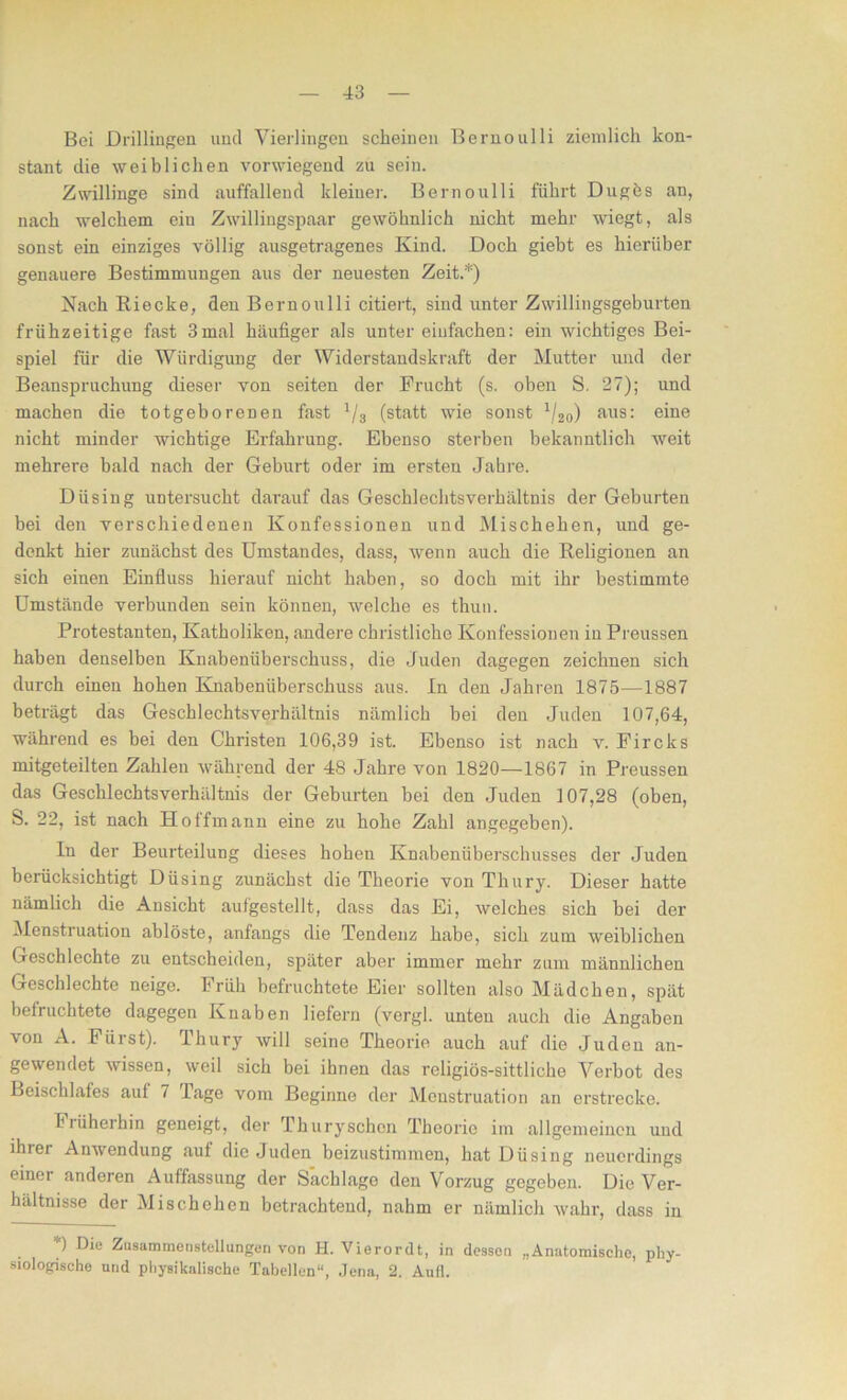 Bei Drillingen und Vierlingen scheinen Bernoulli ziemlich kon- stant die weiblichen vorwiegend zu sein. Zwillinge sind auffallend kleiner. Bernoulli führt Dugös an, nach welchem eiu Zwillingspaar gewöhnlich nicht mehr wiegt, als sonst ein einziges völlig ausgetragenes Kind. Doch giebt es hierüber genauere Bestimmungen aus der neuesten Zeit.*) Nach Riecke, den Bernoulli citiert, sind unter Zwillingsgeburten frühzeitige fast 3mal häufiger als unter einfachen: ein wichtiges Bei- spiel für die Würdigung der Widerstandskraft der Mutter und der Beanspruchung dieser von seiten der Frucht (s. oben S. 27); und machen die totgeborenen fast 1/3 (statt wie sonst x/20) aus: eine nicht minder wichtige Erfahrung. Ebenso sterben bekanntlich weit mehrere bald nach der Geburt oder im ersten Jahre. Düsing untersucht darauf das Geschlechtsverhältnis der Geburten bei den verschiedenen Konfessionen und Mischehen, und ge- denkt hier zunächst des Umstandes, dass, wenn auch die Religionen an sich einen Einfluss hierauf nicht haben, so doch mit ihr bestimmte Umstände verbunden sein können, welche es thun. Protestanten, Katholiken, andere christliche Konfessionen in Preussen haben denselben Knabenüberschuss, die Juden dagegen zeichnen sich durch einen hohen Knabenüberschuss aus. In den Jahren 1875—1887 beträgt das Geschlechtsverhältnis nämlich bei den Juden 107,64, während es bei den Christen 106,39 ist. Ebenso ist nach v. Fircks mitgeteilten Zahlen während der 48 Jahre von 1820—1867 in Preussen das Geschlechtsverhältnis der Geburten bei den Juden 107,28 (oben, S. 22, ist nach Hoffmann eine zu hohe Zahl angegeben). In der Beurteilung dieses hohen Knabenüberschusses der Juden berücksichtigt Düsing zunächst die Theorie von Thury. Dieser hatte nämlich die Ansicht aufgestellt, dass das Ei, welches sich bei der Menstruation ablöste, anfangs die Tendenz habe, sich zum weiblichen Geschlechte zu entscheiden, später aber immer mehr zum männlichen GeBchlechte neige. Früh befruchtete Eier sollten also Mädchen, spät befruchtete dagegen Knaben liefern (vergl. unten auch die Angaben \on A. Fürst). Thury will seine Theorie auch auf die Juden an- gewendet wissen, weil sich bei ihnen das religiös-sittliche Verbot des Beischlafes auf 7 Tage vom Beginne der Menstruation an erstrecke. Iiüherhin geneigt, der Thuryschen Theorie im allgemeinen und ihier Anwendung auf die Juden beizustimmen, hat Düsing neuerdings einer anderen Auffassung der Sachlage den Vorzug gegeben. Die Ver- hältnisse der Mischehen betrachtend, nahm er nämlich wahr, dass in ) Die Zusammenstellungen von H. Vierordt, in dessen „Anatomische, phy- siologische und physikalische Tabellen“, Jena, 2. Aufl.