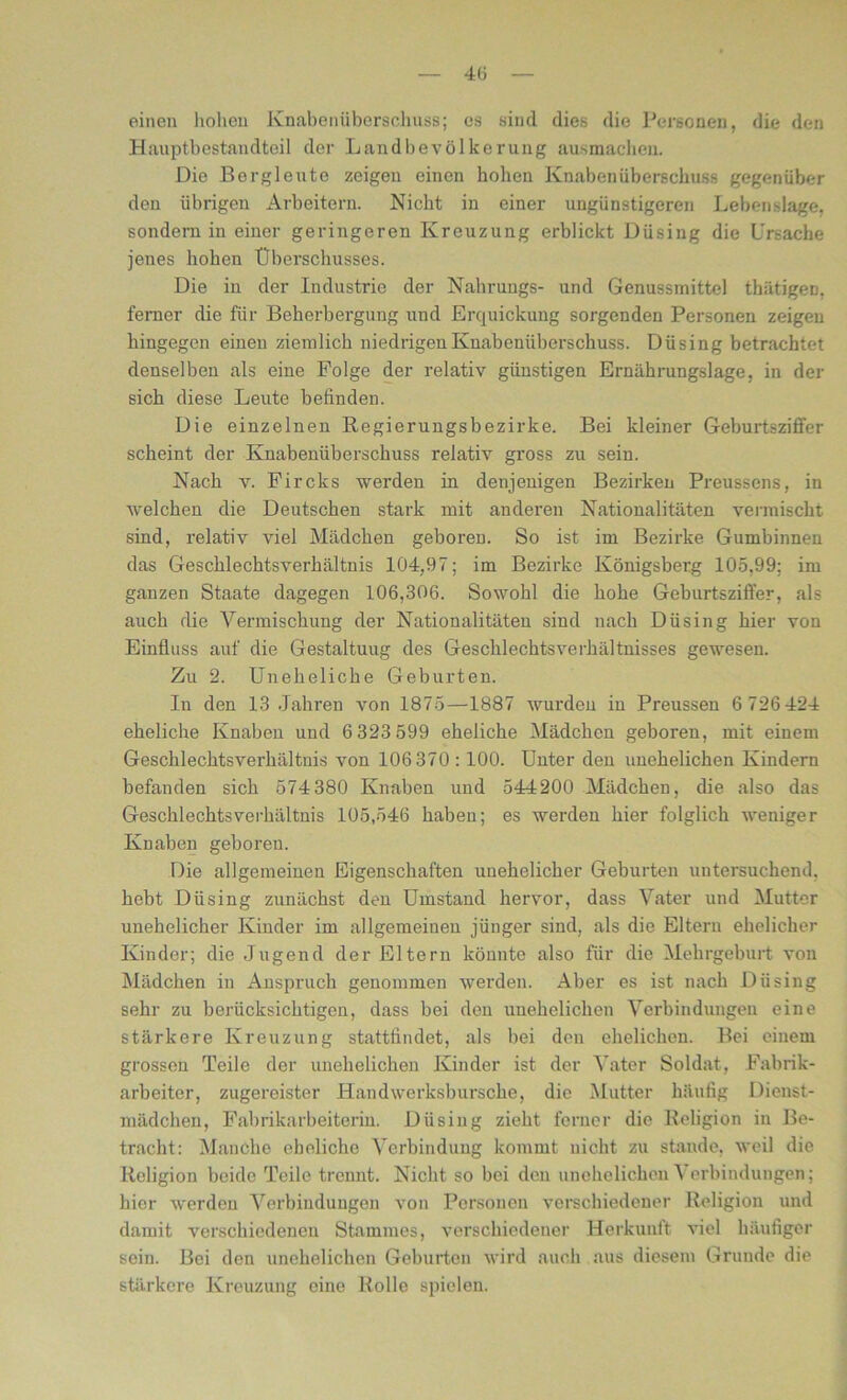 einen hohen Knabenüberschuss; es sind dies die Personen, die den Hauptbestandteil der Landbevölkerung ausmachen. Die Bergleute zeigen einen hohen Knaben Überschuss gegenüber den übrigen Arbeitern. Nicht in einer ungünstigeren Lebenslage, sondern in einer geringeren Kreuzung erblickt Düsing die Ursache jenes hohen Überschusses. Die in der Industrie der Nahrungs- und Genussrnittel thätigen. ferner die für Beherbergung und Erquickung sorgenden Personen zeigen hingegen einen ziemlich niedrigen Knabenüberschuss. Düsing betrachtet denselben als eine Folge der relativ günstigen Ernährungslage, in der sich diese Leute befinden. Die einzelnen Regierungsbezirke. Bei kleiner Geburtsziffer scheint der Knabenüberschuss relativ gross zu sein. Nach y. Fircks werden in denjenigen Bezirken Preussens, in welchen die Deutschen stark mit anderen Nationalitäten vermischt sind, relativ viel Mädchen geboren. So ist im Bezirke Gumbinnen das Geschlechtsverhältnis 104,97; im Bezirke Königsberg 105,99; im ganzen Staate dagegen 106,306. Sowohl die hohe Geburtsziffer, als auch die Vermischung der Nationalitäten sind nach Düsing hier von Einfluss auf die Gestaltuug des Geschlechtsverhältnisses gewesen. Zu 2. Uneheliche Geburten. In den 13 Jahren von 1875—1887 wurden in Preussen 6 726 424 eheliche Knaben und 6 323 599 eheliche Mädchen geboren, mit einem Geschlechtsverhältnis von 106 370:100. Unter den unehelichen Kindern befanden sich 574380 Knaben und 544200 Mädchen, die also das Geschlechtsverhältnis 105,546 haben; es werden hier folglich weniger Knaben geboren. Die allgemeinen Eigenschaften unehelicher Geburten untersuchend, hebt Düsing zunächst den Umstand hervor, dass Vater und Mutter unehelicher Kinder im allgemeinen jünger sind, als die Eltern ehelicher Kinder; die Jugend der Eltern könnte also für die Mehrgeburt von Mädchen in Anspruch genommen werden. Aber es ist nach Dü sing sehr zu berücksichtigen, dass bei den unehelichen Verbindungen eine stärkere Kreuzung stattfindet, als bei den ehelichen. Bei einem grossen Teile der unehelichen Kinder ist der Vater Soldat, Fabrik- arbeiter, zugereister Handwerksbursche, die Mutter häufig Dienst- mädchen, Fabrikarbeiterin. Düsing zieht ferner die Religion in Be- tracht: Manche eheliche Verbindung kommt nicht zu stunde, weil die Religion beide Teile trennt. Nicht so bei den unehelichen \ erbindungen; hier werden Verbindungen von Personen verschiedener Religion und damit verschiedenen Stammes, verschiedener Herkunft viel häufiger sein. Bei den unehelichen Geburten wird auch aus diesem Grunde die stärkere Kreuzung eine Rolle spielen.