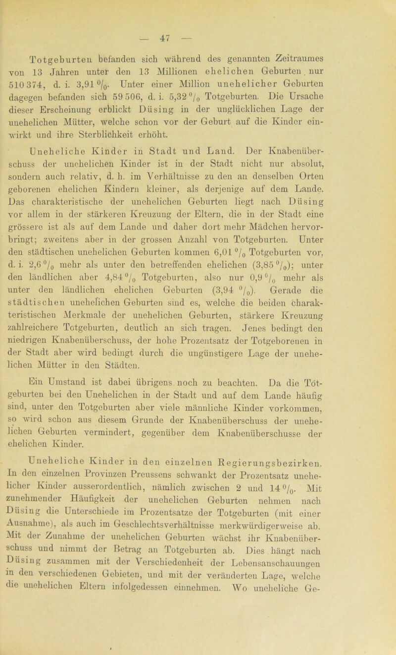 Totgeburten befanden sieb während des genannten Zeitraumes von 13 Jahren unter den 13 Millionen ehelichen Geburten. nur 510 374, d. i. 3,91 °/0. Unter einer Million unehelicher Geburten dagegen befanden sich 59 506, d. i. 5,32 °/0 Totgeburten. Die Ursache dieser Erscheinung erblickt Dü sing in der unglücklichen Lage der unehelichen Mütter, welche schon vor der Geburt auf die Kinder ein- wirkt und ihre Sterblichkeit erhöht. Uneheliche Kinder in Stadt und Land. Der Knabenüber- schuss der unehelichen Kinder ist in der Stadt nicht nur absolut, sondern auch relativ, d. h. im Verhältnisse zu den an denselben Orten geborenen ehelichen Kindern kleiner, als derjenige auf dem Lande. Das charakteristische der unehelichen Geburten liegt nach Diising vor allem in der stärkeren Kreuzung der Eltern, die in der Stadt eine grössere ist als auf dem Lande und daher dort mehr Mädchen hervor- bringt; zweitens aber in der grossen Anzahl von Totgeburten. Unter den städtischen imehelichen Geburten kommen 6,0 L °/0 Totgeburten vor, d. i. 2,6 °/0 mehr als unter den betreffenden ehelichen (3,85 °/0); unter den ländlichen aber 4,84 °/0 Totgeburten, also nur 0,9 °/0 mehr als unter den ländlichen ehelichen Geburten (3,94 °/0). Gerade die städtischen unehelichen Geburten sind es, welche die beiden charak- teristischen Merkmale der unehelichen Geburten, stärkere Kreuzung zahlreichere Totgeburten, deutlich an sich tragen. Jenes bedingt den niedrigen Knabenüberschuss, der hohe Prozentsatz der Totgeborenen in der Stadt aber wird bedingt durch die ungünstigere Lage der unehe- lichen Mütter in den Städten. Ein Umstand ist dabei übrigens noch zu beachten. Da die Tot- geburten bei den Unehelichen in der Stadt und auf dem Laude häufig sind, unter den Totgeburten aber viele mänuliche Kinder Vorkommen, so wird schon aus diesem Grunde der Knabenüberschuss der unehe- lichen Geburten vermindert, gegenüber dem Knabenliberschusse der ehelichen Kinder. Uneheliche Kinder in den einzelnen Regierungsbezirken. In den einzelnen Provinzen Preussens schwankt der Prozentsatz unehe- licher Kinder ausserordentlich, nämlich zwischen 2 und 14°/0. Mit zunehmender Häufigkeit der unehelichen Geburten nehmen nach Düsing die Unterschiede im Prozentsätze der Totgeburten (mit einer Ausnahme), als auch im Geschlechtsverhältnisse merkwürdigerweise ab. Mit der Zunahme der unehelichen Geburten wächst ihr Knabenüber- schuss und nimmt der Betrag an Totgeburten ab. Dies hängt nach Düsing zusammen mit der Verschiedenheit der Lebensanschauuugen in den verschiedenen Gebieten, und mit der veränderten Lage, welche die unehelichen Eltern infolgedessen einnehmen. Wo uneheliche Ge-