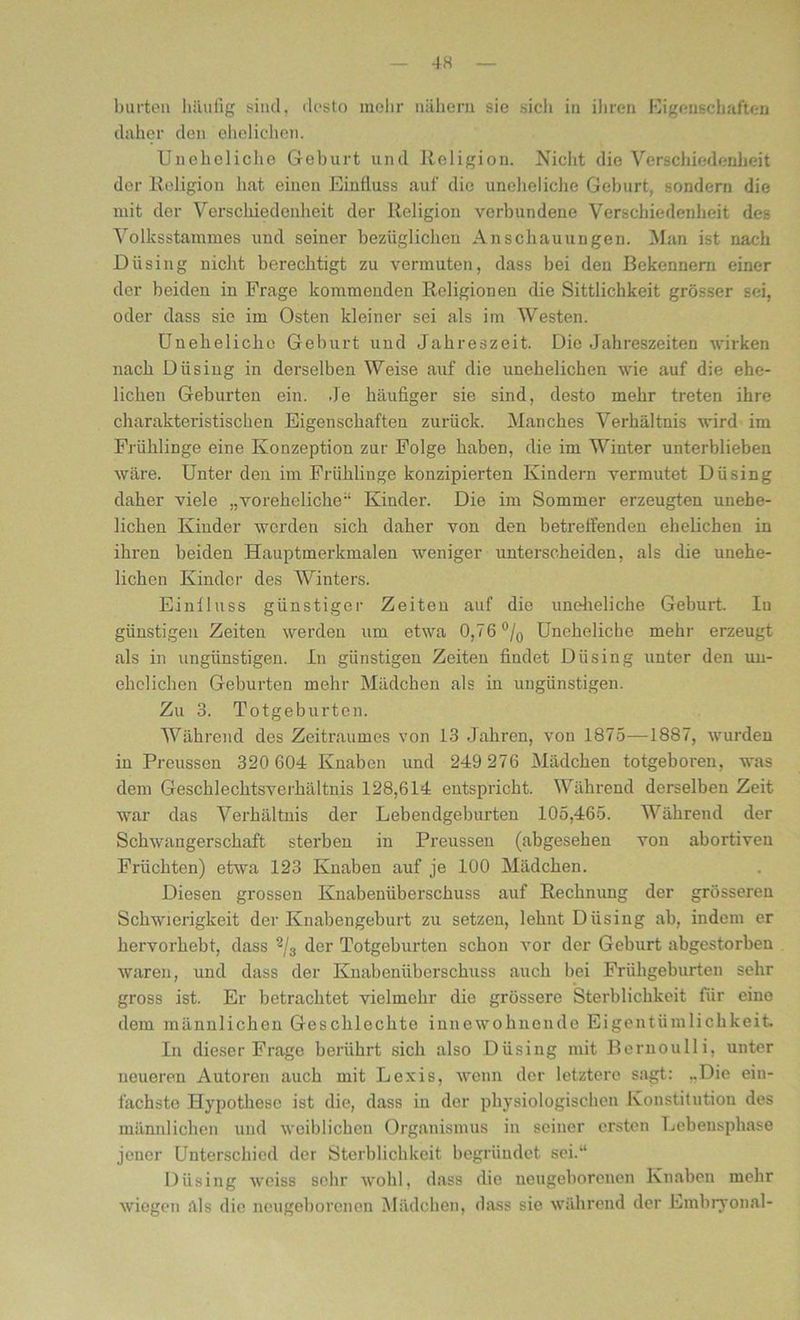 4H bürten häufig sind, desto mehr nähern sie sich in ihren Eigenschaften daher den ehelichen. Uneheliche Geburt und Religion. Nicht die Verschiedenheit der Religion hat einen Einfluss auf die uneheliche Geburt, sondern die mit der Verschiedenheit der Religion verbundene Verschiedenheit des Volksstammes und seiner bezüglichen Anschauungen. Man ist nach Dü sing nicht berechtigt zu vermuten, dass bei den Bekennem einer der beiden in Frage kommenden Religionen die Sittlichkeit grösser sei, oder dass sie im Osten kleiner sei als im Westen. Uneheliche Geburt und Jahreszeit. Die Jahreszeiten wirken nach Diising in derselben Weise auf die unehelichen wie auf die ehe- lichen Geburten ein. Je häufiger sie sind, desto mehr treten ihre charakteristischen Eigenschaften zurück. Manches Verhältnis wird im Frühlinge eine Konzeption zur Folge haben, die im Winter unterblieben wäre. Unter den im Frühlinge konzipierten Kindern vermutet Düsing daher viele „voreheliche“ Kinder. Die im Sommer erzeugten unehe- lichen Kinder werden sich daher von den betreffenden ehelichen in ihren beiden Hauptmerkmalen weniger unterscheiden, als die unehe- lichen Kinder des Winters. Einfluss günstiger Zeiten auf die uneheliche Geburt. In günstigen Zeiten werden um etwa 0,76 °/0 Uneheliche mehr erzeugt als in ungünstigen. In günstigen Zeiten findet Düsing unter den un- ehelichen Geburten mehr Mädchen als in ungünstigen. Zu 3. Totgeburten. Während des Zeitraumes von 13 Jahren, von 1875—1887, wurden in Preussen 320 604 Knaben und 249 276 Mädchen totgeboren, was dem Geschlechtsverhältnis 128,614 entspricht. Während derselben Zeit war das Verhältnis der Lebendgeburten 105,465. Während der Schwangerschaft sterben in Preussen (abgesehen von abortiven Früchten) etwa 123 Knaben auf je 100 Mädchen. Diesen grossen Knabenüberschuss auf Rechnung der grösseren Schwierigkeit der Knabengeburt zu setzen, lehnt Düsing ab, indem er hervorhebt, dass 2/s der Totgeburten schon vor der Geburt abgestorben waren, und dass der Knabenüberschuss auch bei Frühgeburten sehr gross ist. Er betrachtet vielmehr die grössere Sterblichkeit für eine dem männlichen Geschlechte innewohnende Eigentümlichkeit» In dieser Frage berührt sich also Düsing mit Bernoulli, unter neueren Autoren auch mit Lexis, wenn der letztere sagt: „Die ein- fachste Hypothese ist die, dass in der physiologischen Konstitution des männlichen und weiblichen Organismus in seiner ersten Lebensphase jener Unterschied der Sterblichkeit begründet sei.“ Düsing weiss sehr wohl, dass die neugeborenen Knaben mehr wiegen als die neugeborenen Mädchen, dass sie während der Embryonal-
