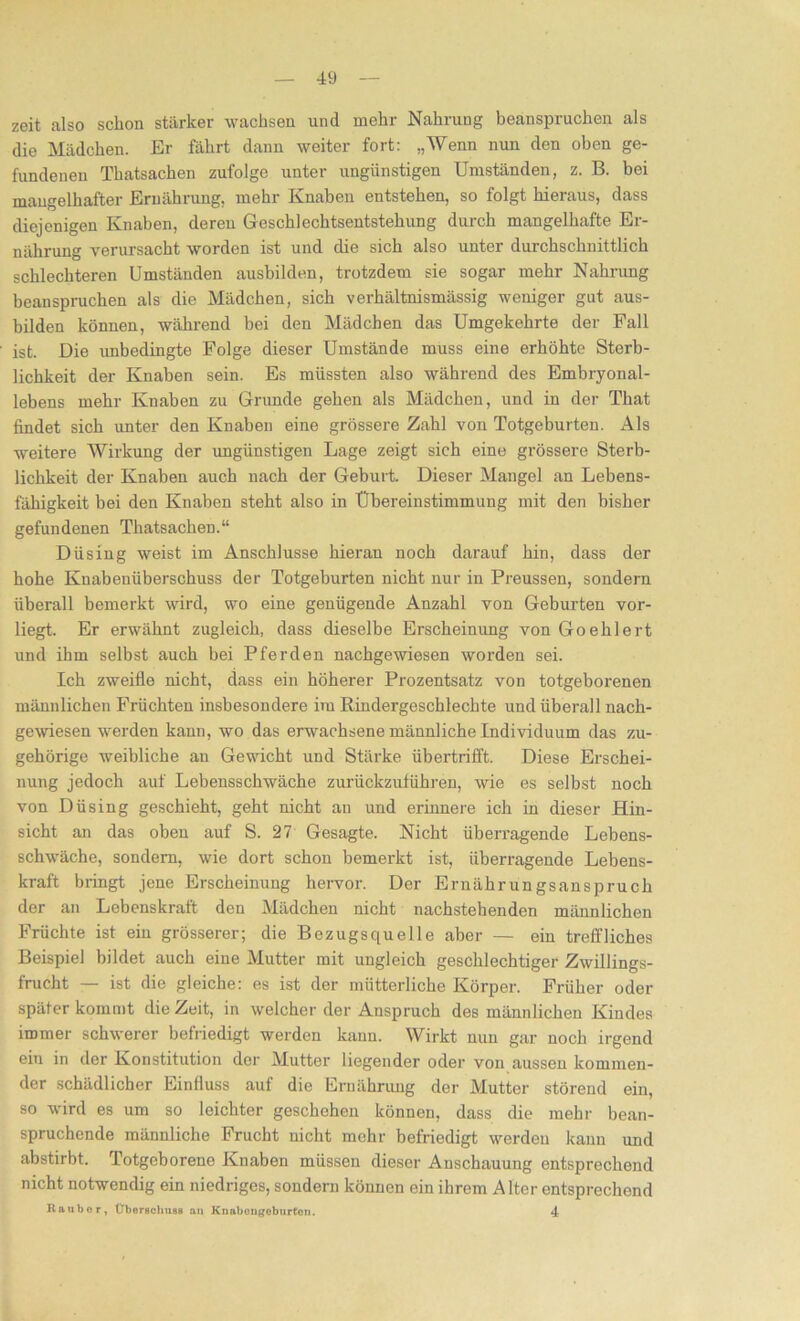 zeit also schon stärker wachsen und mehr Nahrung beanspruchen als die Mädchen. Er fährt dann weiter fort: „Wenn nun den oben ge- fundenen Thatsachen zufolge unter ungünstigen Umständen, z. B. bei mangelhafter Ernährung, mehr Knaben entstehen, so folgt hieraus, dass diejenigen Knaben, deren Geschlechtsentstehung durch mangelhafte Er- nährung verursacht worden ist und die sich also unter durchschnittlich schlechteren Umständen ausbilden, trotzdem sie sogar mehr Nahrung beanspruchen als die Mädchen, sich verhältnismässig weniger gut aus- bilden können, während bei den Mädchen das Umgekehrte der Fall ist. Die unbedingte Folge dieser Umstände muss eine erhöhte Sterb- lichkeit der Knaben sein. Es müssten also während des Embryonal- lebens mehr Knaben zu Grunde gehen als Mädchen, und in der That findet sich unter den Knaben eine grössere Zahl von Totgeburten. Als weitere Wirkung der ungünstigen Lage zeigt sich eine grössere Sterb- lichkeit der Knaben auch nach der Geburt. Dieser Mangel an Lebens- fähigkeit bei den Knaben steht also in Übereinstimmung mit den bisher gefundenen Thatsachen.“ Düsing weist im Anschlüsse hieran noch darauf hin, dass der hohe Knabenüberschuss der Totgeburten nicht nur in Preussen, sondern überall bemerkt wird, wo eine genügende Anzahl von Geburten vor- liegt. Er erwähnt zugleich, dass dieselbe Erscheinung von Goehlert und ihm selbst auch bei Pferden nachgewiesen worden sei. Ich zweifle nicht, dass ein höherer Prozentsatz von totgeborenen männlichen Früchten insbesondere im Rindergescblechte und überall nach- gewesen werden kann, wo das erwachsene männliche Individuum das zu- gehörige weibliche au Gewicht und Stärke übertrifft. Diese Erschei- nung jedoch auf Lebensschwäche zurückzuführen, wie es selbst noch von Düsing geschieht, geht nicht an und erinnere ich in dieser Hin- sicht an das oben auf S. 27 Gesagte. Nicht überragende Lebens- schwäche, sondern, wie dort schon bemerkt ist, überragende Lebens- kraft bringt jene Erscheinung hervor. Der Ernährungsanspruch der an Lebenskraft den Mädchen nicht nachstehenden männlichen Früchte ist ein grösserer; die Bezugsquelle aber — ein treffliches Beispiel bildet auch eine Mutter mit ungleich geschlechtiger Zwillings- frucht — ist die gleiche: es ist der mütterliche Körper. Früher oder später kommt die Zeit, in welcher der Anspruch des männlichen Kindes immer schwerer befriedigt werden kann. Wirkt nun gar noch irgend ein in der Konstitution der Mutter liegender oder von aussen kommen- der schädlicher Einfluss auf die Ernährung der Mutter störend ein, so wird es um so leichter geschehen können, dass die mehr bean- spruchende männliche Frucht nicht mehr befriedigt werden kann und abstirbt. Totgeborene Knaben müssen dieser Anschauung entsprechend nicht notwendig ein niedriges, sondern können ein ihrem Alter entsprechend Raubor, Überschuss an Knabongoburfon. 4