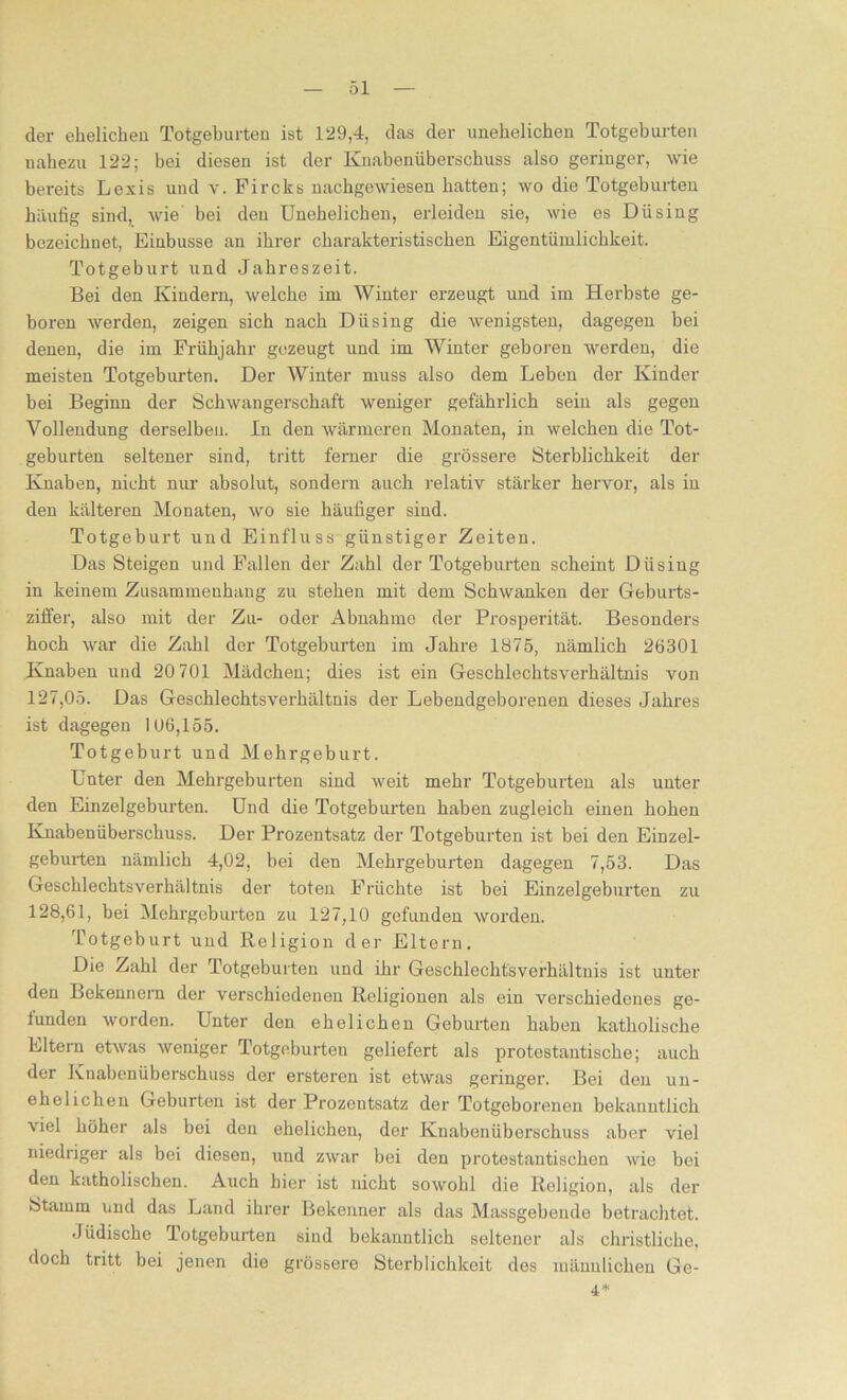 öl der ehelichen Totgeburten ist 129,4, das der unehelichen Totgeburten nahezu 122; bei diesen ist der Knabenüberschuss also geringer, wie bereits Lexis und v. Fircks nachgewiesen hatten; wo die Totgeburten häufig sind, wie bei den Unehelichen, erleiden sie, wie es Düsing bezeichnet, Einbusse an ihrer charakteristischen Eigentümlichkeit. Totgeburt und Jahreszeit. Bei den Kindern, welche im Winter erzeugt und im Herbste ge- boren werden, zeigen sich nach Düsing die wenigsten, dagegen bei denen, die im Frühjahr gezeugt und im Winter geboren werden, die meisten Totgeburten. Der Winter muss also dem Leben der Kinder bei Beginn der Schwangerschaft weniger gefährlich sein als gegen Vollendung derselben. In den wärmeren Monaten, in welchen die Tot- geburten seltener sind, tritt ferner die grössere Sterblichkeit der Knaben, nicht nur absolut, sondern auch relativ stärker hervor, als in den kälteren Monaten, wo sie häufiger sind. Totgeburt und Einfluss günstiger Zeiten. Das Steigen und Fallen der Zahl der Totgeburten scheint Diisiug in keinem Zusammenhang zu stehen mit dem Schwanken der Geburts- ziffer, also mit der Zu- oder Abnahme der Prosperität. Besonders hoch war die Zahl der Totgeburten im Jahre 1875, nämlich 26301 Knaben und 20 701 Mädchen; dies ist ein Geschlechtsverhältnis von 127,05. Das Geschlechtsverhältnis der Lebendgeborenen dieses Jahres ist dagegen 106,155. Totgeburt und Mehrgeburt. Unter den Mehrgeburten sind weit mehr Totgeburten als unter den Einzelgeburten. Und die Totgeburten haben zugleich einen hohen Knabeuüberschuss. Der Prozentsatz der Totgeburten ist bei den Einzel- geburten nämlich 4,02, bei den Mehrgeburten dagegen 7,53. Das Geschlechtsverhältnis der toten Früchte ist bei Einzelgeburten zu 128,61, bei Mehrgeburten zu 127,10 gefunden worden. Totgeburt und Religion der Eltern. Die Zahl der Totgeburten und ihr Geschlechtsverhältnis ist unter den Bekennern der verschiedenen Religionen als ein verschiedenes ge- funden worden. Unter den ehelichen Geburten haben katholische Eltern etwas weniger Totgeburten geliefert als protestantische; auch der Knabenüberschuss der ersteren ist etwas geringer. Bei den un- ehelichen Geburten ist der Prozentsatz der Totgeborenen bekanntlich viel höher als bei den ehelichen, der Knabenüberschuss aber viel niedriger als bei diesen, und zwar bei den protestantischen wie bei den katholischen. Auch hier ist nicht sowohl die Religion, als der Stamm und das Land ihrer Bekenner als das Massgebende betrachtet. •Jüdische Totgeburten sind bekanntlich seltener als christliche, doch tritt bei jenen die grössere Sterblichkeit des männlichen Ge- 4*