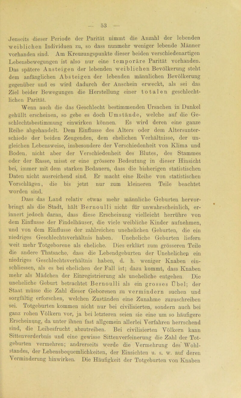 Jenseits dieser Periode der Parität nimmt die Anzahl der lebenden -weiblichen Individuen zu, so dass nuumebr weniger lebende Männer vorhanden sind. Am Kreuzungspunkte dieser beiden verschiedenartigen Lebensbewegungen ist also nur eine temporäre Parität vorhanden. Das spätere Ansteigen der lebenden weiblichen Bevölkerung steht dem anfänglichen Absteigen der lebenden männlichen Bevölkerung gegenüber und es wird dadurch der Anschein erweckt, als sei das Ziel beider Bewegungen die Herstellung einer totalen geschlecht- lichen Parität. Wenn auch die das Geschlecht bestimmenden Ursachen in Dunkel gehüllt erscheinen, so gebe es doch Umstände, welche auf die Ge- schlechtsbestimmung einwirken können. Es wird deren eine ganze Reihe ahgehandelt. Dem Einflüsse des Alters oder dem Altersunter- schiede der beiden Zeugenden, dem ehelichen Verhältnisse, der un- gleichen Lebensweise, insbesondere der Verschiedenheit von Klima und Boden, nicht aber der Verschiedenheit des Blutes, des Stammes oder der Rasse, misst er eine grössere Bedeutung in dieser Hinsicht bei, immer mit dem starken Bedauern, dass die bisherigen statistischen Daten nicht ausreichend sind. Er macht eine Reihe von statistischen Vorschlägen, die bis jetzt nur zum kleineren Teile beachtet worden sind. Dass das Land relativ etwas mehr männliche Geburten hervor- bringt als die Stadt, hält Bernoulli nicht für unwahrscheinlich, er- innert jedoch daran, dass diese Erscheinung vielleicht herrühre von dem Einflüsse der Findelhäuser, die viele weibliche Kinder aufnehmen, und von dem Einflüsse der zahlreichen unehelichen Geburten, die ein niedriges Geschlechtsverhältnis haben. Uneheliche Geburten liefern weit mehr Totgeborene als eheliche. Dies erklärt zum grösseren Teile die andere Thatsache, dass die Lebendgeburten der Unehelichen ein niedriges Geschlechtsverhältnis haben, d. h. weniger Knaben ein- schliessen, als es bei ehelichen der Fall ist; dazu kommt, dass Knaben mehr als Mädchen der Einregistrierung als uneheliche entgehen Die uneheliche Geburt betrachtet Bernoulli als ein grosses Übel; der Staat müsse die Zahl dieser Geborenen zu vermindern suchen und sorgfältig erforschen, welchen Zuständen eine Zunahme zuzuschreiben sei. Totgeburten kommen nicht nur bei civilisierten, sondern auch bei ganz rohen Völkern vor, ja bei letzteren seien sie eine um so häufigere Erscheinung, da unter ihnen fast allgemein allerlei Verfahren herrschend sind, die Leibesfrucht, abzutreiben. Bei civilisierten Völkern kann Sittenverderbuis und eine gewisse Sittonverfeinerung die Zahl der Tot- geburten vermehren; andrerseits werde die Vermehrung des Wohl- standes, der Lebensbequemlichkeiten, der Einsichten u. s. w. auf deren Verminderung hinwirken. Die Häufigkeit der Totgeburten von Knaben