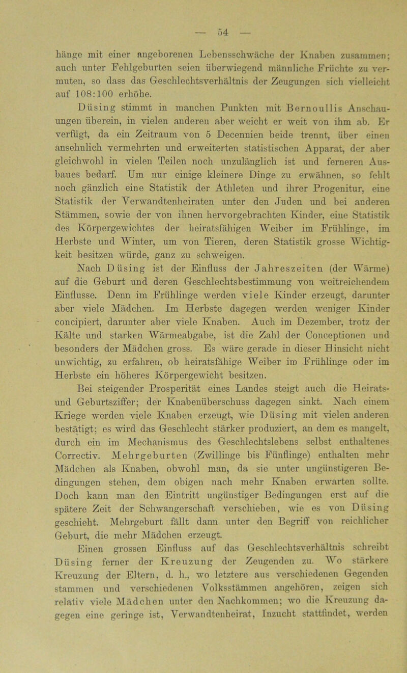 hänge mit einer angeborenen Lebensschwäche der Knaben zusammen; auch unter Fehlgeburten seien überwiegend männliche Früchte zu ver- muten, so dass das Geschlechtsverhältnis der Zeugungen sich vielleicht auf 108:100 erhöhe. Diising stimmt in manchen Punkten mit Bernoullis Anschau- ungen überein, in vielen anderen aber weicht er weit von ihm ab. Er verfügt, da ein Zeitraum von 6 Decennien beide trennt, über einen ansehnlich vermehrten und erweiterten statistischen Apparat, der aber gleichwohl in vielen Teilen noch unzulänglich ist und ferneren Aus- baues bedarf. Um nur einige kleinere Dinge zu erwähnen, so fehlt noch gänzlich eine Statistik der Athleten und ihrer Progenitur, eine Statistik der Verwandtenheiraten unter den Juden und bei anderen Stämmen, sowie der von ihnen hervorgebrachten Kinder, eine Statistik des Körpergewichtes der heiratsfähigen Weiber im Frühlinge, im Herbste und Winter, um von Tieren, deren Statistik grosse Wichtig- keit besitzen würde, ganz zu schweigen. Nach Düsing ist der Einfluss der Jahreszeiten (der Wärme) auf die Geburt und deren Geschlechtsbestimmung von weitreichendem Einflüsse. Denn im Frühlinge werden viele Kinder erzeugt, darunter aber viele Mädchen. Im Herbste dagegen werden weniger Kinder concipiert, darunter aber viele Knaben. Auch im Dezember, trotz der Kälte und starken Wärmeabgabe, ist die Zahl der Conceptionen und besonders der Mädchen gross. Es wäre gerade in dieser Hinsicht nicht unwichtig, zu erfahren, ob heiratsfähige Weiber im Frühlinge oder im Herbste ein höheres Körpergewicht besitzen. Bei steigender Prosperität eines Landes steigt auch die Heirats- und Geburtsziffer; der Knabenüberschuss dagegen sinkt. Nach einem Kriege werden viele Knaben erzeugt, wie Düsing mit vielen anderen bestätigt; es wird das Geschlecht stärker produziert, an dem es mangelt, durch ein im Mechanismus des Geschlechtslebens selbst enthaltenes Correctiv. Mehrgeburten (Zwillinge bis Fünflinge) enthalten mehr Mädchen als Knaben, obwohl man, da sie unter ungünstigeren Be- dingungen stehen, dem obigen nach mehr Knaben erwarten sollte. Doch kann man den Eintritt ungünstiger Bedingungen erst auf die spätere Zeit der Schwangerschaft verschieben, wie es von Diising geschieht. Mehrgeburt fällt dann unter den Begriff von reichlicher Geburt, die mehr Mädchen erzeugt. Einen grossen Einfluss auf das Geschlechtsverhältuis schreibt Düsing ferner der Kreuzung der Zeugenden zu. Wo stärkere Kreuzung der Eltern, d. h., wo letztere aus verschiedenen Gegenden stammen und verschiedenen Volksstämmen angehören, zeigen sich relativ viele Mädchen unter den Nachkommen; wo die Kreuzung da- gegen eine geringe ist, Verwandtenheirat, Inzucht stattfindet, werden