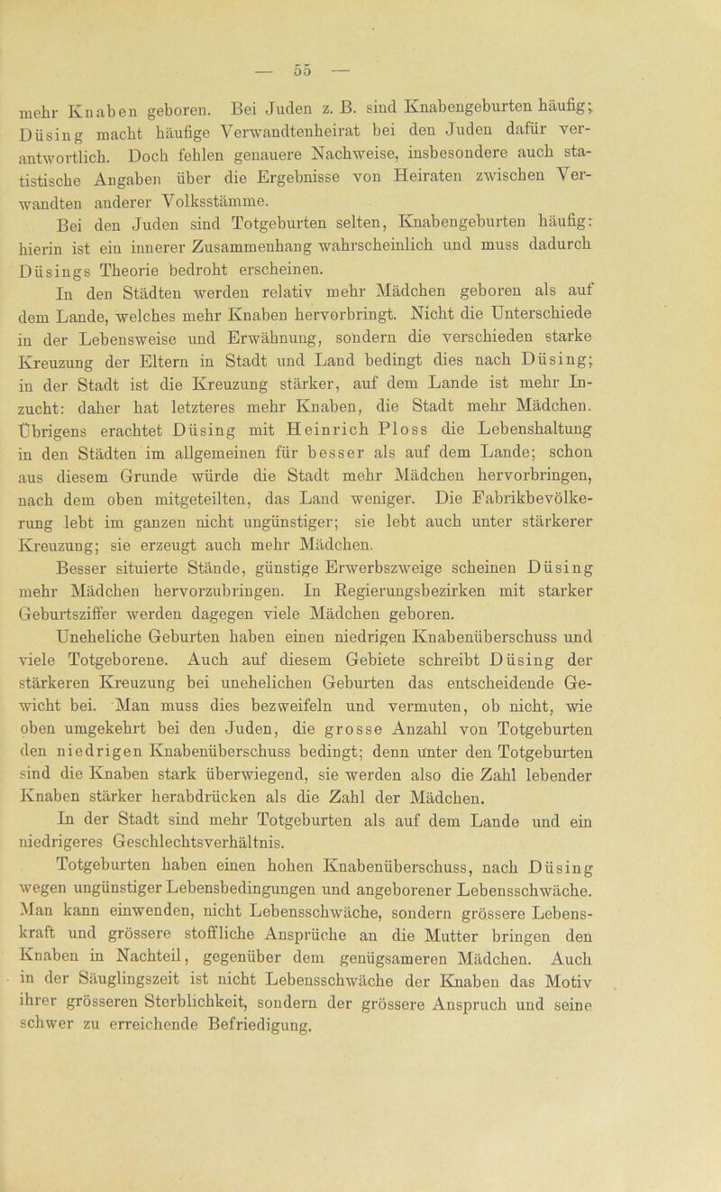 mehr Kniiben geboren. Bei Juden z. B. sind Knabengebuiten häufig, Düsing macht häufige Verwandtenheirat bei den Juden dafür ver- antwortlich. Doch fehlen genauere Nachweise, insbesondere auch sta- tistische Angaben über die Ergebnisse von Heiraten zwischen Ver- wandten anderer Volksstämme. Bei den Juden sind Totgeburten selten, Knaben gebürten häufig: hierin ist ein innerer Zusammenhang wahrscheinlich und muss dadurch Düsings Theorie bedroht erscheinen. In den Städten werden relativ mehr Mädchen geboren als auf dem Lande, welches mehr Knaben hervorbringt. Nicht die Unterschiede in der Lebensweise und Erwähnung, sondern die verschieden starke Kreuzung der Eltern in Stadt und Land bedingt dies nach Düsing; in der Stadt ist die Kreuzung stärker, auf dem Lande ist mehr In- zucht: daher hat letzteres mehr Knaben, die Stadt mehr Mädchen. Übrigens erachtet Düsing mit Heinrich Ploss die Lebenshaltung in den Städten im allgemeinen für besser als auf dem Lande; schon aus diesem Grunde würde die Stadt mehr Mädchen hervorbringen, nach dem oben mitgeteilten, das Land weniger. Die Fabrikbevölke- rung lebt im ganzen nicht ungünstiger; sie lebt auch unter stärkerer Kreuzung; sie erzeugt auch mehr Mädchen. Besser situierte Stände, günstige Erwerbszweige scheinen Düsing mehr Mädchen hervorzubringen. In Regierungsbezirken mit starker Geburtsziffer werden dagegen viele Mädchen geboren. Uneheliche Geburten haben einen niedrigen Knabenüberschuss und viele Totgeborene. Auch auf diesem Gebiete schreibt Düsing der stärkeren Kreuzung bei unehelichen Geburten das entscheidende Ge- wicht bei. Man muss dies bezweifeln und vermuten, ob nicht, wie oben umgekehrt bei den Juden, die grosse Anzahl von Totgeburten den niedrigen Knabenüberschuss bedingt; denn unter den Totgeburten sind die Knaben stark überwiegend, sie werden also die Zahl lebender Knaben stärker herabdrücken als die Zahl der Mädchen. In der Stadt sind mehr Totgeburten als auf dem Lande und ein niedrigeres Geschlechtsverhältnis. Totgeburten haben einen hohen Knabenüberschuss, nach Düsing wegen ungünstiger Lebensbedingungen und angeborener Lebensschwäche. Man kann einwenden, nicht Lebensschwäche, sondern grössere Lebens- kraft und grössere stoffliche Ansprüche an die Mutter bringen den Knaben in Nachteil, gegenüber dem genügsameren Mädchen. Auch in der Säuglingszeit ist nicht Lebensschwäche der Knaben das Motiv ihrer grösseren Sterblichkeit, sondern der grössere Anspruch und seine schwer zu erreichende Befriedigung.