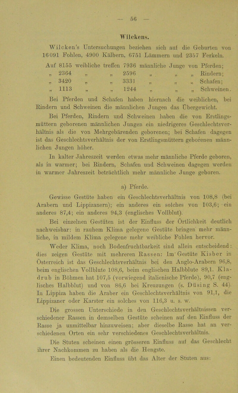 Wilckens. Wilcken’s Untersuchungen beziehen sich auf die Geburten von 16 091 Pohlen, 4900 Kälbern, 6751 Lämmern und 2357 Ferkeln. Auf 8155 weibliche treffen 7936 männliche Junge von Pferden; „ 2364 „ „ 2596 „ „ „ Rindern; „ 3420 „ „ 3331 „ „ „ Schafen; „1113 „ „ 1244 „ „ „ Schweinen. Bei Pferden und Schafen haben hiernach die weiblichen, bei Rindern und Schweinen die männlichen Jungen das Übergewicht. Bei Pferden, Rindern und Schweinen haben die von Erstlings- müttern geborenen männlichen Jungen ein niedrigeres Geschlechtsver- hältnis als die von Mehrgebärenden geborenen; bei Schafen dagegen ist das Geschlechtsverhältnis der von Erstlingsmüttern geborenen männ- lichen Jungen höher. In kalter Jahreszeit werden etwas mehr männliche Pferde geboren, als in warmer; bei Rindern, Schafen und Schweinen dagegen werden in warmer Jahreszeit beträchtlich mehr männliche Junge geboren. a) Pferde. Gewisse Gestüte haben ein Geschlecktsverhältnis von 108,8 (bei Arabern und Lippizanern); ein anderes ein solches von 103,6; ein anderes 87,4; ein anderes 94,3 (englisches Vollblut). Bei einzelnen Gestüten ist der Einfluss der Örtlichkeit deutlich nachweisbar: in rauhem Klima gelegene Gestüte bringen mehr männ- liche, in mildem Klima gelegene mehr weibliche Fohlen hervor. Weder Klima, noch Bodenfruchtbarkeit sind allein entscheidend : dies zeigen Gestüte mit mehreren Rassen: .Lm' Gestüte Kisber in Österreich ist das Geschlechtsverhältnis bei den Anglo-Arabcrn 96.8. beim englischen Vollblute 108,6, beim englischen Halbblute 89,1. Kla- drub in Böhmen hat 107,5 (vorwiegend italienische Pferde), 90,7 (eng- lisches Halbblut) und von 86,6 bei Kreuzungen (s. Dü sing S. 44). In Lippiza haben die Araber ein Geschlecktsverhältnis von 91,1, die Lippizaner oder Karster ein solches von 116,3 u. s. w. Die grossen Unterschiede in den Geschlechtsverhältnissen ver- schiedener Rassen in demselben Gestüte scheinen auf den Einlluss der Rasse ja umnittelbar hinzuweisen; aber dieselbe Rasse hat an ver- schiedenen Orten ein sehr verschiedenes Geschlechtsverhältnis. Die Stuten scheinen einen grösseren Einfluss auf das Geschlecht ihrer Nachkommen zu haben als die Hengste. Einen bedeutenden Einfluss übt das Alter der Stuten aus: