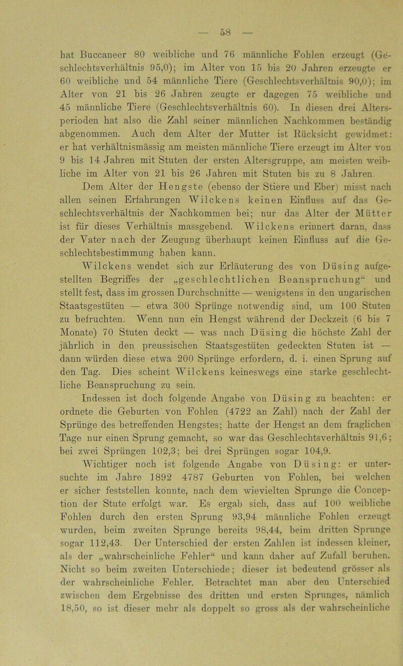 hat Buccauecr 80 weibliche und 76 männliche Fohlen erzeugt (Ge- schlechtsverhältnis 95,0); im Alter von 15 bis 20 Jahren erzeugte er 60 weibliche und 54 männliche Tiere (Geschlechtsverhältnis 90,0); im Alter von 21 bis 26 Jahren zeugte er dagegen 75 weibliche und 45 männliche Tiere (Geschlechtsverhältnis 60). In diesen drei Alters- perioden hat also die Zahl seiner männlichen Nachkommen beständig abgenommen. Auch dem Alter der Mutter ist Rücksicht gewidmet: er hat verhältnismässig am meisten männliche Tiere erzeugt im Alter von 9 bis 14 Jahren mit Stuten der ersten Altersgruppe, am meisten weib- liche im Alter von 21 bis 26 Jahren mit Stuten bis zu 8 Jahren. Dem Alter der Hengste (ebenso der Stiere und Eber) misst nach allen seinen Erfahrungen Wilckens keinen Einfluss auf das Ge- schlechtsverhältnis der Nachkommen bei; nur das Alter der Mütter ist für dieses Verhältnis massgebend. Wilckens erinnert daran, dass der Vater nach der Zeugung überhaupt keinen Einfluss auf die Ge- schlechtsbestimmung haben kann. Wilckens wendet sich zur Erläuterung des von Düsing aufge- stellten Begriffes der „geschlechtlichen Beanspruchung“ und stellt fest, dass im grossen Durchschnitte — wenigstens in den ungarischen Staatsgestüten — etwa 300 Sprünge notwendig sind, um 100 Stuten zu befruchten. Wenn nun ein Hengst während der Deckzeit (6 bis 7 Monate) 70 Stuten deckt — was nach Düsing die höchste Zahl der jährlich in den preussischen Staatsgestüten gedeckten Stuten ist — dann würden diese etwa 200 Sprünge erfordern, d. i. einen Sprung auf den Tag. Dies scheint Wilckens keineswegs eine starke geschlecht- liche Beanspruchung zu sein. Indessen ist doch folgende Angabe von Düsing zu beachten: er ordnete die Geburten von Fohlen (4722 an Zahl) nach der Zahl der Sprünge des betreffenden Hengstes; hatte der Hengst an dem fraglichen Tage nur einen Sprung gemacht, so war das Geschlechtsverhältnis 91,6; bei zwei Sprüngen 102,3; bei drei Sprüngen sogar 104,9. Wichtiger noch ist folgende Angabe von Düsing: er unter- suchte im Jahre 1892 4787 Geburten von Fohlen, bei welchen er sicher feststellen konnte, nach dem wievielten Sprunge die Concep- tion der Stute erfolgt war. Es ergab sich, dass auf 100 weibliche Fohlen durch den ersten Sprung 93,94 männliche Fohlen erzeugt wurden, beim zweiten Sprunge bereits 98,44, beim dritten Sprunge sogar 112,43. Der Unterschied der ersten Zahlen ist indessen kleiner, als der „wahrscheinliche Fehler“ und kann daher auf Zufall beruhen. Nicht so beim zweiten Unterschiede; dieser ist bedeutend grösser als der wahrscheinliche Fehler. Betrachtet man aber den Unterschied zwischen dom Ergebnisse dos dritten und ersten Sprunges, nämlich 18,50, so ist dieser mehr als doppelt so gross als der wahrscheinliche
