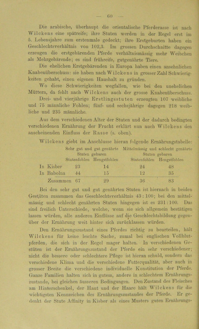 Die arabische, überhaupt die orientalische Pferderasse ist nach Wilckens eine spätreife; ihre Stuten werden in der Regel erst im 5. Lebensjahre zum erstenmale gedeckt; ihre Erstgeburten haben ein Gesell 1 echtsVerhältnis von 102,3. Im grossen Durchschnitte dagegen erzeugen die erstgebären den Pferde verhältnismässig mehr Weibchen als Mehrgebärende; es sind frühreife, gutgeuährte Tiere. Die ehelichen Erstgebärenden in Europa haben einen ansehnlichen Knabenüberschuss: sie haben nach Wilckens in grosser Zahl Schwierig- keiten gehabt, einen eigenen Haushalt zu gründen. Wo diese Schwierigkeiten wegfallen, wie bei den unehelichen Müttern, da fehlt nach Wilckens auch der grosse Knabenüberschuss. Drei- und vierjährige Erstlingsstuten erzeugten 107 weibliche und 75 männliche Fohlen; fünf- und sechsjährige dagegen 218 weib- liche und 235 männliche. Aus dem verschiedenen Alter der Stuten und der dadurch bedingten verschiedenen Ernährung der Frucht erklärt nun auch Wilckens den anscheinenden Einfluss der Rasse (s. oben). Wilckens giebt im Anschlüsse hieran folgende Emährungstabelle: Sehr gut und gut genährte Mittelmässig und schlecht genährte Stuten gebaren Stuten gebaren Stutenfohlen Hengstfohlen Stutenfohlen Hengstfohlen In Kisber 23 14 24 48 In Babolna 44 15 12 35 Zusammen 67 29 36 83 Bei den sehr gut und gut genährten Stuten ist hiernach in beiden Gestüten zusammen das Geschlechtsverhältnis 43 : 100; bei den mittel- mässig und schlecht genährten Stuten hingegen ist es 231:100. Das sind freilich Unterschiede, welche, wenn sie sich allgemein bestätigen lassen würden, alle anderen Einflüsse auf die Geschlechtsbildung gegen- über der Ernährung weit hinter sich zurücklassen würden. Don Ernährungszustand eines Pferdes richtig zu beurteilen, hält Wilckens für keine leichte Sache, zumal bei englischen Vollblut- pferden, die sich in der Regel mager halten. In verschiedenen Ge- stüten ist der Ernährungszustand der Pferde ein sehr verschiedener; nicht die bessere oder schlechtere Pflege ist hieran schuld, sondern das verschiedene Klima und die verschiedene Futterqualität, aber auch in grosser Breite die verschiedene individuelle Konstitution der Pferde. Ganze Familien halten sich in gutem, andere in schlechtem Ernährungs- zustände, bei gleichen äusseren Bedingungen. Den Zustand des Fleisches am Hinterschenke], der Haut und der Haare hält V ilekeus für die wichtigsten Kennzeichen des Ernährungszustandes der Pferde. Er ge- denkt der Stute Affinity in Kisber als eines Musters guten Emäbrungs-