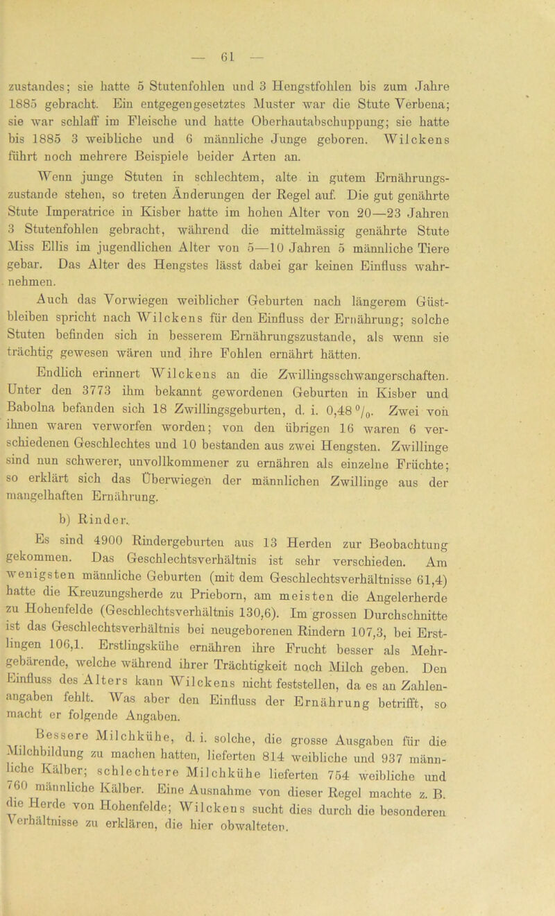 zustandes; sie hatte 5 Stutenfohlen und 3 Hengstfohlen bis zum Jahre 1885 gebracht. Ein entgegengesetztes Muster war die Stute Verbena; sie war schlaff im Fleische und hatte Oberhautabschuppung; sie hatte bis 1885 3 weibliche und 6 männliche Junge geboren. Wilckens führt noch mehrere Beispiele beider Arten an. Wenn junge Stuten in schlechtem, alte in gutem Ernährungs- zustände stehen, so treten Änderungen der Regel auf. Die gut genährte Stute Imperatrice in Kisber hatte im hohen Alter von 20—23 Jahren 3 Stutenfohlen gebracht, während die mittelmässig genährte Stute Miss Ellis im jugendlichen Alter von 5—10 Jahren 5 männliche Tiere gebar. Das Alter des Hengstes lässt dabei gar keinen Einfluss wahr- nehmen. Auch das Vorwiegen weiblicher Geburten nach längerem Güst- bleiben spricht nach Wilckens für den Einfluss der Ernährung; solche Stuten befinden sich in besserem Ernährungszustände, als wenn sie trächtig gewesen wären und ihre Fohlen ernährt hätten. Endlich erinnert Wilckens an die Zwillingsschwangerschaften. Unter den 3773 ihm bekannt gewordenen Geburten in Kisber und Babolna befanden sich 18 Zwillingsgeburten, d. i. 0,48 °/0. Zwei von ihnen waren verworfen worden; von den übrigen 16 waren 6 ver- schiedenen Geschlechtes und 10 bestanden aus zwei Hengsten. Zwillinge sind nun schwerer, unvollkommener zu ernähren als einzelne Früchte; so erklärt sich das Überwiegen der männlichen Zwillinge aus der mangelhaften Ernährung. b) Rinder. Es sind 4900 Rindergeburten aus 13 Herden zur Beobachtung gekommen. Das Geschlechtsverhältnis ist sehr verschieden. Am v enigsten männliche Geburten (mit dem Geschlechtsverhältnisse 61,4) hatte die Kreuzungsherde zu Prieborn, am meisten die Angeierherde zu Hohenfelde (Geschlechtsverhältnis 130,6). Im grossen Durchschnitte ist das Geschlechtsverhältnis bei neugeborenen Rindern 107,3, bei Erst- lingen 106,1. Erstlingskühe ernähren ihre Frucht besser als Mehr- gebärende, welche während ihrer Trächtigkeit noch Milch geben. Den Imnfluss des Alters kann Wilckens nicht feststellen, da es an Zahlen- angaben fehlt. Was aber den Einfluss der Ernährung betrifft, so macht er folgende Angaben. Bessere Milchkühe, d. i. solche, die grosse Ausgaben für die Milohbildung zu machen hatten, lieferten 814 weibliche und 937 männ- liche Kälber; schlechtere Milchkühe lieferten 754 weibliche und '60 männliche Kälber. Eine Ausnahme von dieser Regel machte z. B. ?erC\e VOn ^°henfelde; Wilckeus sucht dies durch die besonderen eihältnisse zu erklären, die hier obwalteten.