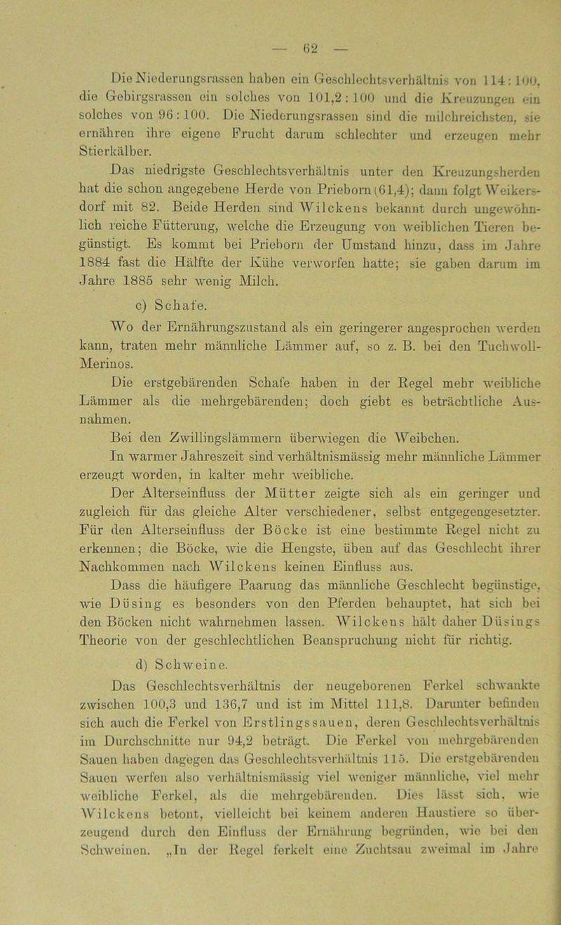 Die Niederungsrassen haben ein Geschlechts Verhältnis von 114: 100, die Gebirgsrasseu ein solches von 101,2:100 und die Kreuzungen ein solches von 96:100. Die Niederungsrassen sind die milcbreichsten, sie ernähren ihre eigene Frucht darum schlechter und erzeugen mehr Stierkälber. Das niedrigste Geschlechtsverhältnis unter den Kreuzungsherden hat die schon angegebene Herde von Priebom (61,4); dann folgt Weikers- dorf mit 82. Beide Herden sind Wilckens bekannt durch ungewöhn- lich reiche Fütterung, welche die Erzeugung von weiblichen Tieren be- günstigt. Es kommt bei Prieborn der Umstand hinzu, dass im Jahre 1884 fast die Hälfte der Kühe verworfen hatte; sie gaben darum im Jahre 1886 sehr wenig Milch. c) Schafe. Wo der Ernährungszustand als ein geringerer angesprochen werden kann, traten mehr männliche Lämmer auf, so z. B. bei den Tuchwoll- Merinos. Die erstgebäreuden Schafe haben in der Begel mehr weibliche Lämmer als die mebrgebärenden; doch giebt es beträchtliche Aus- nahmen. Bei den Zwillingslämmern überwiegen die Weibchen. In warmer Jahreszeit sind verhältnismässig mehr männliche Lämmer erzeugt worden, in kalter mehr weibliche. Der Alterseinfluss der Mütter zeigte sich als ein geringer und zugleich für das gleiche Alter verschiedener, selbst entgegengesetzter. Für den Alterseinfluss der Böcke ist eine bestimmte Hegel nicht zu erkennen; die Böcke, wie die Hengste, üben auf das Geschlecht ihrer Nachkommen nach Wilckens keinen Einfluss aus. Dass die häufigere Paarung das männliche Geschlecht begünstige, wie Dü sing es besonders von den Pferden behauptet, hat sich bei den Böcken nicht wabrnebmen lassen. Wilckens hält daher Düsings Theorie von der geschlechtlichen Beanspruchung nicht für richtig. d) Schweine. Das Geschlechtsverhältnis der neugeborenen Ferkel schwankte zwischen 100,3 und 136,7 und ist im Mittel 111,8. Darunter befinden sich auch die Ferkel von Erstlingssauen, deren Geschleehtsverhältnis im Durchschnitte nur 94,2 beträgt. Die Ferkel von mehrgebärenden Sauen haben dagegen das Geschlechtsverhältnis 115. Die erstgebäreuden Sauen werfen also verhältnismässig viel weniger männliche, viel mehr weibliche Ferkel, als die mehrgebärenden. Dies lässt sich, wie Wilckens betont, vielleicht bei keinem anderen Haustiere so über- zeugend durch den Einfluss der Ernährung begründen, wie bei den Schweinen. ,.In der Regel ferkelt eine Zuchtsau zweimal im Jahre