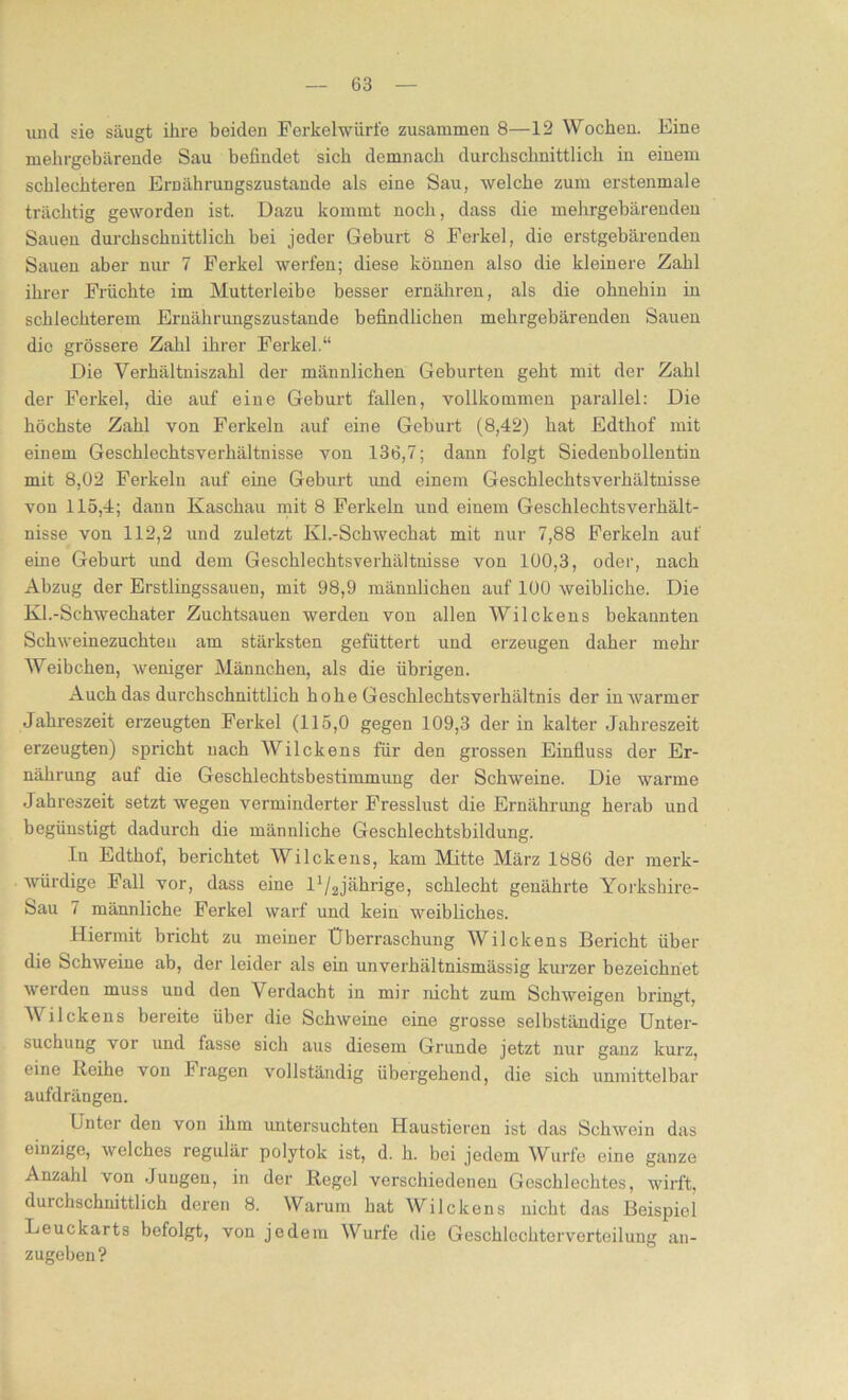 und sie säugt ihre beiden Ferkel würfe zusammen 8—12 Wochen. Eine mehrgebärende Sau befindet sich demnach durchschnittlich in einem schlechteren Ernährungszustände als eine Sau, welche zum erstenmale trächtig geworden ist. Dazu kommt noch, dass die mehrgebärenden Sauen durchschnittlich bei jeder Geburt 8 Ferkel, die erstgebärenden Sauen aber nur 7 Ferkel werfen; diese können also die kleinere Zahl ihrer Früchte im Mutterleibe besser ernähren, als die ohnehin in schlechterem Ernährungszustände befindlichen mehrgebärenden Sauen die grössere Zahl ihrer Ferkel.“ Die Verhältniszahl der männlichen Geburten geht mit der Zahl der Ferkel, die auf eine Geburt fallen, vollkommen parallel: Die höchste Zahl von Ferkeln auf eine Geburt (8,42) hat Edtliof mit einem Geschlechtsverhältnisse von 136,7; dann folgt Siedenbollentin mit 8,02 Ferkeln auf eine Geburt und einem Geschlechtsverhältnisse von 115,4; dann Kaschau mit 8 Ferkeln und einem Geschlechtsverhält- nisse von 112,2 und zuletzt Kl.-Schwechat mit nur 7,88 Ferkeln auf eine Geburt und dem Geschlecbtsverhältnisse von 100,3, oder, nach Abzug der Erstlingssauen, mit 98,9 männlichen auf 100 weibliche. Die Kl.-Schwechater Zuchtsauen werden von allen Wilckens bekannten Schweinezuchten am stärksten gefüttert und erzeugen daher mehr Weibchen, weniger Männchen, als die übrigen. Auch das durchschnittlich hohe Geschlechtsverhältnis der in warmer Jahreszeit erzeugten Ferkel (115,0 gegen 109,3 der in kalter Jahreszeit erzeugten) spricht nach Wilckens für den grossen Einfluss der Er- nährung auf die Geschlechtsbestimmung der Schweine. Die warme Jahreszeit setzt wegen verminderter Fresslust die Ernährung herab und begünstigt dadurch die männliche Geschlechtsbildung. In Edthof, berichtet Wilckens, kam Mitte März 1886 der merk- würdige Fall vor, dass eine l^jährige, schlecht genährte Yorkshire- Sau 7 männliche Ferkel warf und kein weibliches. Hiermit bricht zu meiner Überraschung Wilckens Bericht über die Schweine ab, der leider als ein unverhältnismässig kurzer bezeichnet werden muss und den Verdacht in mir nicht zum Schweigen bringt, Wilckens bereite über die Schweine eine grosse selbständige Unter- suchung vor und fasse sich aus diesem Grunde jetzt nur ganz kurz, eine Reihe von Fragen vollständig übergehend, die sich unmittelbar aufdrängen. Unter den von ihm untersuchten Haustieren ist das Schwein das einzige, welches regulär polytok ist, d. h. bei jedem Wurfe eine ganze Anzahl von Jungen, in der Regel verschiedenen Geschlechtes, wirft, durchschnittlich deren 8. Warum hat Wilckens nicht das Beispiel Leuckarts befolgt, von jedem Wurfe die Geschlechterverteilung zugeben? an-