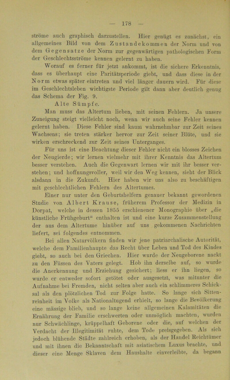ströme auch graphisch darzustellen. Hier genügt es zunächst, ein allgemeines Bild von dem Zustandekommen der Norm und von dem Gegensätze der Norm zur gegenwärtigen pathologischen Form der Geschlechtsströme kennen gelernt zu haben. Worauf es ferner für jetzt ankommt, ist die sichere Erkenntnis, dass es überhaupt eine Paritätsperiode giebt, und dass diese in der Norm etwas später eintreten und viel länger dauern wird. Für diese im Geschlechtsleben wuchtigste Periode gilt dann aber deutlich genug das Schema der Fig. 9. Alte Sümpfe. Man muss das Altertum liehen, mit seinen Fehlern. Ja unsere Zuneigung steigt vielleicht noch, wenn wir auch seine Fehler kennen gelernt haben. Diese Fehler sind kaum wahrnehmbar zur Zeit seines Wachsens; sie treten stärker hervor zur Zeit seiner Blüte, und sie wirken erschreckend zur Zeit seines Unterganges. Für uns ist eine Beachtung dieser Fehler nicht ein blosses Zeichen der Neugierde; wir lernen vielmehr mit ihrer Kenntnis das Altertum besser verstehen. Auch die Gegenwart lernen wir mit ihr besser ver- stehen; und hoffnungsvoller, wTeil wir den Weg kennen, sieht der Blick alsdann in die Zukunft. Hier haben wTir uns also zu beschäftigen mit geschlechtlichen Fehlern des Altertumes. Einer nur unter den Geburtshelfern genauer bekannt gewordenen Studie von Albert Krause, früherem Professor der Medizin in Dorpat, wolche in dessen 1855 erschienener Monographie über „die künstliche Frühgeburt“ enthalten ist und eine kurze Zusammenstellung der aus dem Altertume hinüber auf uns gekommenen Nachrichten liefert, sei folgendes entnommen. Bei allen Naturvölkern finden wir jene patriarchalische Autorität, welche dem Familienhaupte das Recht über Leben und Tod des Kindes giebt, so auch bei den Griechen. Hier wurde der Neugeborene nackt zu den Füssen des Vaters gelegt. Hob ihn derselbe auf, so wurde die Anerkennung und Erziehung gesichert; liess er ihn liegen, so wurde er entweder sofort getötet oder ausgesetzt, was mitunter die Aufnahme bei Fremden, nicht selten aber auch ein schlimmeres Schick- sal als den plötzlichen Tod zur Folge hatte. So lange sich Sitten- reinheit im A^olke als Nationaltugend erhielt, so lange die Bevölkerung eine mässige blieb, und so lange keine allgemeinen Kalamitäten die Ernährung der Familie erschwerten oder unmöglich machten, wurden nur Schwächlinge, krüppelhaft Geborene oder die, auf welchen der Verdacht der Illegitimität ruhte, dem Tode preisgegeben. Als sich jedoch blühende Städte zahlreich erhoben, als der Handel Reichtümer und mit ihnen die Bekanntschaft mit asiatischem Luxus brachte, und dieser eine Menge Sklaven dem Haushalte einverleibte, da begann