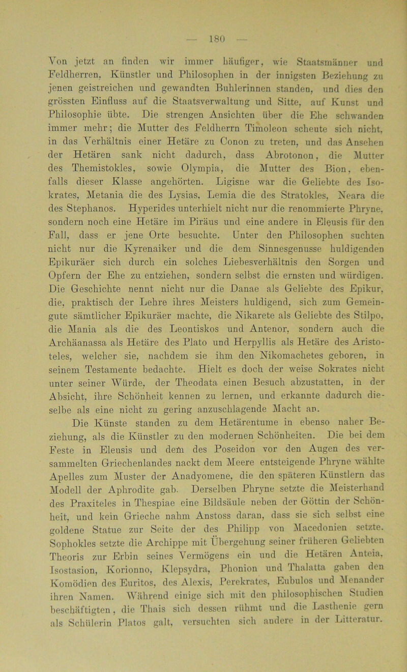 Von jetzt an finden wir immer häufiger, wie Staatsmänner und Feldherren, Künstler und Philosophen in der innigsten Beziehung zu jenen geistreichen und gewandten Buhlerinnen standen, und dies den grössten Einfluss auf die Staatsverwaltung und Sitte, auf Kunst und Philosophie übte. Die strengen Ansichten über die Ehe schwanden immer mehr; die Mutter des Feldherrn Timoleon scheute sich nicht, in das Verhältnis einer Hetäre zu Conon zu treten, und das Ansehen der Hetären sank nicht dadurch, dass Abrotonon, die Mutter des Themistokles, sowie Olympia, die Mutter des Bion. eben- falls dieser Klasse angehörten. Ligisne war die Geliebte des Iso- krates, Metania die des Lysias, Lemia die des Stratokies, Neara die des Stephanos. Hyperides unterhielt nicht nur die renommierte Phryne. sondern noch eine Hetäre im Piräus und eine andere in Eleusis für den Fall, dass er jene Orte besuchte, Unter den Philosophen suchten nicht nur die Kyrenaiker und die dem Sinnesgenusse huldigenden Epikuräer sich durch ein solches Liebesverhältnis den Sorgen und Opfern der Ehe zu entziehen, sondern selbst die ernsten und würdigen. Die Geschichte nennt nicht nur die Danae als Geliebte des Epikur. die, praktisch der Lehre ihres Meisters huldigend, sich zum Gemein- gute sämtlicher Epikuräer machte, die Nikarete als Geliebte des Stilpo. die Mania als die des Leontiskos und Antenor, sondern auch die Archäanassa als Hetäre des Plato und Herpyllis als Hetäre des Aristo- teles, welcher sie, nachdem sie ihm den Nikomachetes geboren, in seinem Testamente bedachte. Hielt es doch der weise Sokrates nicht unter seiner Würde, der Theodata einen Besuch abzustatten, in der Absicht, ihre Schönheit kennen zu lernen, und erkannte dadurch die- selbe als eine nicht zu gering anzuschlagende Macht an. Die Künste standen zu dem Hetärentume in ebenso naher Be- ziehung, als die Künstler zu den modernen Schönheiten. Die bei dem Feste in Eleusis und dem des Poseidon vor den Augen des ver- sammelten Griechenlandes nackt dem Meere entsteigende Phryne wählte Apelles zum Muster der Anadyomene, die den späteren Künstlern das Modell der Aphrodite gab. Derselben Phryne setzte die Meisterhand des Praxiteles in Thespiae eine Bildsäule neben der Göttin der Schön- heit, und kein Grieche nahm Anstoss daran, dass sie sich selbst eine goldene Statue zur Seite der des Philipp von Macedonien setzte. Sophokles setzte die Archippe mit Übergehung seiner früheren Geliebten Theoris zur Erbin seines Vermögens ein und die Hetären Anteia, Isostasion, Korionno, Klepsydra, Phonion und Thalatta gaben den Komödien des Euritos, des Alexis, Perekrates, Eubulos und Menander ihren Namen. Während einige sich mit den philosophischen Studien beschäftigten, die Thais sich dessen rühmt und die Lasthenie gern als Schülerin Platos galt, versuchten sich andere in der Litteratur.