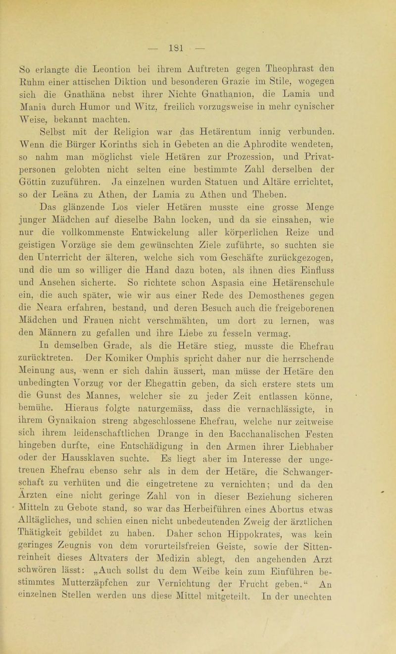 So erlangte die Leontion bei ihrem Auftreten gegen Theophrast den Ruhm einer attischen Diktion und besonderen Grazie im Stile, wogegen sich die Gnathäna nebst ihrer Nichte Gnathanion, die Larnia und Mania durch Humor und Witz, freilich vorzugsweise in mehr cynischer Weise, bekannt machten. Selbst mit der Religion war das Hetärentum innig verbunden. Wenn die Bürger Korinths sich in Gebeten an die Aphrodite wendeten, so nahm man möglichst viele Hetären zur Prozession, und Privat- personen gelobten nicht selten eine bestimmte Zahl derselben der Göttin zuzuführen. Ja einzelnen wurden Statuen und Altäre errichtet, so der Leäna zu Athen, der Lamia zu Athen und Theben. Das glänzende Los vieler Hetären musste eine grosse Menge junger Mädchen auf dieselbe Bahn locken, und da sie einsahen, wie nur die vollkommenste Entwickelung aller körperlichen Reize und geistigen Vorzüge sie dem gewünschten Ziele zuführte, so suchten sie den Unterricht der älteren, welche sich vom Geschäfte zurückgezogen, und die um so williger die Hand dazu boten, als ihnen dies Einfluss und Ansehen sicherte. So richtete schon Aspasia eine Hetärenschule ein, die auch später, wie wir aus einer Rede des Demosthenes gegen die Neara erfahren, bestand, und deren Besuch auch die freigeborenen Mädchen und Frauen nicht verschmähten, um dort zu lernen, was den Männern zu gefallen und ihre Liebe zu fesseln vermag. In demselben Grade, als die Hetäre stieg, musste die Ehefrau zurücktreten. Der Komiker Omphis spricht daher nur die herrschende Meinung aus, wenn er sich dahin äussert, man müsse der Hetäre den unbedingten Vorzug vor der Ehegattin geben, da sich erstere stets um die Gunst des Mannes, welcher sie zu jeder Zeit entlassen könne, bemühe. Hieraus folgte naturgemäss, dass die vernachlässigte, in ihrem Gynaikaion streng abgeschlossene Ehefrau, welche nur zeitweise sich ihrem leidenschaftlichen Drange in den Bacchanalischen Festen hingeben durfte, eine Entschädigung in den Armen ihrer Liebhaber oder der Haussklaven suchte. Es liegt aber im Interesse der unge- treuen Ehefrau ebenso sehr als in dem der Hetäre, die Schwanger- schaft zu verhüten und die eingetretene zu vernichten; und da den Ärzten eine nicht geringe Zahl von in dieser Beziehung sicheren Mitteln zu Gebote stand, so war das Herbeiführen eines Abortus etwas Alltägliches, und schien einen nicht unbedeutenden Zweig der ärztlichen Thätigkeit gebildet zu haben. Daher schon Hippokrates, was kein geringes Zeugnis von dem vorurteilsfreien Geiste, sowie der Sitten- reinheit dieses Altvaters der Medizin ahlegt, den angehenden Arzt schwören lässt: „Auch sollst du dem Weibe kein zum Eiuführen be- stimmtes Mutterzäpfchen zur Vernichtung der Frucht geben.“ An einzelnen Stellen werden uns diese Mittel mitgeteilt. In der unechten