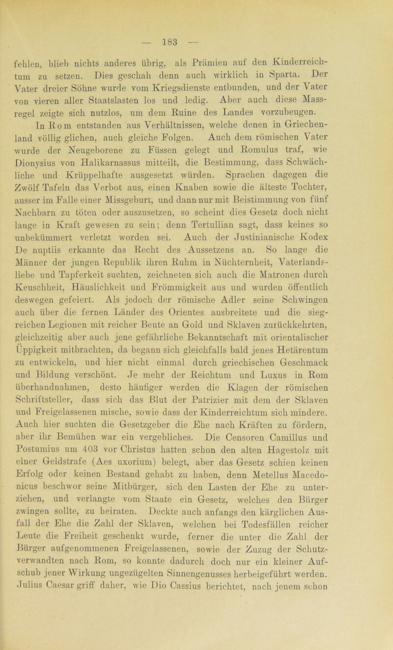 fehlen, blieb nichts anderes übrig, als Prämien auf den Kinderreich- tum zu setzen. Dies geschah denn auch wirklich in Sparta. Der Vater dreier Söhne wurde vom Kriegsdienste entbunden, und der Vater von vieren aller Staatslasten los und ledig. Aber auch diese Mass- regel zeigte sich nutzlos, um dem Ruine des Landes vorzubeugen. In Rom entstanden aus Verhältnissen, welche denen in Griechen- land völlig glichen, auch gleiche Folgen. Auch dem römischen Vater wurde der Neugeborene zu Füssen gelegt und Romulus traf, wie Dionysius von Halikarnassus mitteilt, die Bestimmung, dass Schwäch- liche und Krüppelhafte ausgesetzt würden. Sprachen dagegen die Zwölf Tafeln das Verbot aus, einen Knaben sowie die älteste Tochter, ausser im Falle einer Missgeburt, und dann nur mit Beistimmung von fünf Nachbarn zu töten oder auszusetzen, so scheint dies Gesetz doch nicht lange in Kraft gewesen zu sein; denn Tertullian sagt, dass keines so unbekümmert verletzt worden sei. Auch der Justinianische Kodex De nuptiis erkannte das Recht des Aussetzens an. So lange die Männer der jungen Republik ihren Ruhm in Nüchternheit, Vaterlands- liebe und Tapferkeit suchten, zeichneten sich auch die Matronen durch Keuschheit, Häuslichkeit und Frömmigkeit aus und wurden öffentlich deswegen gefeiert. Als jedoch der römische Adler seine Schwingen auch über die fernen Länder des Orientes ausbreitete und die sieg- reichen Legionen mit reicher Beute an Gold und Sklaven zurückkehrten, gleichzeitig aber auch jene gefährliche Bekanntschaft mit orientalischer Üppigkeit mitbrachten, da begann sich gleichfalls bald jenes Hetärentum zu entwickeln, und hier nicht einmal durch griechischen Geschmack und Bildung verschönt. Je mehr der Reichtum und Luxus in Rom überhandnahmen, desto häufiger werden die Klagen der römischen Schriftsteller, dass sich das Blut der Patrizier mit dem der Sklaven und Freigelassenen mische, sowie dass der Kinderreichtum sich mindere. Auch hier suchten die Gesetzgeber die Ehe nach Kräften zu fördern, aber ihr Bemühen war ein vergebliches. Die Censoren Camillus und Postumius um 403 vor Christus hatten schon den alten Hagestolz mit einer Geldstrafe (Aes uxorium) belegt, aber das Gesetz schien keinen Erfolg oder keinen Bestand gehabt zu haben, denn Metellus Macedo- nicus beschwor seine Mitbürger, sich den Lasten der Ehe zu unter- ziehen, und verlangte vom Staate ein Gesetz, welches den Bürger zwingen sollte, zu heiraten. Deckte auch anfangs den kärglichen Aus- fall der Ehe die Zahl der Sklaven, welchen bei Todesfällen reicher Leute die Freiheit geschenkt wurde, ferner die unter die Zahl der Bürger aufgenommenen Freigelassenen, sowie der Zuzug der Schutz- verwandten nach Rom, so konnte dadurch doch nur ein kleiner Auf- schub jener Wirkung ungezügelten Sinnengenusses herbeigeführt werden. Julius Caesar griff daher, wie Dio Cassius berichtet, nach jenem schon