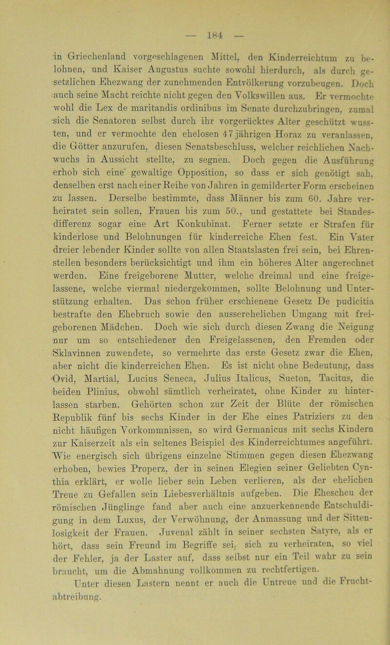 in Griechenland vorgeschlagenen Mittel, den Kinderreichtum zu be- lohnen, und Kaiser Augustus suchte sowohl hierdurch, als durch ge- setzlichen Ehezwang der zunehmenden Entvölkerung vorzubeugen. Doch auch seine Macht reichte nicht gegen den Volkswillen aus. Er vermochte wohl die Lex de maritandis ordinibus im Senate durchzubringen, zumal sich die Senatoren selbst durch ihr vorgerücktes Alter geschützt wuss- ten, und er vermochte den ehelosen 47 jährigen Horaz zu veranlassen, die Götter anzurufen, diesen Senatsbeschluss, welcher reichlichen Nach- wuchs in Aussicht stellte, zu segnen. Doch gegen die Ausführung erhob sich eine gewaltige Opposition, so dass er sich genötigt sah, denselben erst nach einer Reihe von Jahren in gemilderter Form erscheinen zu lassen. Derselbe bestimmte, dass Männer bis zum 60. Jahre ver- heiratet sein sollen, Frauen bis zum 50., und gestattete bei Standes- differenz sogar eine Art Konkubinat. Ferner setzte er Strafen für kinderlose und Belohnungen für kinderreiche Ehen fest. Ein Vater dreier lebender Kinder sollte von allen Staatslasten frei sein, bei Ehren- stellen besonders berücksichtigt und ihm ein höheres Alter angerechnet werden. Eine freigeborene Mutter, welche dreimal und eine freige- lassene, welche viermal niedergekommen, sollte Belohnung und Unter- stützung erhalten. Das schon früher erschienene Gesetz De pudicitia bestrafte den Ehebruch sowie den ausserehelichen Umgang mit frei- geborenen Mädchen. Doch wie sich durch diesen Zwang die Keigung nur um so entschiedener den Freigelassenen, den Fremden oder Sklavinnen zuwendete, so vermehrte das erste Gesetz zwar die Ehen, aber nicht die kinderreichen Ehen. Es ist nicht ohne Bedeutung, dass Ovid, Martial, Lucius Seneca, Julius Italiens, Sueton, Tacitus, die beiden Plinius, obwohl sämtlich verheiratet, ohne Kinder zu hinter- lassen starben. Gehörten schon zur Zeit der Blüte der römischen Republik fünf bis sechs Kinder in der Ehe eines Patriziers zu den nicht häufigen Vorkommnissen, so wird Germanicus mit sechs Kindern zur Kaiserzeit als ein seltenes Beispiel des Ivinderreichtumes angeführt. Wie energisch sich übrigens einzelne Stimmen gegen diesen Ehezwang erhoben, bewies Properz, der in seinen Elegien seiner Geliebten Cyn- thia erklärt, er wolle lieber sein Leben verlieren, als der ehelichen Treue zu Gefallen sein Liebesverhältnis aufgeben. Die Ehescheu der römischen Jünglinge fand aber auch eine anzuerkenuende Entschuldi- gung in dem Luxus, der Verwöhnung, der Anmassung und der Sinn- losigkeit der Frauen. Juvenal zählt in seiner sechsten Satyre, als er hört, dass sein Freund im Begriffe sei, sich zu verheiraten, so viel der Fehler, ja der Laster auf, dass seihst nur ein Teil wahr zu sein braucht, um die Abmahnung vollkommen zu rechtfertigen. Unter diesen Lastern nennt er auch die Untreue und die Frucht- abtreibung.