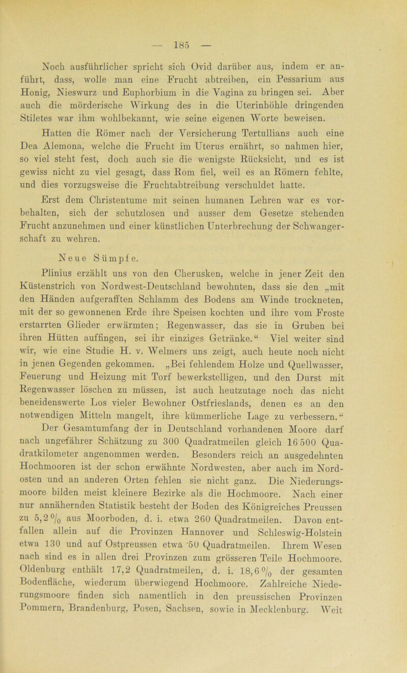 Noch ausführlicher spricht sich Ovid darüber aus, indem er an- führt, dass, wolle man eine Frucht abtreihen, ein Pessarium aus Honig, Nieswurz und Euphorbium in die Vagina zu bringen sei. Aber auch die mörderische Wirkung des in die Uterinhöhle dringenden Stiletes war ihm wohlbekannt, wie seine eigenen Worte beweisen. Hatten die Römer nach der Versicherung Tertullians auch eine Dea Alemona, welche die Frucht im Uterus ernährt, so nahmen hier, so viel steht fest, doch auch sie die wenigste Rücksicht, und es ist gewiss nicht zu viel gesagt, dass Rom fiel, weil es an Römern fehlte, und dies vorzugsweise die Fruchtabtreibung verschuldet hatte. Erst dem Christentume mit seinen humanen Lehren war es Vor- behalten, sich der schutzlosen und ausser dem Gesetze stehenden Frucht anzunehmen und einer künstlichen Unterbrechung der Schwanger- schaft zu wehren. Neue Sümpfe. Plinius erzählt uns von den Cherusken, welche in jener Zeit den Küstenstrich von Nordwest-Deutschland bewohnten, dass sie den „mit den Händen aufgerafften Schlamm des Rodens am Winde trockneten, mit der so gewonnenen Erde ihre Speisen kochten und ihre vom Froste erstarrten Glieder erwärmten; Regenwasser, das sie in Gruben bei ihren Hütten auffingen, sei ihr einziges Getränke.“ Viel weiter sind wir, wie eine Studie H. v. Weimers uns zeigt, auch heute noch nicht in jenen Gegenden gekommen. „Bei fehlendem Holze und Quellwasser, Feuerung und Heizung mit Torf bewerkstelligen, und den Durst mit Regenwasser löschen zu müssen, ist auch heutzutage noch das nicht beneidenswerte Los vieler Bewohner Ostfrieslands, denen es an den notwendigen Mitteln mangelt, ihre kümmerliche Lage zu verbessern. “ Der Gesamtumfang der in Deutschland vorhandenen Moore darf nach ungefährer Schätzung zu 300 Quadratmeilen gleich 16 500 Qua- dratkilometer angenommen werden. Besonders reich an ausgedehnten Hochmooren ist der schon erwähnte Nordwesten, aber auch im Nord- osten und an anderen Orten fehlen sie nicht ganz. Die Niederungs- moore bilden meist kleinere Bezirke als die Hochmoore. Nach einer nur annähernden Statistik besteht der Boden des Königreiches Preussen zu 5,2 °/0 aus Moorboden, d. i. etwa 260 Quadratmeilen. Davon ent- fallen allein auf die Provinzen Hannover und Schleswig-Holstein etwa 130 und auf Ostpreussen etwa 50 Quadratmeilen. Ihrem Wesen nach sind es in allen drei Provinzen zum grösseren Teile Hochmoore. Oldenburg enthält 17,2 Quadratmeilen, d. i. 18,6 °/0 der gesamten Bodenfläche, wiederum überwiegend Hochmoore. Zahlreiche Niede- rungsmoore finden sich namentlich in den preussischen Provinzen Pommern, Brandenburg, Posen, Sachsen, sowie in Mecklenburg. Weit