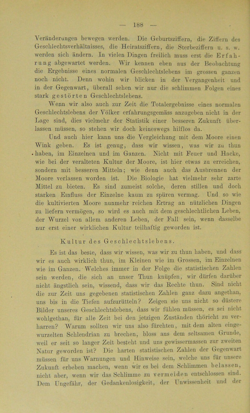 Veränderungen bewegen werden. Die Geburtsziffern, die Ziffern des Geschlechtsverhältnisses, die Heiratsziffern, die Sterbeziffern u. s. w. werden sich ändern. In vielen Dingen freilich muss erst die Erfah- rung abgewartet werden. Wir kennen eben aus der Beobachtung die Ergebnisse eines normalen Geschlechtslebens im grossen ganzen noch nicht. Denn wohin wir blicken in der Vergangenheit und in der Gegenwart, überall sehen wir nur die schlimmen Folgen eines stark gestörten Geschlechtslebens. Wenn wir also auch zur Zeit die Totalergebnisse eines normalen Geschlechtslebens der Völker erfahrungsgemäss anzugeben nicht in der Lage sind, dies vielmehr der Statistik einer besseren Zukunft über- lassen müssen, so stehen wir doch keineswegs hilflos da. Lind auch hier kann uns die Vergleichung mit dem Moore einen Wink geben. Es ist genug, dass wir wissen, was wir zu thun • haben, im Einzelnen und im Ganzen. Nicht mit Feuer und Hacke, wie bei der veralteten Kultur der Moore, ist hier etwas zu erreichen, sondern mit besseren Mitteln; wie denn auch das Ausbrennen der Moore verlassen worden ist. Die Biologie hat vielmehr sehr zarte Mittel zu bieten. Es sind zumeist solche, deren stillen und doch starken Einfluss der Einzelne kaum zu spüren vermag. Und so wie die kultivierten Moore nunmehr reichen Ertrag an nützlichen Dingen zu liefern vermögen, so wird es auch mit dem geschlechtlichen Leben, der Wurzel von allem anderen Leben, der Fall sein, wenn dasselbe nur erst einer wirklichen Kultur teilhaftig geworden ist. Kultur des Geschlechtslebens. Es ist das beste, dass wir wissen, was wir zu thun haben, und dass wir es auch wirklich thun, im Kleinen wie im Grossen, im Einzelnen wie im Ganzen. Welches immer in der Folge die statistischen Zahlen sein werden, die sich an unser Thun knüpfen, wir dürfen darüber nicht ängstlich sein, wissend, dass wir das Hechte thun. Sind nicht die zur Zeit uns gegebenen statistischen Zahlen ganz dazu angethan. uns bis in die Tiefen aufzurütteln ? Zeigen sie uns nicht so düstere Bilder unseres Geschlechtslebens, dass wir fühlen müssen, es sei nicht wohlgethau, für alle Zeit bei den jetzigen Zuständen thöricht zu ver- harren? Warum sollten wir uns also fürchten, mit dem alten einge- wurzelten Schlendrian zu brechen, bloss aus dem seltsamen Grunde, weil er seit so langer Zeit besteht und uns gewissermassen zur zweiten Natur geworden ist? Die harten statistischen Zahlen der Gegenwart müssen für uns Warnungen und Hinweise sein, welche uns für unsere Zukunft erbeben machen, wenn wir es bei dem Schlimmen belassen, nicht aber, wenn wir das Schlimme zu vermeiden entschlossen sind. Dem Ungefähr, der Gedankenlosigkeit, der Unwissenheit und der