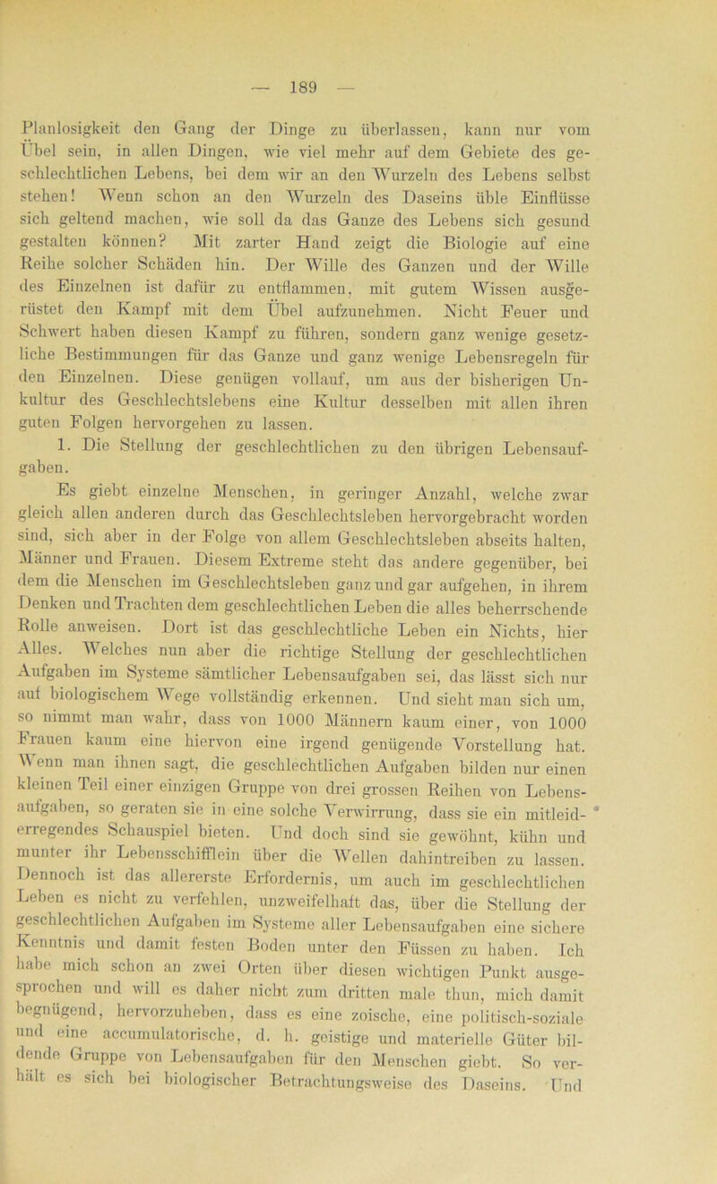 Planlosigkeit den Gang der Dinge zu überlassen, kann nur vom Übel sein, in allen Dingen, wie viel mehr auf dem Gebiete des ge- schlechtlichen Lebens, bei dem wir an den Wurzeln des Lebens selbst stehen! Wenn schon an den Wurzeln des Daseins üble Einflüsse sich geltend machen, wie soll da das Ganze des Lebens sich gesund gestalten können? Mit zarter Hand zeigt die Biologie auf eine Reihe solcher Schäden hin. Der Wille des Ganzen und der Wille des Einzelnen ist, dafür zu entflammen, mit gutem Wissen ausge- rüstet den Kampf mit dem Übel aufzunehmen. Nicht Feuer und Schwert haben diesen Kampf zu führen, sondern ganz wenige gesetz- liche Bestimmungen für das Ganze und ganz wenige Lebensregeln für den Einzelnen. Diese genügen vollauf, um aus der bisherigen Un- kultur des Geschlechtslebens eine Kultur desselben mit allen ihren guten Folgen hervorgehen zu lassen. 1. Die Stellung der geschlechtlichen zu den übrigen Lebensauf- gaben. Es giebt einzelne Menschen, in geringer Anzahl, welche zwar gleich allen anderen durch das Geschlechtsleben hervorgebracht worden sind, sich aber in der Folge von allem Geschlechtsleben abseits halten, Männer und Frauen. Diesem Extreme steht das andere gegenüber, bei dem die Menschen im Geschlechtsleben ganz und gar aufgehen, in ihrem Denken und Trachten dem geschlechtlichen Leben die alles beherrschende Rolle anweisen. Dort ist das geschlechtliche Leben ein Nichts, hier Alles. Welches nun aber die richtige Stellung der geschlechtlichen Aufgaben im Systeme sämtlicher Lebensaufgaben sei, das lässt sich nur aut biologischem A\ ege vollständig erkenneu. Und sieht man sich um, so nimmt man wahr, dass von 1000 Männern kaum einer, von 1000 Frauen kaum eine hiervon eine irgend genügende Vorstellung hat. Wenn man ihnen sagt, die geschlechtlichen Aufgaben bilden nur einen kleinen Teil einer einzigen Gruppe von drei grossen Reihen von Lebens- aufgaben, so geraten sie in eine solche Verwirrung, dass sie ein mitleid- * liegendes Schauspiel bieten. Luid doch sind sie gewöhnt, kühn und muntei ihr Lebensschifflein über die Wellen dahintreiben zu lassen. Dennoch ist das allererste Erfordernis, um auch im geschlechtlichen Leben es nicht zu verfehlen, unzweifelhaft das, über die Stellung der geschlechtlichen Aufgaben im Systeme aller Lebensaufgaben eine sichere Kenntnis und damit festen Boden unter den Füssen zu haben. Ich habe mich schon an zwei Orten über diesen wichtigen Punkt ausge- sprochen und will es daher nicht zum dritten male thun, mich damit begnügend, hervorzuheben, dass es eine zoische, eine politisch-soziale und eine accumulatorische, d. h. geistige und materielle Güter bil- dende Gnippe von Lebensaufgaben für den Menschen giebt. So ver- hält es sich bei biologischer Betrachtungsweise des Daseins. 'Und