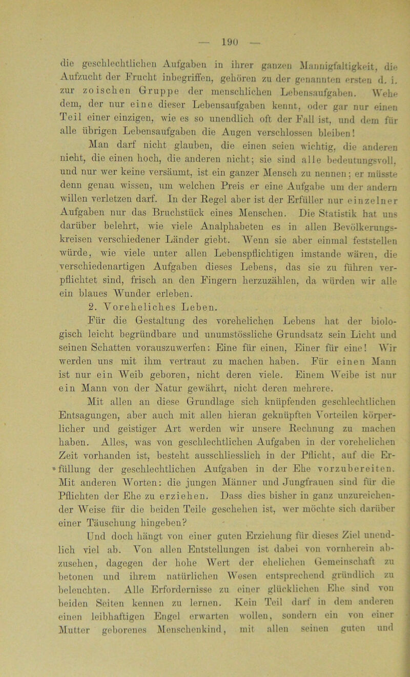 dio geschlechtliche!) Aufgaben in ihrer ganzen Mannigfaltigkeit, die Aulzucht der h nicht inbegriffen, gehören zu der genannten ersten d. i. zur zoischen Gruppe der menschlichen Lebensaufgaben. Wehe dem, der nur eine dieser Lebensaufgaben kennt, oder gar nur einen Teil einer einzigen, wie es so unendlich oft der Fall ist, und dem für alle übrigen Lebensaufgaben die Augen verschlossen bleiben! Man darf nicht glauben, die einen seien wichtig, die anderen nicht, die einen hoch, die anderen nicht; sie sind alle bedeutungsvoll, und nur wer keine versäumt, ist ein ganzer Mensch zu nennen: er müsste denn genau wissen, um welchen Preis er eine Aufgabe um der andern willen verletzen darf. In der Regel aber ist der Erfüller nur einzelner Aufgaben nur das Bruchstück eines Menschen. Die Statistik hat uns darüber belehrt, wie viele Analphabeten es in allen Bevölkerungs- kreisen verschiedener Länder giebt. Wenn sie aber einmal feststellen würde, wie viele unter allen Lebenspflichtigen imstande wären, die verschiedenartigen Aufgaben dieses Lebens, das sie zu führen ver- pflichtet sind, frisch an den Fingern herzuzählen, da würden wir alle ein blaues Wunder erleben. 2. Voreheliches Leben. Für die Gestaltung des vorehelichen Lebens hat der biolo- gisch leicht begründbare und unumstössliche Grundsatz sein Licht und seinen Schatten vorauszuwerfen; Eine für einen, Einer für eiue! Wir werden uns mit ihm vertraut zu machen haben. Für einen Mann ist nur ein Weib geboren, nicht deren viele. Einem Weibe ist nur ein Mann von der Natur gewährt, nicht deren mehrere. Mit allen an diese Grundlage sich knüpfenden geschlechtlichen Entsagungen, aber auch mit allen hieran geknüpften Vorteilen körper- licher und geistiger Art werden wir unsere Rechnung zu machen haben. Alles, was von geschlechtlichen Aufgaben in der vorehelichen Zeit vorhanden ist, besteht ausschliesslich in der Pflicht, auf die Er- füllung der geschlechtlichen Aufgaben in der Ehe vorzubereiten. Mit anderen Worten: die jungen Männer und Jungfrauen sind für die Pflichten der Ehe zu erziehen. Dass dies bisher in ganz unzureichen- der Weise für die beiden Teile geschehen ist, wer möchte sich darüber einer Täuschung hingeben? Und doch hängt von einer guten Erziehung für dieses Ziel unend- lich viel ab. Von allen Entstellungen ist dabei von vornherein ab- zusehen, dagegen der hohe Wert der ehelichen Gemeinschaft zu betonen und ihrem natürlichen Wesen entsprechend gründlich zu beleuchten. Alle Erfordernisse zu einer glücklichen Ehe sind von beiden Seiten kennen zu lernen. Kein Teil darf in dem anderen einen leibhaftigen Engel erwarten wollen, sondern ein von einer Mutter geborenes Menschenkind, mit allen seinen guten und