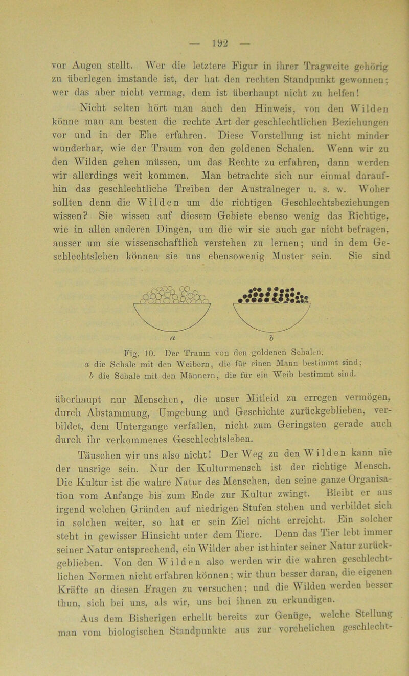 iy_> vor Augen stellt. Wer die letztere Figur in ihrer Tragweite gehörig zu überlegen imstande ist, der hat den rechten Standpunkt gewonnen; wer das aber nicht vermag, dem ist überhaupt nicht zu helfen 1 Nicht selten hört man auch den Hinweis, von den Wilden könne man am besten die rechte Art der geschlechtlichen Beziehungen vor und in der Ehe erfahren. Diese Vorstellung ist nicht minder wunderbar, wie der Traum von den goldenen Schalen. Wenn wir zu den Wilden gehen müssen, um das Rechte zu erfahren, dann werden wir allerdings weit kommen. Man betrachte sich nur einmal darauf- hin das geschlechtliche Treiben der Australneger u. s. w. Woher sollten denn die Wilden um die richtigen Geschlechtsbeziehungen wissen? Sie wissen auf diesem Gebiete ebenso wenig das Richtige, wie in allen anderen Dingen, um die wir sie auch gar nicht befragen, ausser um sie wissenschaftlich verstehen zu lernen; und in dem Ge- schlechtsleben können sie uns ebensowenig Muster sein. Sie sind n b Kg. 10. Der Traum von den goldenen Schalen. a die Schale mit den Weibern, die für einen Mann bestimmt sind: b die Schale mit den Männern, die für ein Weib bestimmt sind. überhaupt nur Menschen, die unser Mitleid zu erregen vermögen, durch Abstammung, Umgebung und Geschichte zurückgeblieben, ver- bildet, dem Untergange verfallen, nicht zum Geringsten gerade auch durch ihr verkommenes Geschlechtsleben. Täuschen wir uns also nicht! Der Weg zu den Wilden kann nie der unsrige sein. Nur der Kulturmensch ist der richtige Mensch. Die Kultur ist die wahre Natur des Menschen, den seine ganze Organisa- tion vom Anfänge bis zum Ende zur Kultur zwingt. Bleibt er aus irgend welchen Gründen auf niedrigen Stufen stehen und verbildet sic h in solchen weiter, so hat er sein Ziel nicht erreicht. Ein solcher steht in gewisser Hinsicht unter dem Tiere. Denn das .1 ier lebt immer seiner Natur entsprechend, ein Wilder aber ist hinter seiner Natur zurück- geblieben. Von den Wilden also werden wir die wahren geschlecht- lichen Normen nicht erfahren können; wdr thun besser daran, die eigenen Kräfte an diesen Fragen zu versuchen; und die Wilden werden besser thun, sich bei uns, als wir, uns bei ihnen zu erkundigen. Aus dem Bisherigen erhellt bereits zur Genüge, welche Stellung man vom biologischen Standpunkte aus zur vorehelichen geschlecbt-
